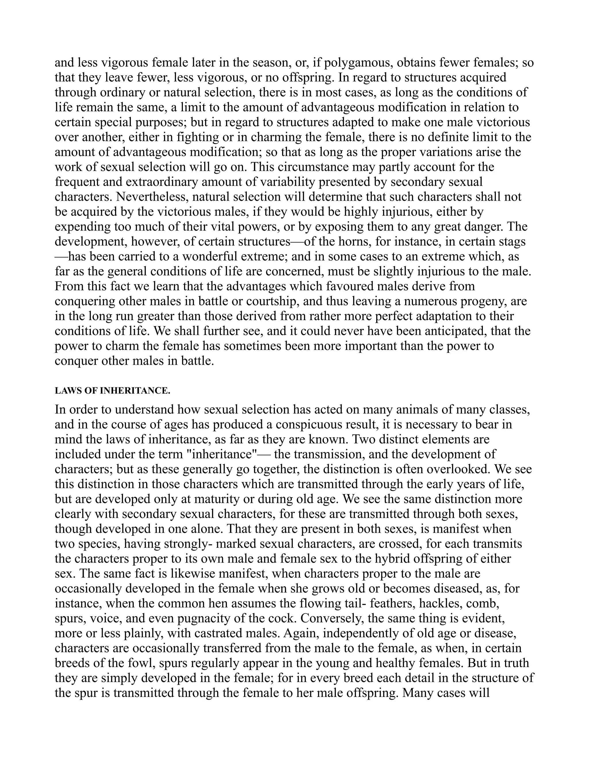 and less vigorous female later in the season, or, if polygamous, obtains fewer females; so
that they leave fewer, less vigorous, or no offspring. In regard to structures acquired
through ordinary or natural selection, there is in most cases, as long as the conditions of
life remain the same, a limit to the amount of advantageous modification in relation to
certain special purposes; but in regard to structures adapted to make one male victorious
over another, either in fighting or in charming the female, there is no definite limit to the
amount of advantageous modification; so that as long as the proper variations arise the
work of sexual selection will go on. This circumstance may partly account for the
frequent and extraordinary amount of variability presented by secondary sexual
characters. Nevertheless, natural selection will determine that such characters shall not
be acquired by the victorious males, if they would be highly injurious, either by
expending too much of their vital powers, or by exposing them to any great danger. The
development, however, of certain structures—of the horns, for instance, in certain stags
—has been carried to a wonderful extreme; and in some cases to an extreme which, as
far as the general conditions of life are concerned, must be slightly injurious to the male.
From this fact we learn that the advantages which favoured males derive from
conquering other males in battle or courtship, and thus leaving a numerous progeny, are
in the long run greater than those derived from rather more perfect adaptation to their
conditions of life. We shall further see, and it could never have been anticipated, that the
power to charm the female has sometimes been more important than the power to
conquer other males in battle.
LAWS OF INHERITANCE.
In order to understand how sexual selection has acted on many animals of many classes,
and in the course of ages has produced a conspicuous result, it is necessary to bear in
mind the laws of inheritance, as far as they are known. Two distinct elements are
included under the term "inheritance"— the transmission, and the development of
characters; but as these generally go together, the distinction is often overlooked. We see
this distinction in those characters which are transmitted through the early years of life,
but are developed only at maturity or during old age. We see the same distinction more
clearly with secondary sexual characters, for these are transmitted through both sexes,
though developed in one alone. That they are present in both sexes, is manifest when
two species, having strongly- marked sexual characters, are crossed, for each transmits
the characters proper to its own male and female sex to the hybrid offspring of either
sex. The same fact is likewise manifest, when characters proper to the male are
occasionally developed in the female when she grows old or becomes diseased, as, for
instance, when the common hen assumes the flowing tail- feathers, hackles, comb,
spurs, voice, and even pugnacity of the cock. Conversely, the same thing is evident,
more or less plainly, with castrated males. Again, independently of old age or disease,
characters are occasionally transferred from the male to the female, as when, in certain
breeds of the fowl, spurs regularly appear in the young and healthy females. But in truth
they are simply developed in the female; for in every breed each detail in the structure of
the spur is transmitted through the female to her male offspring. Many cases will
 