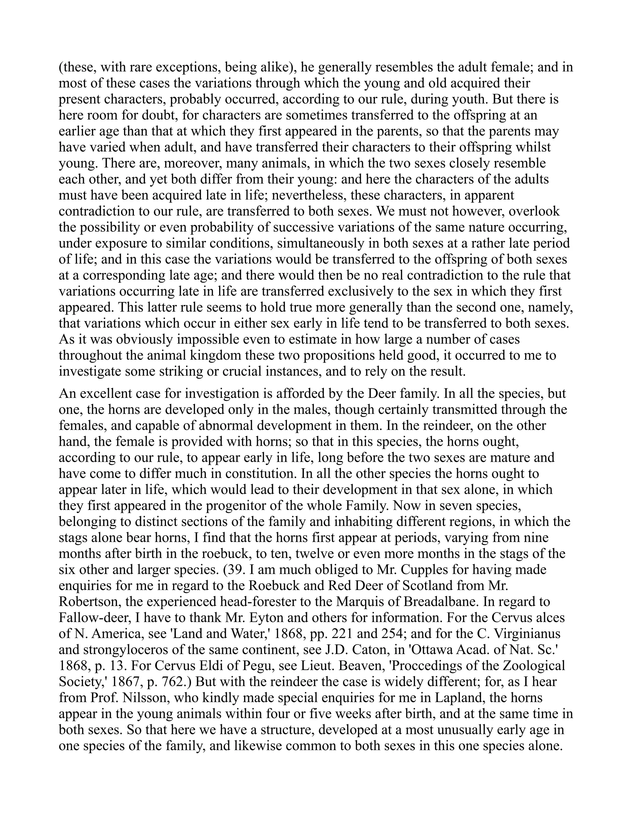 (these, with rare exceptions, being alike), he generally resembles the adult female; and in
most of these cases the variations through which the young and old acquired their
present characters, probably occurred, according to our rule, during youth. But there is
here room for doubt, for characters are sometimes transferred to the offspring at an
earlier age than that at which they first appeared in the parents, so that the parents may
have varied when adult, and have transferred their characters to their offspring whilst
young. There are, moreover, many animals, in which the two sexes closely resemble
each other, and yet both differ from their young: and here the characters of the adults
must have been acquired late in life; nevertheless, these characters, in apparent
contradiction to our rule, are transferred to both sexes. We must not however, overlook
the possibility or even probability of successive variations of the same nature occurring,
under exposure to similar conditions, simultaneously in both sexes at a rather late period
of life; and in this case the variations would be transferred to the offspring of both sexes
at a corresponding late age; and there would then be no real contradiction to the rule that
variations occurring late in life are transferred exclusively to the sex in which they first
appeared. This latter rule seems to hold true more generally than the second one, namely,
that variations which occur in either sex early in life tend to be transferred to both sexes.
As it was obviously impossible even to estimate in how large a number of cases
throughout the animal kingdom these two propositions held good, it occurred to me to
investigate some striking or crucial instances, and to rely on the result.
An excellent case for investigation is afforded by the Deer family. In all the species, but
one, the horns are developed only in the males, though certainly transmitted through the
females, and capable of abnormal development in them. In the reindeer, on the other
hand, the female is provided with horns; so that in this species, the horns ought,
according to our rule, to appear early in life, long before the two sexes are mature and
have come to differ much in constitution. In all the other species the horns ought to
appear later in life, which would lead to their development in that sex alone, in which
they first appeared in the progenitor of the whole Family. Now in seven species,
belonging to distinct sections of the family and inhabiting different regions, in which the
stags alone bear horns, I find that the horns first appear at periods, varying from nine
months after birth in the roebuck, to ten, twelve or even more months in the stags of the
six other and larger species. (39. I am much obliged to Mr. Cupples for having made
enquiries for me in regard to the Roebuck and Red Deer of Scotland from Mr.
Robertson, the experienced head-forester to the Marquis of Breadalbane. In regard to
Fallow-deer, I have to thank Mr. Eyton and others for information. For the Cervus alces
of N. America, see 'Land and Water,' 1868, pp. 221 and 254; and for the C. Virginianus
and strongyloceros of the same continent, see J.D. Caton, in 'Ottawa Acad. of Nat. Sc.'
1868, p. 13. For Cervus Eldi of Pegu, see Lieut. Beaven, 'Proccedings of the Zoological
Society,' 1867, p. 762.) But with the reindeer the case is widely different; for, as I hear
from Prof. Nilsson, who kindly made special enquiries for me in Lapland, the horns
appear in the young animals within four or five weeks after birth, and at the same time in
both sexes. So that here we have a structure, developed at a most unusually early age in
one species of the family, and likewise common to both sexes in this one species alone.
 