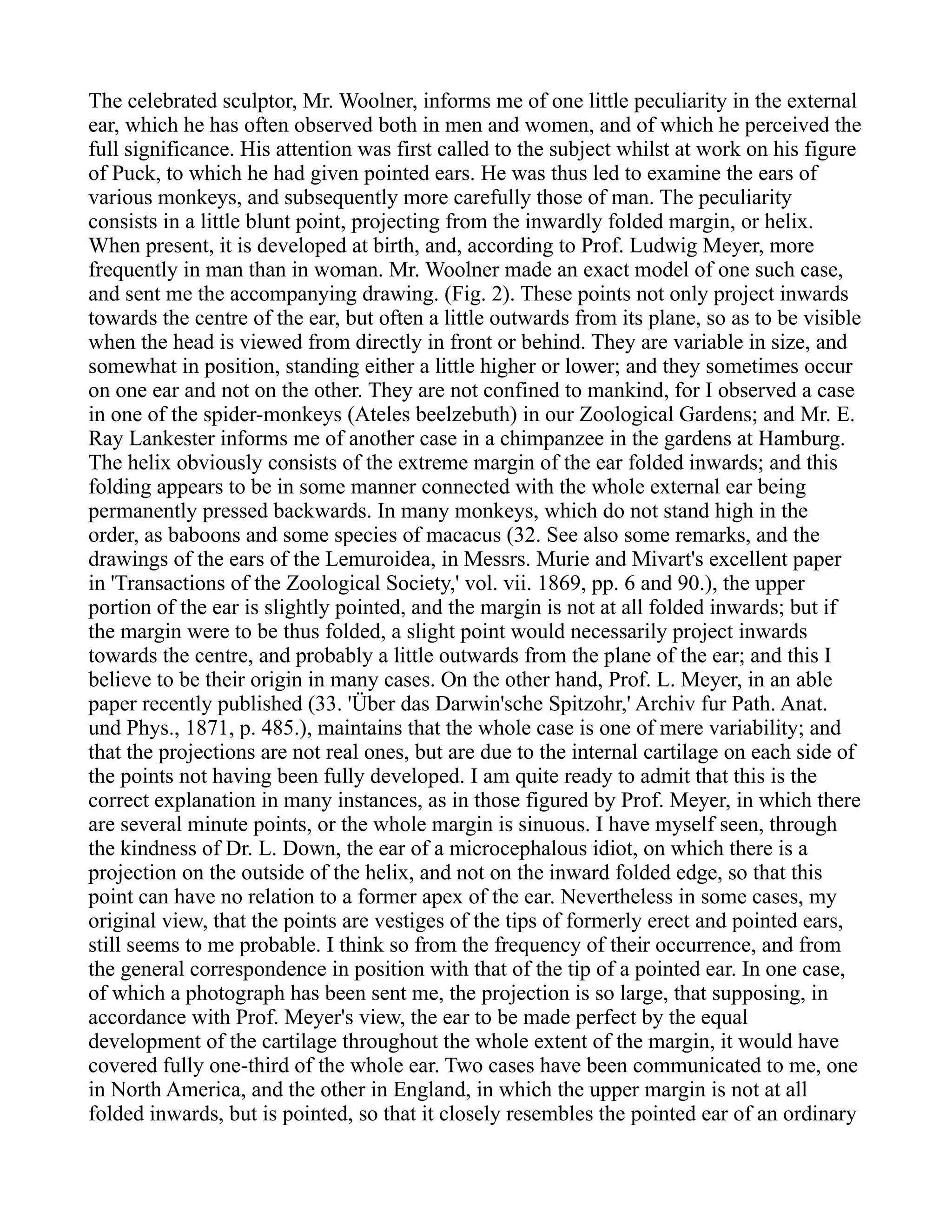 The celebrated sculptor, Mr. Woolner, informs me of one little peculiarity in the external
ear, which he has often observed both in men and women, and of which he perceived the
full significance. His attention was first called to the subject whilst at work on his figure
of Puck, to which he had given pointed ears. He was thus led to examine the ears of
various monkeys, and subsequently more carefully those of man. The peculiarity
consists in a little blunt point, projecting from the inwardly folded margin, or helix.
When present, it is developed at birth, and, according to Prof. Ludwig Meyer, more
frequently in man than in woman. Mr. Woolner made an exact model of one such case,
and sent me the accompanying drawing. (Fig. 2). These points not only project inwards
towards the centre of the ear, but often a little outwards from its plane, so as to be visible
when the head is viewed from directly in front or behind. They are variable in size, and
somewhat in position, standing either a little higher or lower; and they sometimes occur
on one ear and not on the other. They are not confined to mankind, for I observed a case
in one of the spider-monkeys (Ateles beelzebuth) in our Zoological Gardens; and Mr. E.
Ray Lankester informs me of another case in a chimpanzee in the gardens at Hamburg.
The helix obviously consists of the extreme margin of the ear folded inwards; and this
folding appears to be in some manner connected with the whole external ear being
permanently pressed backwards. In many monkeys, which do not stand high in the
order, as baboons and some species of macacus (32. See also some remarks, and the
drawings of the ears of the Lemuroidea, in Messrs. Murie and Mivart's excellent paper
in 'Transactions of the Zoological Society,' vol. vii. 1869, pp. 6 and 90.), the upper
portion of the ear is slightly pointed, and the margin is not at all folded inwards; but if
the margin were to be thus folded, a slight point would necessarily project inwards
towards the centre, and probably a little outwards from the plane of the ear; and this I
believe to be their origin in many cases. On the other hand, Prof. L. Meyer, in an able
paper recently published (33. 'Über das Darwin'sche Spitzohr,' Archiv fur Path. Anat.
und Phys., 1871, p. 485.), maintains that the whole case is one of mere variability; and
that the projections are not real ones, but are due to the internal cartilage on each side of
the points not having been fully developed. I am quite ready to admit that this is the
correct explanation in many instances, as in those figured by Prof. Meyer, in which there
are several minute points, or the whole margin is sinuous. I have myself seen, through
the kindness of Dr. L. Down, the ear of a microcephalous idiot, on which there is a
projection on the outside of the helix, and not on the inward folded edge, so that this
point can have no relation to a former apex of the ear. Nevertheless in some cases, my
original view, that the points are vestiges of the tips of formerly erect and pointed ears,
still seems to me probable. I think so from the frequency of their occurrence, and from
the general correspondence in position with that of the tip of a pointed ear. In one case,
of which a photograph has been sent me, the projection is so large, that supposing, in
accordance with Prof. Meyer's view, the ear to be made perfect by the equal
development of the cartilage throughout the whole extent of the margin, it would have
covered fully one-third of the whole ear. Two cases have been communicated to me, one
in North America, and the other in England, in which the upper margin is not at all
folded inwards, but is pointed, so that it closely resembles the pointed ear of an ordinary
 