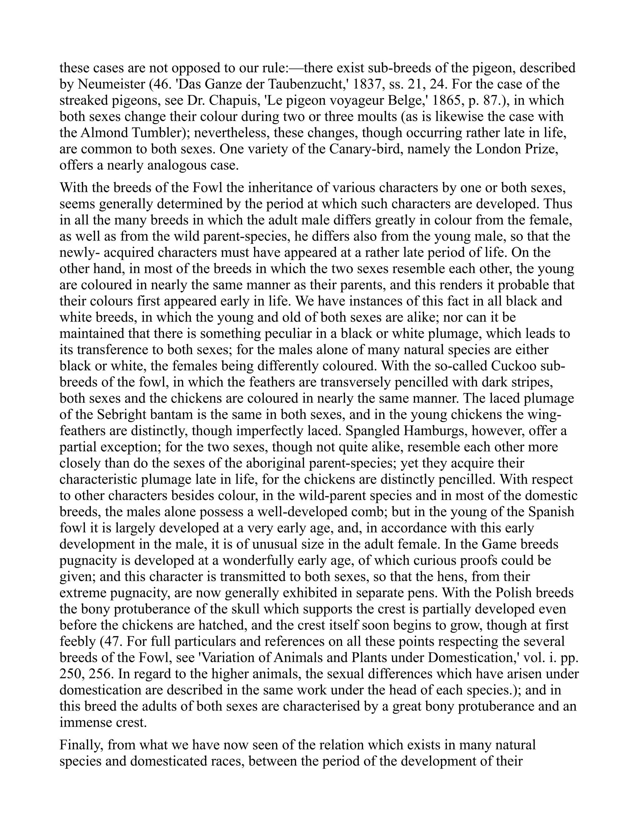 these cases are not opposed to our rule:—there exist sub-breeds of the pigeon, described
by Neumeister (46. 'Das Ganze der Taubenzucht,' 1837, ss. 21, 24. For the case of the
streaked pigeons, see Dr. Chapuis, 'Le pigeon voyageur Belge,' 1865, p. 87.), in which
both sexes change their colour during two or three moults (as is likewise the case with
the Almond Tumbler); nevertheless, these changes, though occurring rather late in life,
are common to both sexes. One variety of the Canary-bird, namely the London Prize,
offers a nearly analogous case.
With the breeds of the Fowl the inheritance of various characters by one or both sexes,
seems generally determined by the period at which such characters are developed. Thus
in all the many breeds in which the adult male differs greatly in colour from the female,
as well as from the wild parent-species, he differs also from the young male, so that the
newly- acquired characters must have appeared at a rather late period of life. On the
other hand, in most of the breeds in which the two sexes resemble each other, the young
are coloured in nearly the same manner as their parents, and this renders it probable that
their colours first appeared early in life. We have instances of this fact in all black and
white breeds, in which the young and old of both sexes are alike; nor can it be
maintained that there is something peculiar in a black or white plumage, which leads to
its transference to both sexes; for the males alone of many natural species are either
black or white, the females being differently coloured. With the so-called Cuckoo sub-
breeds of the fowl, in which the feathers are transversely pencilled with dark stripes,
both sexes and the chickens are coloured in nearly the same manner. The laced plumage
of the Sebright bantam is the same in both sexes, and in the young chickens the wing-
feathers are distinctly, though imperfectly laced. Spangled Hamburgs, however, offer a
partial exception; for the two sexes, though not quite alike, resemble each other more
closely than do the sexes of the aboriginal parent-species; yet they acquire their
characteristic plumage late in life, for the chickens are distinctly pencilled. With respect
to other characters besides colour, in the wild-parent species and in most of the domestic
breeds, the males alone possess a well-developed comb; but in the young of the Spanish
fowl it is largely developed at a very early age, and, in accordance with this early
development in the male, it is of unusual size in the adult female. In the Game breeds
pugnacity is developed at a wonderfully early age, of which curious proofs could be
given; and this character is transmitted to both sexes, so that the hens, from their
extreme pugnacity, are now generally exhibited in separate pens. With the Polish breeds
the bony protuberance of the skull which supports the crest is partially developed even
before the chickens are hatched, and the crest itself soon begins to grow, though at first
feebly (47. For full particulars and references on all these points respecting the several
breeds of the Fowl, see 'Variation of Animals and Plants under Domestication,' vol. i. pp.
250, 256. In regard to the higher animals, the sexual differences which have arisen under
domestication are described in the same work under the head of each species.); and in
this breed the adults of both sexes are characterised by a great bony protuberance and an
immense crest.
Finally, from what we have now seen of the relation which exists in many natural
species and domesticated races, between the period of the development of their
 