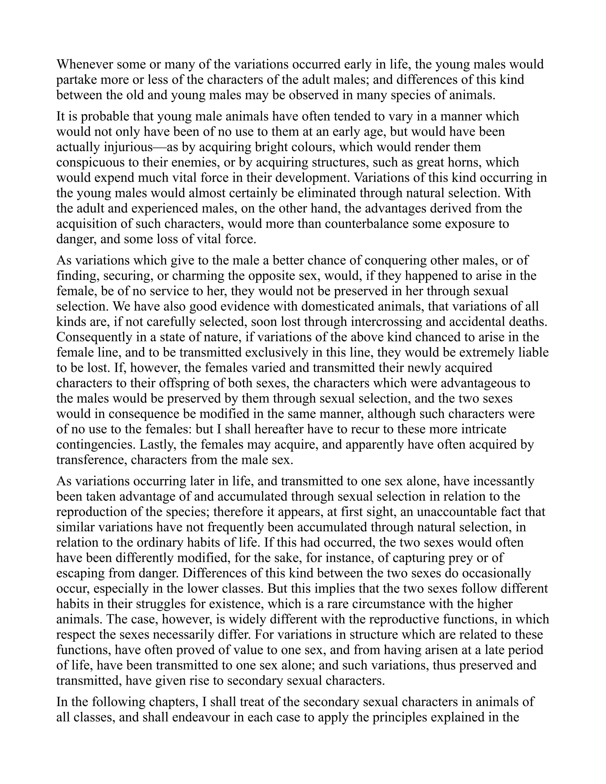 Whenever some or many of the variations occurred early in life, the young males would
partake more or less of the characters of the adult males; and differences of this kind
between the old and young males may be observed in many species of animals.
It is probable that young male animals have often tended to vary in a manner which
would not only have been of no use to them at an early age, but would have been
actually injurious—as by acquiring bright colours, which would render them
conspicuous to their enemies, or by acquiring structures, such as great horns, which
would expend much vital force in their development. Variations of this kind occurring in
the young males would almost certainly be eliminated through natural selection. With
the adult and experienced males, on the other hand, the advantages derived from the
acquisition of such characters, would more than counterbalance some exposure to
danger, and some loss of vital force.
As variations which give to the male a better chance of conquering other males, or of
finding, securing, or charming the opposite sex, would, if they happened to arise in the
female, be of no service to her, they would not be preserved in her through sexual
selection. We have also good evidence with domesticated animals, that variations of all
kinds are, if not carefully selected, soon lost through intercrossing and accidental deaths.
Consequently in a state of nature, if variations of the above kind chanced to arise in the
female line, and to be transmitted exclusively in this line, they would be extremely liable
to be lost. If, however, the females varied and transmitted their newly acquired
characters to their offspring of both sexes, the characters which were advantageous to
the males would be preserved by them through sexual selection, and the two sexes
would in consequence be modified in the same manner, although such characters were
of no use to the females: but I shall hereafter have to recur to these more intricate
contingencies. Lastly, the females may acquire, and apparently have often acquired by
transference, characters from the male sex.
As variations occurring later in life, and transmitted to one sex alone, have incessantly
been taken advantage of and accumulated through sexual selection in relation to the
reproduction of the species; therefore it appears, at first sight, an unaccountable fact that
similar variations have not frequently been accumulated through natural selection, in
relation to the ordinary habits of life. If this had occurred, the two sexes would often
have been differently modified, for the sake, for instance, of capturing prey or of
escaping from danger. Differences of this kind between the two sexes do occasionally
occur, especially in the lower classes. But this implies that the two sexes follow different
habits in their struggles for existence, which is a rare circumstance with the higher
animals. The case, however, is widely different with the reproductive functions, in which
respect the sexes necessarily differ. For variations in structure which are related to these
functions, have often proved of value to one sex, and from having arisen at a late period
of life, have been transmitted to one sex alone; and such variations, thus preserved and
transmitted, have given rise to secondary sexual characters.
In the following chapters, I shall treat of the secondary sexual characters in animals of
all classes, and shall endeavour in each case to apply the principles explained in the
 