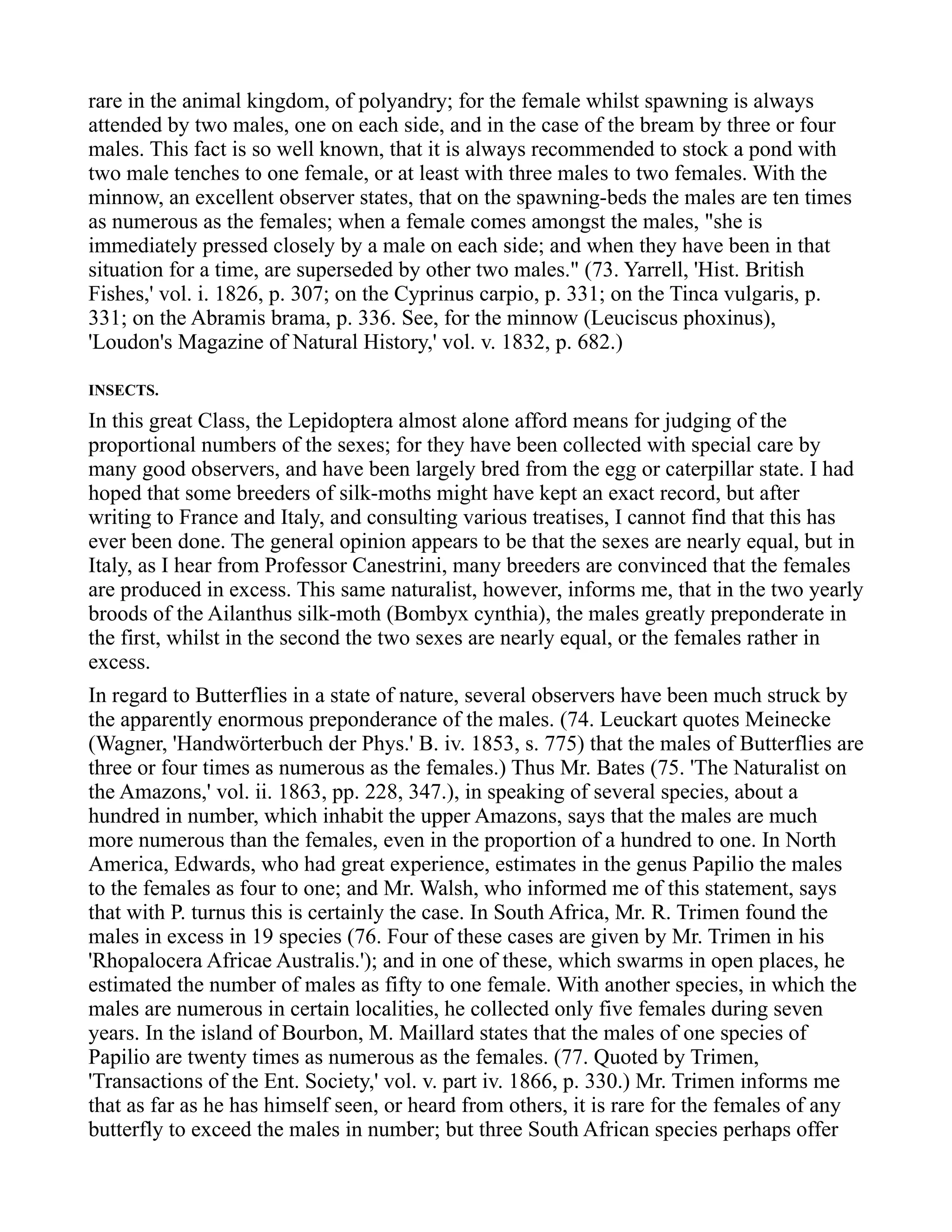 rare in the animal kingdom, of polyandry; for the female whilst spawning is always
attended by two males, one on each side, and in the case of the bream by three or four
males. This fact is so well known, that it is always recommended to stock a pond with
two male tenches to one female, or at least with three males to two females. With the
minnow, an excellent observer states, that on the spawning-beds the males are ten times
as numerous as the females; when a female comes amongst the males, "she is
immediately pressed closely by a male on each side; and when they have been in that
situation for a time, are superseded by other two males." (73. Yarrell, 'Hist. British
Fishes,' vol. i. 1826, p. 307; on the Cyprinus carpio, p. 331; on the Tinca vulgaris, p.
331; on the Abramis brama, p. 336. See, for the minnow (Leuciscus phoxinus),
'Loudon's Magazine of Natural History,' vol. v. 1832, p. 682.)
INSECTS.
In this great Class, the Lepidoptera almost alone afford means for judging of the
proportional numbers of the sexes; for they have been collected with special care by
many good observers, and have been largely bred from the egg or caterpillar state. I had
hoped that some breeders of silk-moths might have kept an exact record, but after
writing to France and Italy, and consulting various treatises, I cannot find that this has
ever been done. The general opinion appears to be that the sexes are nearly equal, but in
Italy, as I hear from Professor Canestrini, many breeders are convinced that the females
are produced in excess. This same naturalist, however, informs me, that in the two yearly
broods of the Ailanthus silk-moth (Bombyx cynthia), the males greatly preponderate in
the first, whilst in the second the two sexes are nearly equal, or the females rather in
excess.
In regard to Butterflies in a state of nature, several observers have been much struck by
the apparently enormous preponderance of the males. (74. Leuckart quotes Meinecke
(Wagner, 'Handwörterbuch der Phys.' B. iv. 1853, s. 775) that the males of Butterflies are
three or four times as numerous as the females.) Thus Mr. Bates (75. 'The Naturalist on
the Amazons,' vol. ii. 1863, pp. 228, 347.), in speaking of several species, about a
hundred in number, which inhabit the upper Amazons, says that the males are much
more numerous than the females, even in the proportion of a hundred to one. In North
America, Edwards, who had great experience, estimates in the genus Papilio the males
to the females as four to one; and Mr. Walsh, who informed me of this statement, says
that with P. turnus this is certainly the case. In South Africa, Mr. R. Trimen found the
males in excess in 19 species (76. Four of these cases are given by Mr. Trimen in his
'Rhopalocera Africae Australis.'); and in one of these, which swarms in open places, he
estimated the number of males as fifty to one female. With another species, in which the
males are numerous in certain localities, he collected only five females during seven
years. In the island of Bourbon, M. Maillard states that the males of one species of
Papilio are twenty times as numerous as the females. (77. Quoted by Trimen,
'Transactions of the Ent. Society,' vol. v. part iv. 1866, p. 330.) Mr. Trimen informs me
that as far as he has himself seen, or heard from others, it is rare for the females of any
butterfly to exceed the males in number; but three South African species perhaps offer
 
