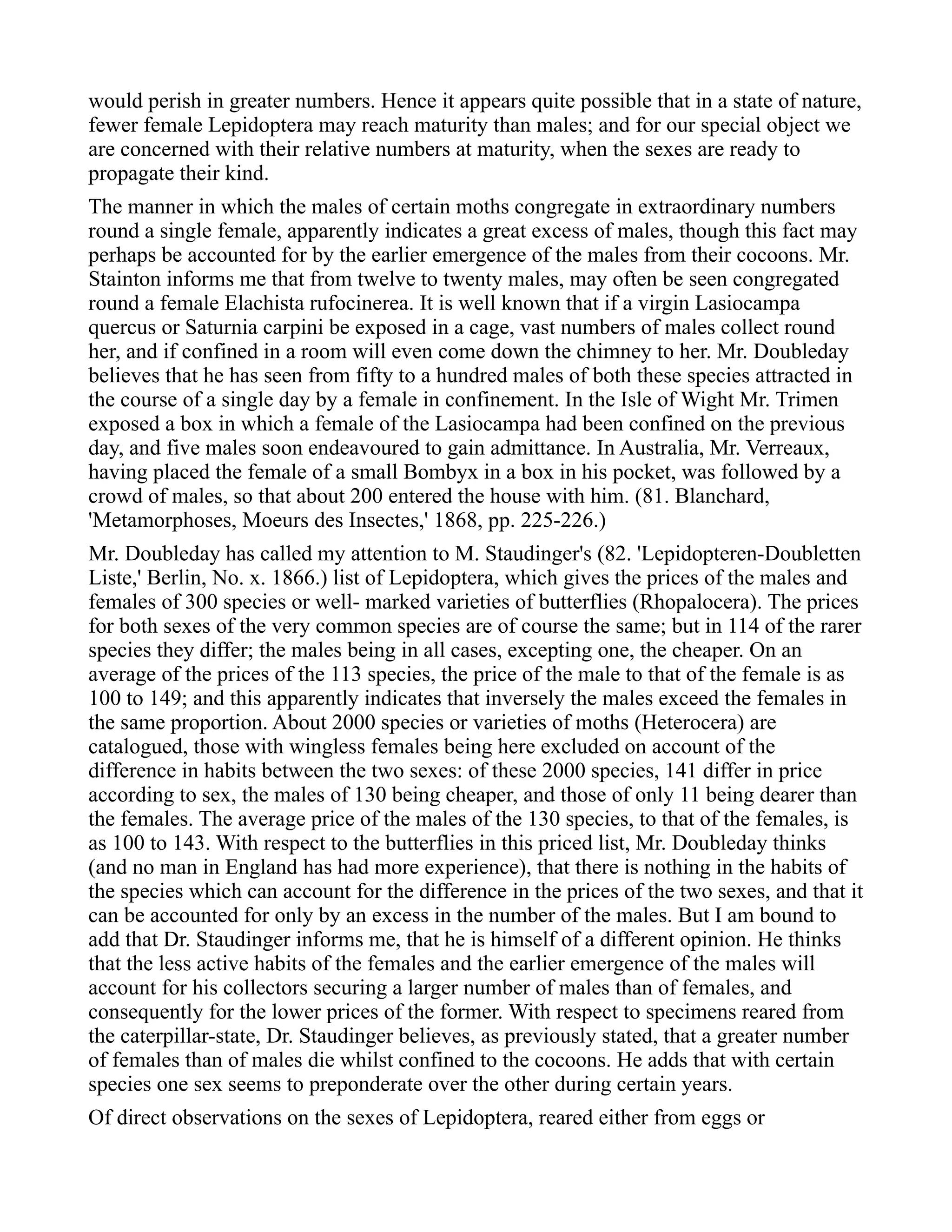 would perish in greater numbers. Hence it appears quite possible that in a state of nature,
fewer female Lepidoptera may reach maturity than males; and for our special object we
are concerned with their relative numbers at maturity, when the sexes are ready to
propagate their kind.
The manner in which the males of certain moths congregate in extraordinary numbers
round a single female, apparently indicates a great excess of males, though this fact may
perhaps be accounted for by the earlier emergence of the males from their cocoons. Mr.
Stainton informs me that from twelve to twenty males, may often be seen congregated
round a female Elachista rufocinerea. It is well known that if a virgin Lasiocampa
quercus or Saturnia carpini be exposed in a cage, vast numbers of males collect round
her, and if confined in a room will even come down the chimney to her. Mr. Doubleday
believes that he has seen from fifty to a hundred males of both these species attracted in
the course of a single day by a female in confinement. In the Isle of Wight Mr. Trimen
exposed a box in which a female of the Lasiocampa had been confined on the previous
day, and five males soon endeavoured to gain admittance. In Australia, Mr. Verreaux,
having placed the female of a small Bombyx in a box in his pocket, was followed by a
crowd of males, so that about 200 entered the house with him. (81. Blanchard,
'Metamorphoses, Moeurs des Insectes,' 1868, pp. 225-226.)
Mr. Doubleday has called my attention to M. Staudinger's (82. 'Lepidopteren-Doubletten
Liste,' Berlin, No. x. 1866.) list of Lepidoptera, which gives the prices of the males and
females of 300 species or well- marked varieties of butterflies (Rhopalocera). The prices
for both sexes of the very common species are of course the same; but in 114 of the rarer
species they differ; the males being in all cases, excepting one, the cheaper. On an
average of the prices of the 113 species, the price of the male to that of the female is as
100 to 149; and this apparently indicates that inversely the males exceed the females in
the same proportion. About 2000 species or varieties of moths (Heterocera) are
catalogued, those with wingless females being here excluded on account of the
difference in habits between the two sexes: of these 2000 species, 141 differ in price
according to sex, the males of 130 being cheaper, and those of only 11 being dearer than
the females. The average price of the males of the 130 species, to that of the females, is
as 100 to 143. With respect to the butterflies in this priced list, Mr. Doubleday thinks
(and no man in England has had more experience), that there is nothing in the habits of
the species which can account for the difference in the prices of the two sexes, and that it
can be accounted for only by an excess in the number of the males. But I am bound to
add that Dr. Staudinger informs me, that he is himself of a different opinion. He thinks
that the less active habits of the females and the earlier emergence of the males will
account for his collectors securing a larger number of males than of females, and
consequently for the lower prices of the former. With respect to specimens reared from
the caterpillar-state, Dr. Staudinger believes, as previously stated, that a greater number
of females than of males die whilst confined to the cocoons. He adds that with certain
species one sex seems to preponderate over the other during certain years.
Of direct observations on the sexes of Lepidoptera, reared either from eggs or
 