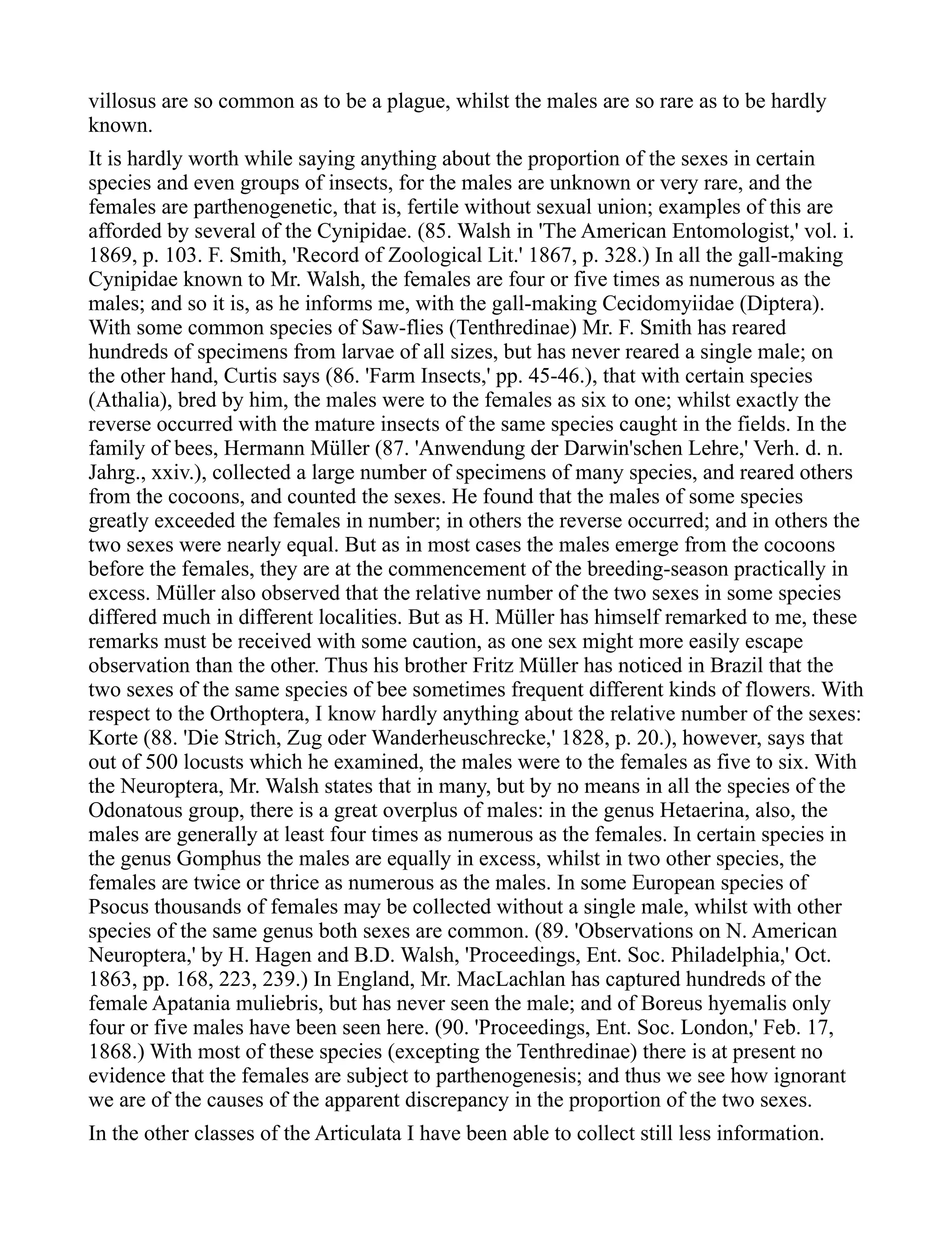 villosus are so common as to be a plague, whilst the males are so rare as to be hardly
known.
It is hardly worth while saying anything about the proportion of the sexes in certain
species and even groups of insects, for the males are unknown or very rare, and the
females are parthenogenetic, that is, fertile without sexual union; examples of this are
afforded by several of the Cynipidae. (85. Walsh in 'The American Entomologist,' vol. i.
1869, p. 103. F. Smith, 'Record of Zoological Lit.' 1867, p. 328.) In all the gall-making
Cynipidae known to Mr. Walsh, the females are four or five times as numerous as the
males; and so it is, as he informs me, with the gall-making Cecidomyiidae (Diptera).
With some common species of Saw-flies (Tenthredinae) Mr. F. Smith has reared
hundreds of specimens from larvae of all sizes, but has never reared a single male; on
the other hand, Curtis says (86. 'Farm Insects,' pp. 45-46.), that with certain species
(Athalia), bred by him, the males were to the females as six to one; whilst exactly the
reverse occurred with the mature insects of the same species caught in the fields. In the
family of bees, Hermann Müller (87. 'Anwendung der Darwin'schen Lehre,' Verh. d. n.
Jahrg., xxiv.), collected a large number of specimens of many species, and reared others
from the cocoons, and counted the sexes. He found that the males of some species
greatly exceeded the females in number; in others the reverse occurred; and in others the
two sexes were nearly equal. But as in most cases the males emerge from the cocoons
before the females, they are at the commencement of the breeding-season practically in
excess. Müller also observed that the relative number of the two sexes in some species
differed much in different localities. But as H. Müller has himself remarked to me, these
remarks must be received with some caution, as one sex might more easily escape
observation than the other. Thus his brother Fritz Müller has noticed in Brazil that the
two sexes of the same species of bee sometimes frequent different kinds of flowers. With
respect to the Orthoptera, I know hardly anything about the relative number of the sexes:
Korte (88. 'Die Strich, Zug oder Wanderheuschrecke,' 1828, p. 20.), however, says that
out of 500 locusts which he examined, the males were to the females as five to six. With
the Neuroptera, Mr. Walsh states that in many, but by no means in all the species of the
Odonatous group, there is a great overplus of males: in the genus Hetaerina, also, the
males are generally at least four times as numerous as the females. In certain species in
the genus Gomphus the males are equally in excess, whilst in two other species, the
females are twice or thrice as numerous as the males. In some European species of
Psocus thousands of females may be collected without a single male, whilst with other
species of the same genus both sexes are common. (89. 'Observations on N. American
Neuroptera,' by H. Hagen and B.D. Walsh, 'Proceedings, Ent. Soc. Philadelphia,' Oct.
1863, pp. 168, 223, 239.) In England, Mr. MacLachlan has captured hundreds of the
female Apatania muliebris, but has never seen the male; and of Boreus hyemalis only
four or five males have been seen here. (90. 'Proceedings, Ent. Soc. London,' Feb. 17,
1868.) With most of these species (excepting the Tenthredinae) there is at present no
evidence that the females are subject to parthenogenesis; and thus we see how ignorant
we are of the causes of the apparent discrepancy in the proportion of the two sexes.
In the other classes of the Articulata I have been able to collect still less information.
 