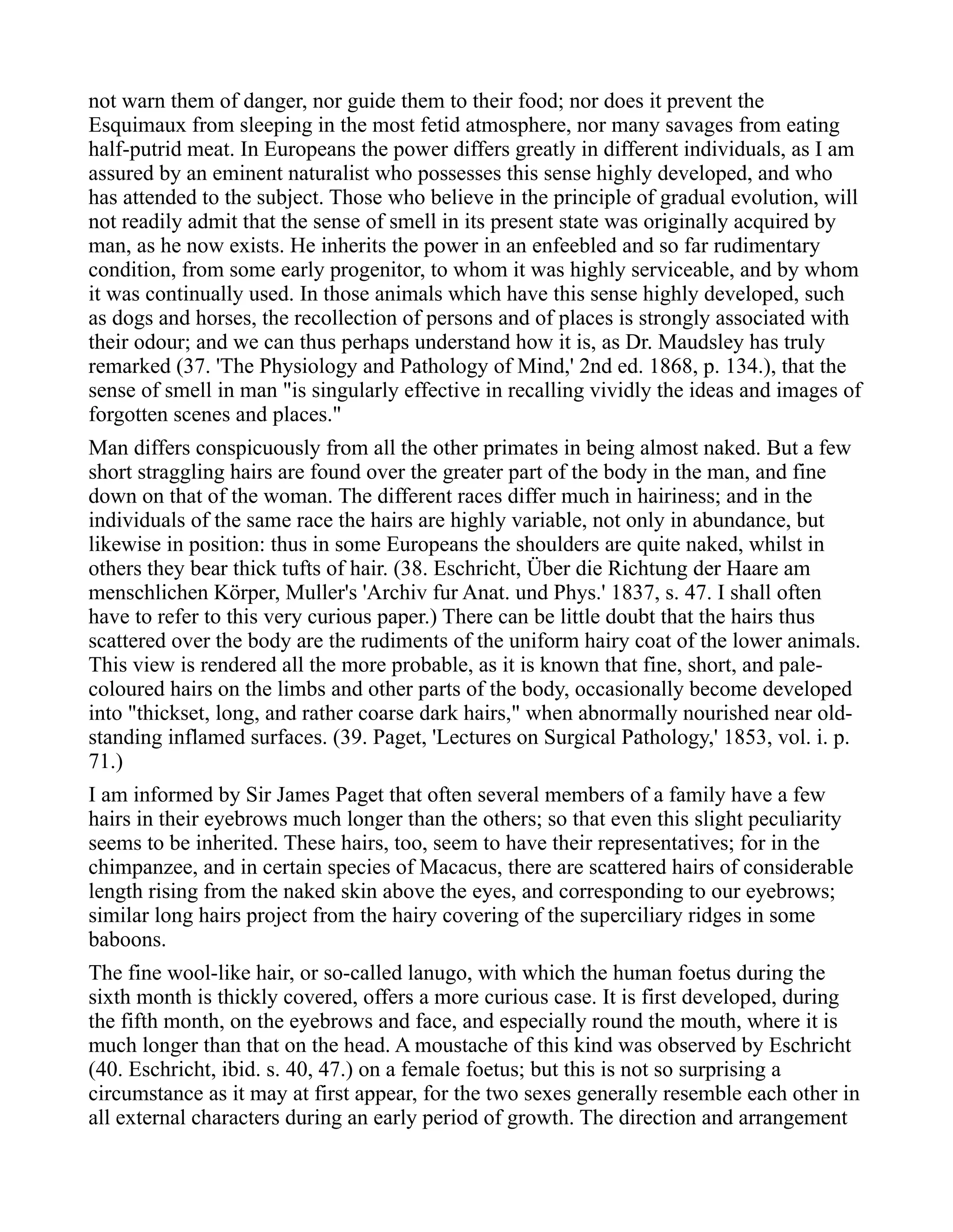 not warn them of danger, nor guide them to their food; nor does it prevent the
Esquimaux from sleeping in the most fetid atmosphere, nor many savages from eating
half-putrid meat. In Europeans the power differs greatly in different individuals, as I am
assured by an eminent naturalist who possesses this sense highly developed, and who
has attended to the subject. Those who believe in the principle of gradual evolution, will
not readily admit that the sense of smell in its present state was originally acquired by
man, as he now exists. He inherits the power in an enfeebled and so far rudimentary
condition, from some early progenitor, to whom it was highly serviceable, and by whom
it was continually used. In those animals which have this sense highly developed, such
as dogs and horses, the recollection of persons and of places is strongly associated with
their odour; and we can thus perhaps understand how it is, as Dr. Maudsley has truly
remarked (37. 'The Physiology and Pathology of Mind,' 2nd ed. 1868, p. 134.), that the
sense of smell in man "is singularly effective in recalling vividly the ideas and images of
forgotten scenes and places."
Man differs conspicuously from all the other primates in being almost naked. But a few
short straggling hairs are found over the greater part of the body in the man, and fine
down on that of the woman. The different races differ much in hairiness; and in the
individuals of the same race the hairs are highly variable, not only in abundance, but
likewise in position: thus in some Europeans the shoulders are quite naked, whilst in
others they bear thick tufts of hair. (38. Eschricht, Über die Richtung der Haare am
menschlichen Körper, Muller's 'Archiv fur Anat. und Phys.' 1837, s. 47. I shall often
have to refer to this very curious paper.) There can be little doubt that the hairs thus
scattered over the body are the rudiments of the uniform hairy coat of the lower animals.
This view is rendered all the more probable, as it is known that fine, short, and pale-
coloured hairs on the limbs and other parts of the body, occasionally become developed
into "thickset, long, and rather coarse dark hairs," when abnormally nourished near old-
standing inflamed surfaces. (39. Paget, 'Lectures on Surgical Pathology,' 1853, vol. i. p.
71.)
I am informed by Sir James Paget that often several members of a family have a few
hairs in their eyebrows much longer than the others; so that even this slight peculiarity
seems to be inherited. These hairs, too, seem to have their representatives; for in the
chimpanzee, and in certain species of Macacus, there are scattered hairs of considerable
length rising from the naked skin above the eyes, and corresponding to our eyebrows;
similar long hairs project from the hairy covering of the superciliary ridges in some
baboons.
The fine wool-like hair, or so-called lanugo, with which the human foetus during the
sixth month is thickly covered, offers a more curious case. It is first developed, during
the fifth month, on the eyebrows and face, and especially round the mouth, where it is
much longer than that on the head. A moustache of this kind was observed by Eschricht
(40. Eschricht, ibid. s. 40, 47.) on a female foetus; but this is not so surprising a
circumstance as it may at first appear, for the two sexes generally resemble each other in
all external characters during an early period of growth. The direction and arrangement
 