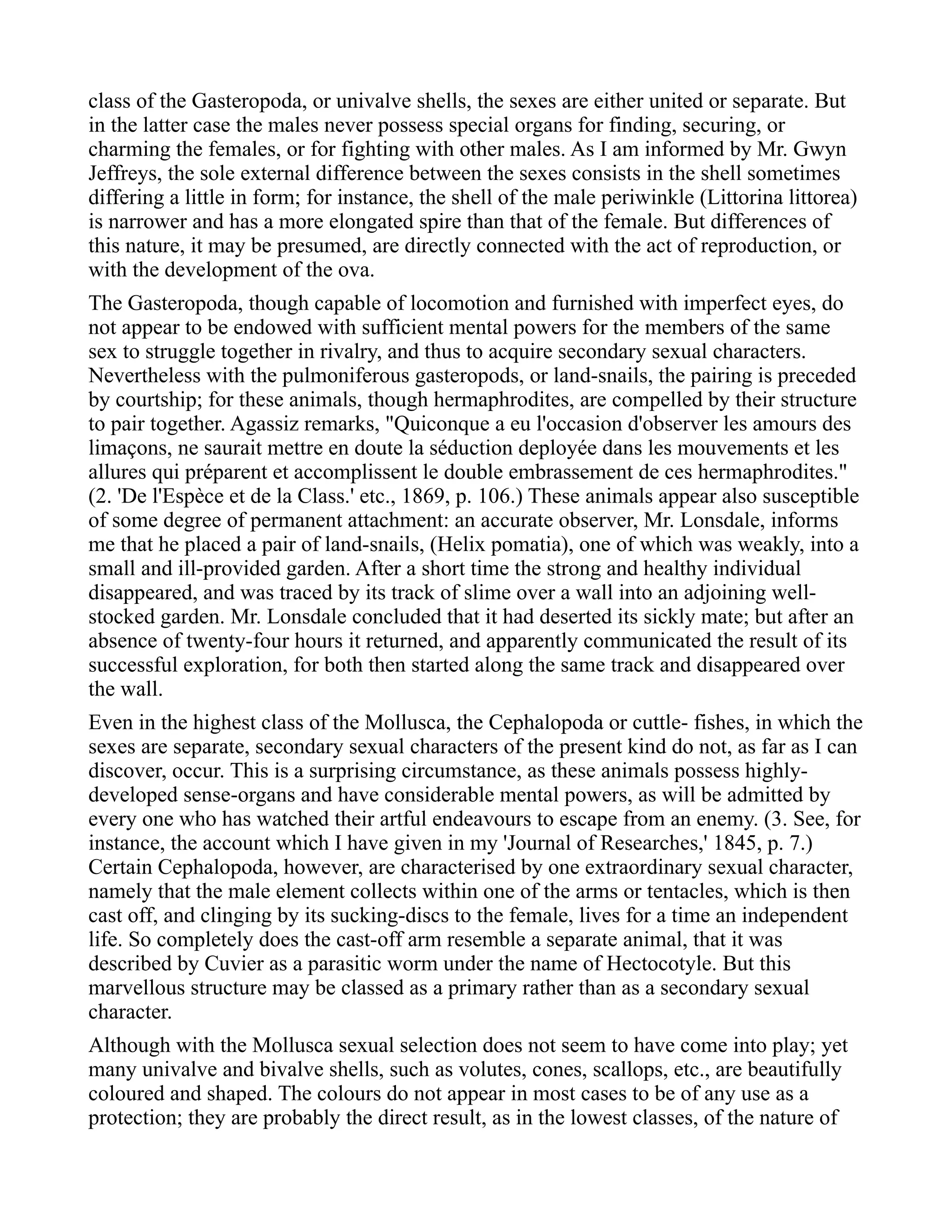 class of the Gasteropoda, or univalve shells, the sexes are either united or separate. But
in the latter case the males never possess special organs for finding, securing, or
charming the females, or for fighting with other males. As I am informed by Mr. Gwyn
Jeffreys, the sole external difference between the sexes consists in the shell sometimes
differing a little in form; for instance, the shell of the male periwinkle (Littorina littorea)
is narrower and has a more elongated spire than that of the female. But differences of
this nature, it may be presumed, are directly connected with the act of reproduction, or
with the development of the ova.
The Gasteropoda, though capable of locomotion and furnished with imperfect eyes, do
not appear to be endowed with sufficient mental powers for the members of the same
sex to struggle together in rivalry, and thus to acquire secondary sexual characters.
Nevertheless with the pulmoniferous gasteropods, or land-snails, the pairing is preceded
by courtship; for these animals, though hermaphrodites, are compelled by their structure
to pair together. Agassiz remarks, "Quiconque a eu l'occasion d'observer les amours des
limaçons, ne saurait mettre en doute la séduction deployée dans les mouvements et les
allures qui préparent et accomplissent le double embrassement de ces hermaphrodites."
(2. 'De l'Espèce et de la Class.' etc., 1869, p. 106.) These animals appear also susceptible
of some degree of permanent attachment: an accurate observer, Mr. Lonsdale, informs
me that he placed a pair of land-snails, (Helix pomatia), one of which was weakly, into a
small and ill-provided garden. After a short time the strong and healthy individual
disappeared, and was traced by its track of slime over a wall into an adjoining well-
stocked garden. Mr. Lonsdale concluded that it had deserted its sickly mate; but after an
absence of twenty-four hours it returned, and apparently communicated the result of its
successful exploration, for both then started along the same track and disappeared over
the wall.
Even in the highest class of the Mollusca, the Cephalopoda or cuttle- fishes, in which the
sexes are separate, secondary sexual characters of the present kind do not, as far as I can
discover, occur. This is a surprising circumstance, as these animals possess highly-
developed sense-organs and have considerable mental powers, as will be admitted by
every one who has watched their artful endeavours to escape from an enemy. (3. See, for
instance, the account which I have given in my 'Journal of Researches,' 1845, p. 7.)
Certain Cephalopoda, however, are characterised by one extraordinary sexual character,
namely that the male element collects within one of the arms or tentacles, which is then
cast off, and clinging by its sucking-discs to the female, lives for a time an independent
life. So completely does the cast-off arm resemble a separate animal, that it was
described by Cuvier as a parasitic worm under the name of Hectocotyle. But this
marvellous structure may be classed as a primary rather than as a secondary sexual
character.
Although with the Mollusca sexual selection does not seem to have come into play; yet
many univalve and bivalve shells, such as volutes, cones, scallops, etc., are beautifully
coloured and shaped. The colours do not appear in most cases to be of any use as a
protection; they are probably the direct result, as in the lowest classes, of the nature of
 