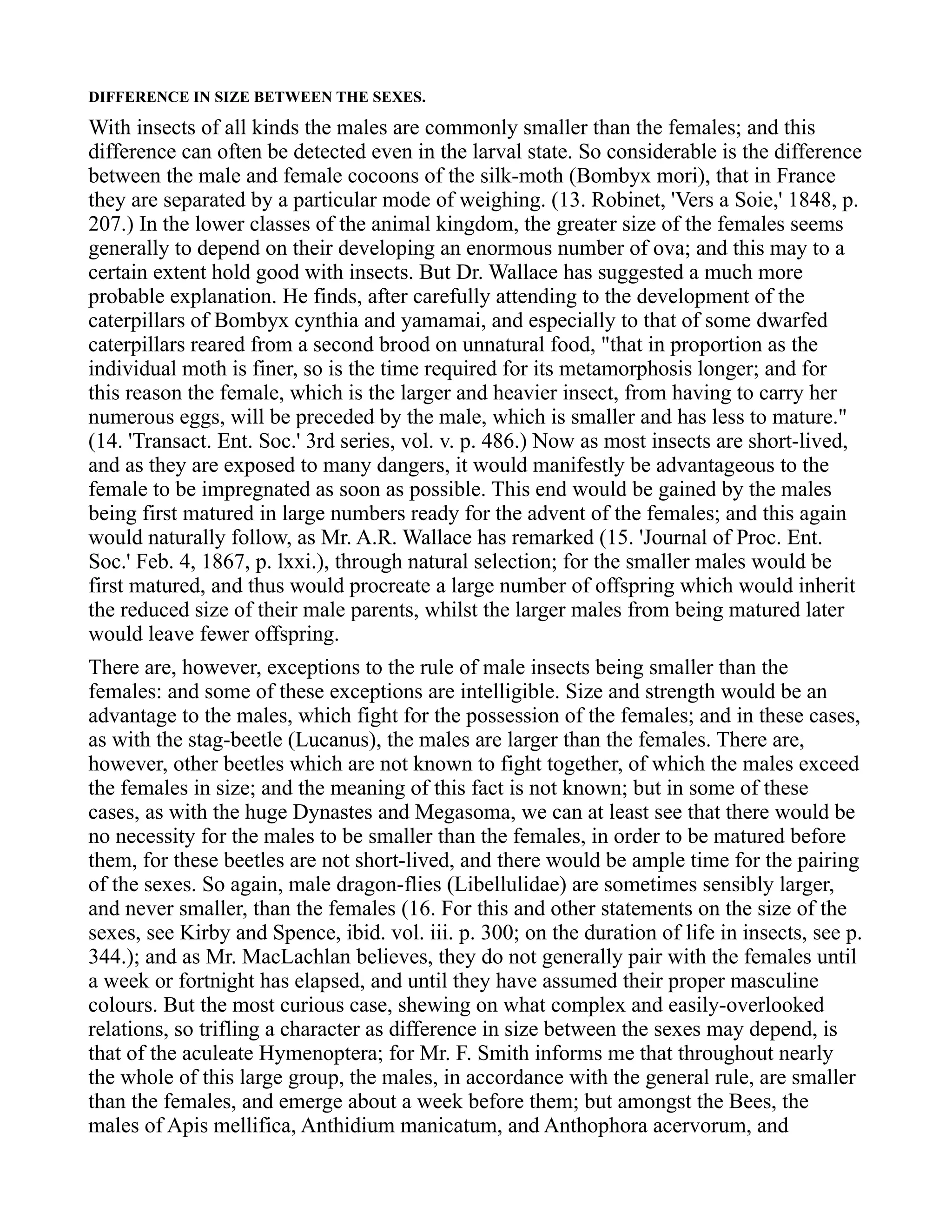 DIFFERENCE IN SIZE BETWEEN THE SEXES.
With insects of all kinds the males are commonly smaller than the females; and this
difference can often be detected even in the larval state. So considerable is the difference
between the male and female cocoons of the silk-moth (Bombyx mori), that in France
they are separated by a particular mode of weighing. (13. Robinet, 'Vers a Soie,' 1848, p.
207.) In the lower classes of the animal kingdom, the greater size of the females seems
generally to depend on their developing an enormous number of ova; and this may to a
certain extent hold good with insects. But Dr. Wallace has suggested a much more
probable explanation. He finds, after carefully attending to the development of the
caterpillars of Bombyx cynthia and yamamai, and especially to that of some dwarfed
caterpillars reared from a second brood on unnatural food, "that in proportion as the
individual moth is finer, so is the time required for its metamorphosis longer; and for
this reason the female, which is the larger and heavier insect, from having to carry her
numerous eggs, will be preceded by the male, which is smaller and has less to mature."
(14. 'Transact. Ent. Soc.' 3rd series, vol. v. p. 486.) Now as most insects are short-lived,
and as they are exposed to many dangers, it would manifestly be advantageous to the
female to be impregnated as soon as possible. This end would be gained by the males
being first matured in large numbers ready for the advent of the females; and this again
would naturally follow, as Mr. A.R. Wallace has remarked (15. 'Journal of Proc. Ent.
Soc.' Feb. 4, 1867, p. lxxi.), through natural selection; for the smaller males would be
first matured, and thus would procreate a large number of offspring which would inherit
the reduced size of their male parents, whilst the larger males from being matured later
would leave fewer offspring.
There are, however, exceptions to the rule of male insects being smaller than the
females: and some of these exceptions are intelligible. Size and strength would be an
advantage to the males, which fight for the possession of the females; and in these cases,
as with the stag-beetle (Lucanus), the males are larger than the females. There are,
however, other beetles which are not known to fight together, of which the males exceed
the females in size; and the meaning of this fact is not known; but in some of these
cases, as with the huge Dynastes and Megasoma, we can at least see that there would be
no necessity for the males to be smaller than the females, in order to be matured before
them, for these beetles are not short-lived, and there would be ample time for the pairing
of the sexes. So again, male dragon-flies (Libellulidae) are sometimes sensibly larger,
and never smaller, than the females (16. For this and other statements on the size of the
sexes, see Kirby and Spence, ibid. vol. iii. p. 300; on the duration of life in insects, see p.
344.); and as Mr. MacLachlan believes, they do not generally pair with the females until
a week or fortnight has elapsed, and until they have assumed their proper masculine
colours. But the most curious case, shewing on what complex and easily-overlooked
relations, so trifling a character as difference in size between the sexes may depend, is
that of the aculeate Hymenoptera; for Mr. F. Smith informs me that throughout nearly
the whole of this large group, the males, in accordance with the general rule, are smaller
than the females, and emerge about a week before them; but amongst the Bees, the
males of Apis mellifica, Anthidium manicatum, and Anthophora acervorum, and
 