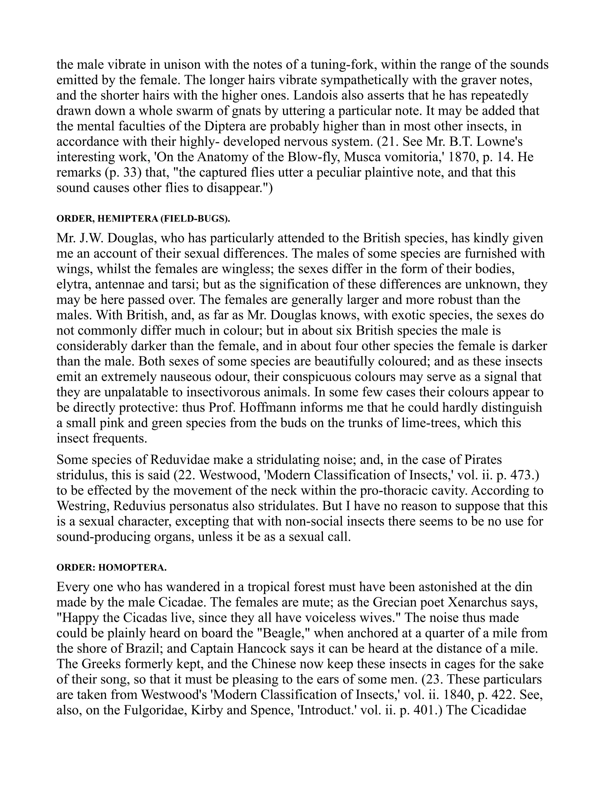 the male vibrate in unison with the notes of a tuning-fork, within the range of the sounds
emitted by the female. The longer hairs vibrate sympathetically with the graver notes,
and the shorter hairs with the higher ones. Landois also asserts that he has repeatedly
drawn down a whole swarm of gnats by uttering a particular note. It may be added that
the mental faculties of the Diptera are probably higher than in most other insects, in
accordance with their highly- developed nervous system. (21. See Mr. B.T. Lowne's
interesting work, 'On the Anatomy of the Blow-fly, Musca vomitoria,' 1870, p. 14. He
remarks (p. 33) that, "the captured flies utter a peculiar plaintive note, and that this
sound causes other flies to disappear.")
ORDER, HEMIPTERA (FIELD-BUGS).
Mr. J.W. Douglas, who has particularly attended to the British species, has kindly given
me an account of their sexual differences. The males of some species are furnished with
wings, whilst the females are wingless; the sexes differ in the form of their bodies,
elytra, antennae and tarsi; but as the signification of these differences are unknown, they
may be here passed over. The females are generally larger and more robust than the
males. With British, and, as far as Mr. Douglas knows, with exotic species, the sexes do
not commonly differ much in colour; but in about six British species the male is
considerably darker than the female, and in about four other species the female is darker
than the male. Both sexes of some species are beautifully coloured; and as these insects
emit an extremely nauseous odour, their conspicuous colours may serve as a signal that
they are unpalatable to insectivorous animals. In some few cases their colours appear to
be directly protective: thus Prof. Hoffmann informs me that he could hardly distinguish
a small pink and green species from the buds on the trunks of lime-trees, which this
insect frequents.
Some species of Reduvidae make a stridulating noise; and, in the case of Pirates
stridulus, this is said (22. Westwood, 'Modern Classification of Insects,' vol. ii. p. 473.)
to be effected by the movement of the neck within the pro-thoracic cavity. According to
Westring, Reduvius personatus also stridulates. But I have no reason to suppose that this
is a sexual character, excepting that with non-social insects there seems to be no use for
sound-producing organs, unless it be as a sexual call.
ORDER: HOMOPTERA.
Every one who has wandered in a tropical forest must have been astonished at the din
made by the male Cicadae. The females are mute; as the Grecian poet Xenarchus says,
"Happy the Cicadas live, since they all have voiceless wives." The noise thus made
could be plainly heard on board the "Beagle," when anchored at a quarter of a mile from
the shore of Brazil; and Captain Hancock says it can be heard at the distance of a mile.
The Greeks formerly kept, and the Chinese now keep these insects in cages for the sake
of their song, so that it must be pleasing to the ears of some men. (23. These particulars
are taken from Westwood's 'Modern Classification of Insects,' vol. ii. 1840, p. 422. See,
also, on the Fulgoridae, Kirby and Spence, 'Introduct.' vol. ii. p. 401.) The Cicadidae
 