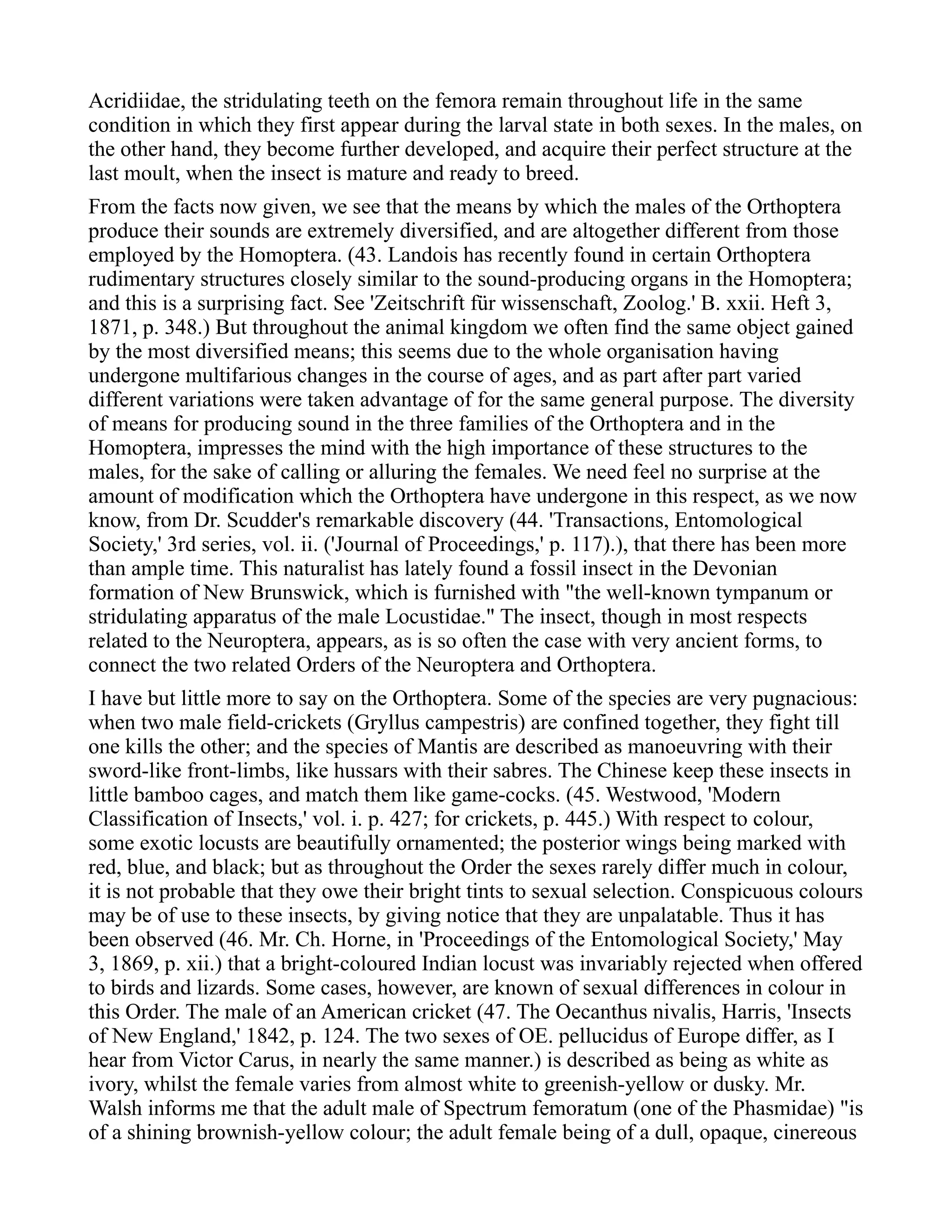 Acridiidae, the stridulating teeth on the femora remain throughout life in the same
condition in which they first appear during the larval state in both sexes. In the males, on
the other hand, they become further developed, and acquire their perfect structure at the
last moult, when the insect is mature and ready to breed.
From the facts now given, we see that the means by which the males of the Orthoptera
produce their sounds are extremely diversified, and are altogether different from those
employed by the Homoptera. (43. Landois has recently found in certain Orthoptera
rudimentary structures closely similar to the sound-producing organs in the Homoptera;
and this is a surprising fact. See 'Zeitschrift für wissenschaft, Zoolog.' B. xxii. Heft 3,
1871, p. 348.) But throughout the animal kingdom we often find the same object gained
by the most diversified means; this seems due to the whole organisation having
undergone multifarious changes in the course of ages, and as part after part varied
different variations were taken advantage of for the same general purpose. The diversity
of means for producing sound in the three families of the Orthoptera and in the
Homoptera, impresses the mind with the high importance of these structures to the
males, for the sake of calling or alluring the females. We need feel no surprise at the
amount of modification which the Orthoptera have undergone in this respect, as we now
know, from Dr. Scudder's remarkable discovery (44. 'Transactions, Entomological
Society,' 3rd series, vol. ii. ('Journal of Proceedings,' p. 117).), that there has been more
than ample time. This naturalist has lately found a fossil insect in the Devonian
formation of New Brunswick, which is furnished with "the well-known tympanum or
stridulating apparatus of the male Locustidae." The insect, though in most respects
related to the Neuroptera, appears, as is so often the case with very ancient forms, to
connect the two related Orders of the Neuroptera and Orthoptera.
I have but little more to say on the Orthoptera. Some of the species are very pugnacious:
when two male field-crickets (Gryllus campestris) are confined together, they fight till
one kills the other; and the species of Mantis are described as manoeuvring with their
sword-like front-limbs, like hussars with their sabres. The Chinese keep these insects in
little bamboo cages, and match them like game-cocks. (45. Westwood, 'Modern
Classification of Insects,' vol. i. p. 427; for crickets, p. 445.) With respect to colour,
some exotic locusts are beautifully ornamented; the posterior wings being marked with
red, blue, and black; but as throughout the Order the sexes rarely differ much in colour,
it is not probable that they owe their bright tints to sexual selection. Conspicuous colours
may be of use to these insects, by giving notice that they are unpalatable. Thus it has
been observed (46. Mr. Ch. Horne, in 'Proceedings of the Entomological Society,' May
3, 1869, p. xii.) that a bright-coloured Indian locust was invariably rejected when offered
to birds and lizards. Some cases, however, are known of sexual differences in colour in
this Order. The male of an American cricket (47. The Oecanthus nivalis, Harris, 'Insects
of New England,' 1842, p. 124. The two sexes of OE. pellucidus of Europe differ, as I
hear from Victor Carus, in nearly the same manner.) is described as being as white as
ivory, whilst the female varies from almost white to greenish-yellow or dusky. Mr.
Walsh informs me that the adult male of Spectrum femoratum (one of the Phasmidae) "is
of a shining brownish-yellow colour; the adult female being of a dull, opaque, cinereous
 