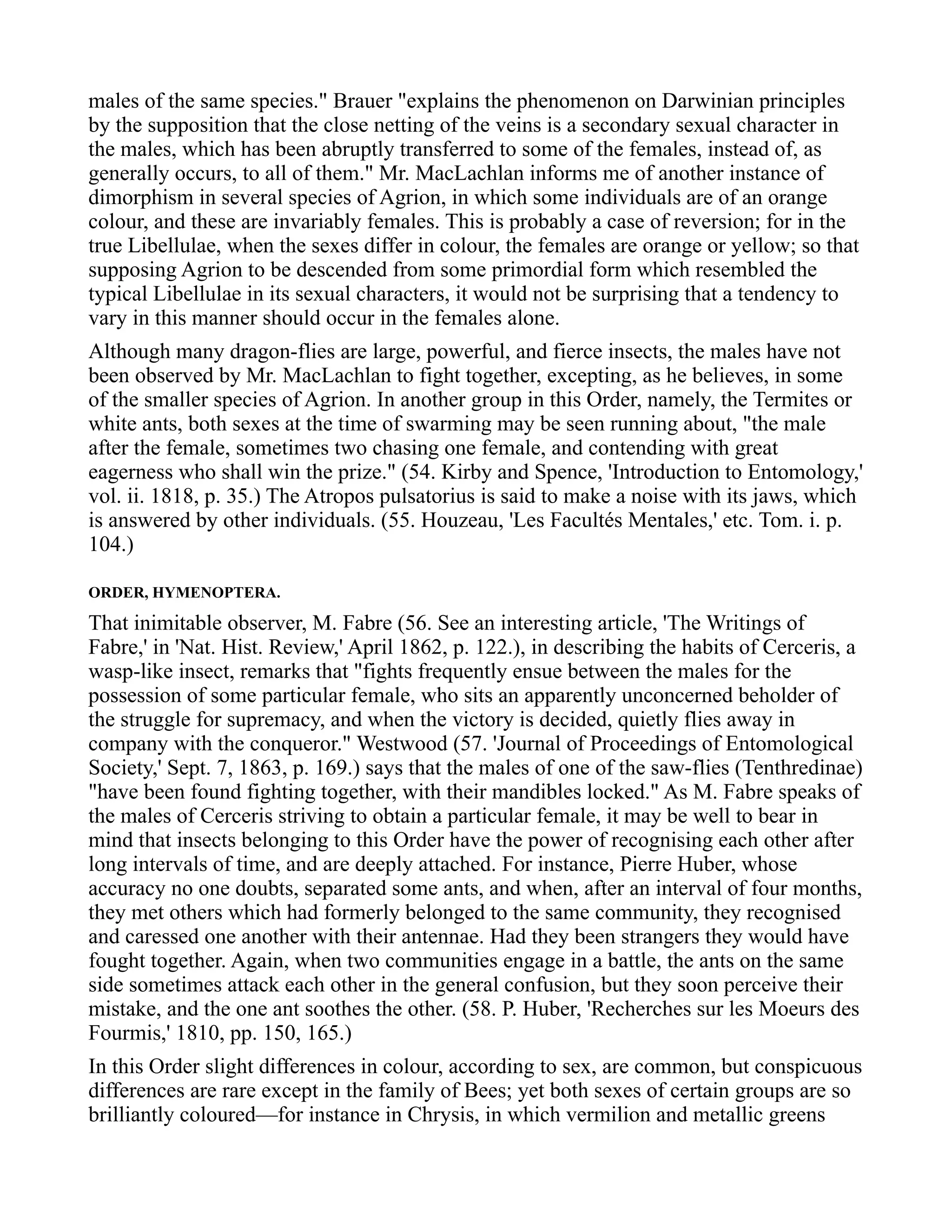males of the same species." Brauer "explains the phenomenon on Darwinian principles
by the supposition that the close netting of the veins is a secondary sexual character in
the males, which has been abruptly transferred to some of the females, instead of, as
generally occurs, to all of them." Mr. MacLachlan informs me of another instance of
dimorphism in several species of Agrion, in which some individuals are of an orange
colour, and these are invariably females. This is probably a case of reversion; for in the
true Libellulae, when the sexes differ in colour, the females are orange or yellow; so that
supposing Agrion to be descended from some primordial form which resembled the
typical Libellulae in its sexual characters, it would not be surprising that a tendency to
vary in this manner should occur in the females alone.
Although many dragon-flies are large, powerful, and fierce insects, the males have not
been observed by Mr. MacLachlan to fight together, excepting, as he believes, in some
of the smaller species of Agrion. In another group in this Order, namely, the Termites or
white ants, both sexes at the time of swarming may be seen running about, "the male
after the female, sometimes two chasing one female, and contending with great
eagerness who shall win the prize." (54. Kirby and Spence, 'Introduction to Entomology,'
vol. ii. 1818, p. 35.) The Atropos pulsatorius is said to make a noise with its jaws, which
is answered by other individuals. (55. Houzeau, 'Les Facultés Mentales,' etc. Tom. i. p.
104.)
ORDER, HYMENOPTERA.
That inimitable observer, M. Fabre (56. See an interesting article, 'The Writings of
Fabre,' in 'Nat. Hist. Review,' April 1862, p. 122.), in describing the habits of Cerceris, a
wasp-like insect, remarks that "fights frequently ensue between the males for the
possession of some particular female, who sits an apparently unconcerned beholder of
the struggle for supremacy, and when the victory is decided, quietly flies away in
company with the conqueror." Westwood (57. 'Journal of Proceedings of Entomological
Society,' Sept. 7, 1863, p. 169.) says that the males of one of the saw-flies (Tenthredinae)
"have been found fighting together, with their mandibles locked." As M. Fabre speaks of
the males of Cerceris striving to obtain a particular female, it may be well to bear in
mind that insects belonging to this Order have the power of recognising each other after
long intervals of time, and are deeply attached. For instance, Pierre Huber, whose
accuracy no one doubts, separated some ants, and when, after an interval of four months,
they met others which had formerly belonged to the same community, they recognised
and caressed one another with their antennae. Had they been strangers they would have
fought together. Again, when two communities engage in a battle, the ants on the same
side sometimes attack each other in the general confusion, but they soon perceive their
mistake, and the one ant soothes the other. (58. P. Huber, 'Recherches sur les Moeurs des
Fourmis,' 1810, pp. 150, 165.)
In this Order slight differences in colour, according to sex, are common, but conspicuous
differences are rare except in the family of Bees; yet both sexes of certain groups are so
brilliantly coloured—for instance in Chrysis, in which vermilion and metallic greens
 