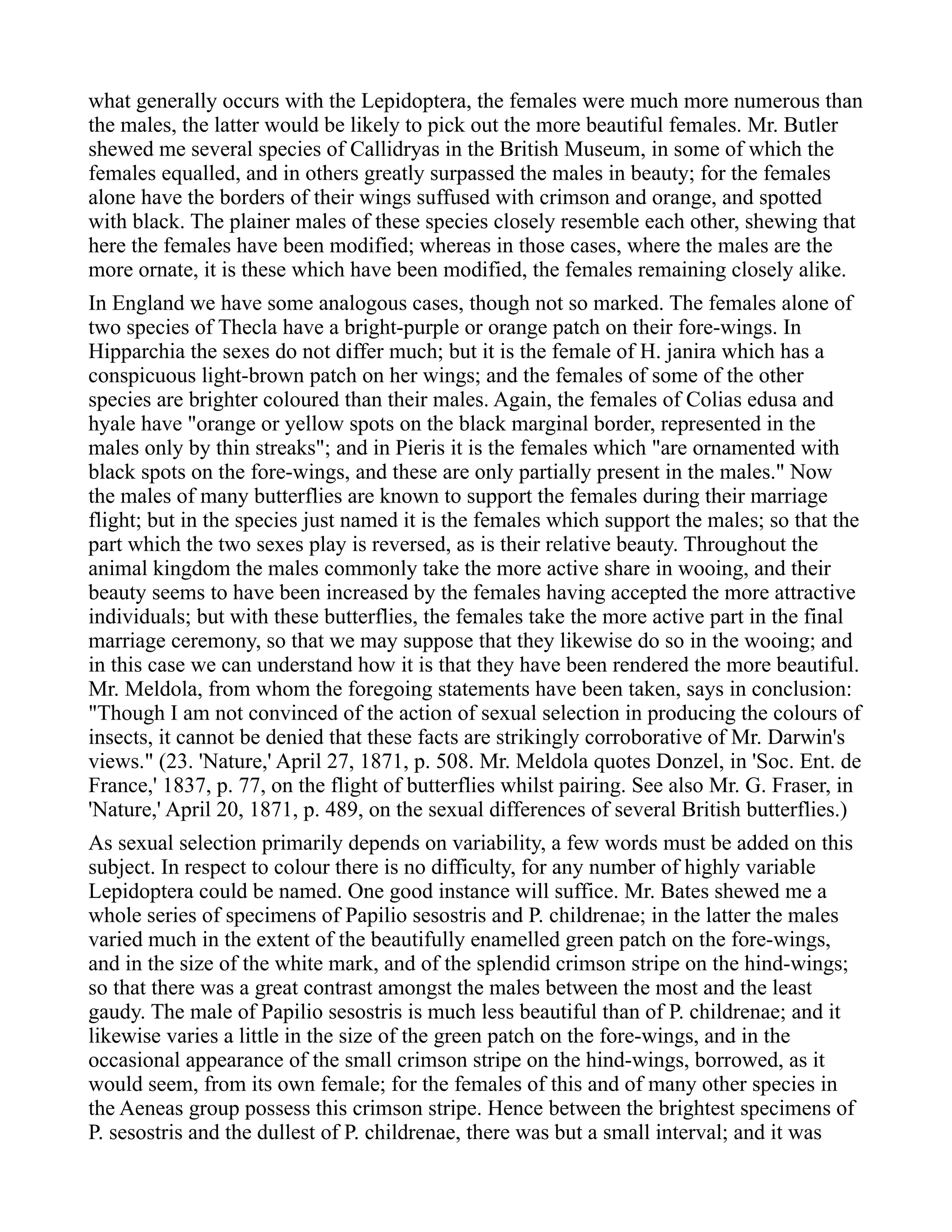 what generally occurs with the Lepidoptera, the females were much more numerous than
the males, the latter would be likely to pick out the more beautiful females. Mr. Butler
shewed me several species of Callidryas in the British Museum, in some of which the
females equalled, and in others greatly surpassed the males in beauty; for the females
alone have the borders of their wings suffused with crimson and orange, and spotted
with black. The plainer males of these species closely resemble each other, shewing that
here the females have been modified; whereas in those cases, where the males are the
more ornate, it is these which have been modified, the females remaining closely alike.
In England we have some analogous cases, though not so marked. The females alone of
two species of Thecla have a bright-purple or orange patch on their fore-wings. In
Hipparchia the sexes do not differ much; but it is the female of H. janira which has a
conspicuous light-brown patch on her wings; and the females of some of the other
species are brighter coloured than their males. Again, the females of Colias edusa and
hyale have "orange or yellow spots on the black marginal border, represented in the
males only by thin streaks"; and in Pieris it is the females which "are ornamented with
black spots on the fore-wings, and these are only partially present in the males." Now
the males of many butterflies are known to support the females during their marriage
flight; but in the species just named it is the females which support the males; so that the
part which the two sexes play is reversed, as is their relative beauty. Throughout the
animal kingdom the males commonly take the more active share in wooing, and their
beauty seems to have been increased by the females having accepted the more attractive
individuals; but with these butterflies, the females take the more active part in the final
marriage ceremony, so that we may suppose that they likewise do so in the wooing; and
in this case we can understand how it is that they have been rendered the more beautiful.
Mr. Meldola, from whom the foregoing statements have been taken, says in conclusion:
"Though I am not convinced of the action of sexual selection in producing the colours of
insects, it cannot be denied that these facts are strikingly corroborative of Mr. Darwin's
views." (23. 'Nature,' April 27, 1871, p. 508. Mr. Meldola quotes Donzel, in 'Soc. Ent. de
France,' 1837, p. 77, on the flight of butterflies whilst pairing. See also Mr. G. Fraser, in
'Nature,' April 20, 1871, p. 489, on the sexual differences of several British butterflies.)
As sexual selection primarily depends on variability, a few words must be added on this
subject. In respect to colour there is no difficulty, for any number of highly variable
Lepidoptera could be named. One good instance will suffice. Mr. Bates shewed me a
whole series of specimens of Papilio sesostris and P. childrenae; in the latter the males
varied much in the extent of the beautifully enamelled green patch on the fore-wings,
and in the size of the white mark, and of the splendid crimson stripe on the hind-wings;
so that there was a great contrast amongst the males between the most and the least
gaudy. The male of Papilio sesostris is much less beautiful than of P. childrenae; and it
likewise varies a little in the size of the green patch on the fore-wings, and in the
occasional appearance of the small crimson stripe on the hind-wings, borrowed, as it
would seem, from its own female; for the females of this and of many other species in
the Aeneas group possess this crimson stripe. Hence between the brightest specimens of
P. sesostris and the dullest of P. childrenae, there was but a small interval; and it was
 