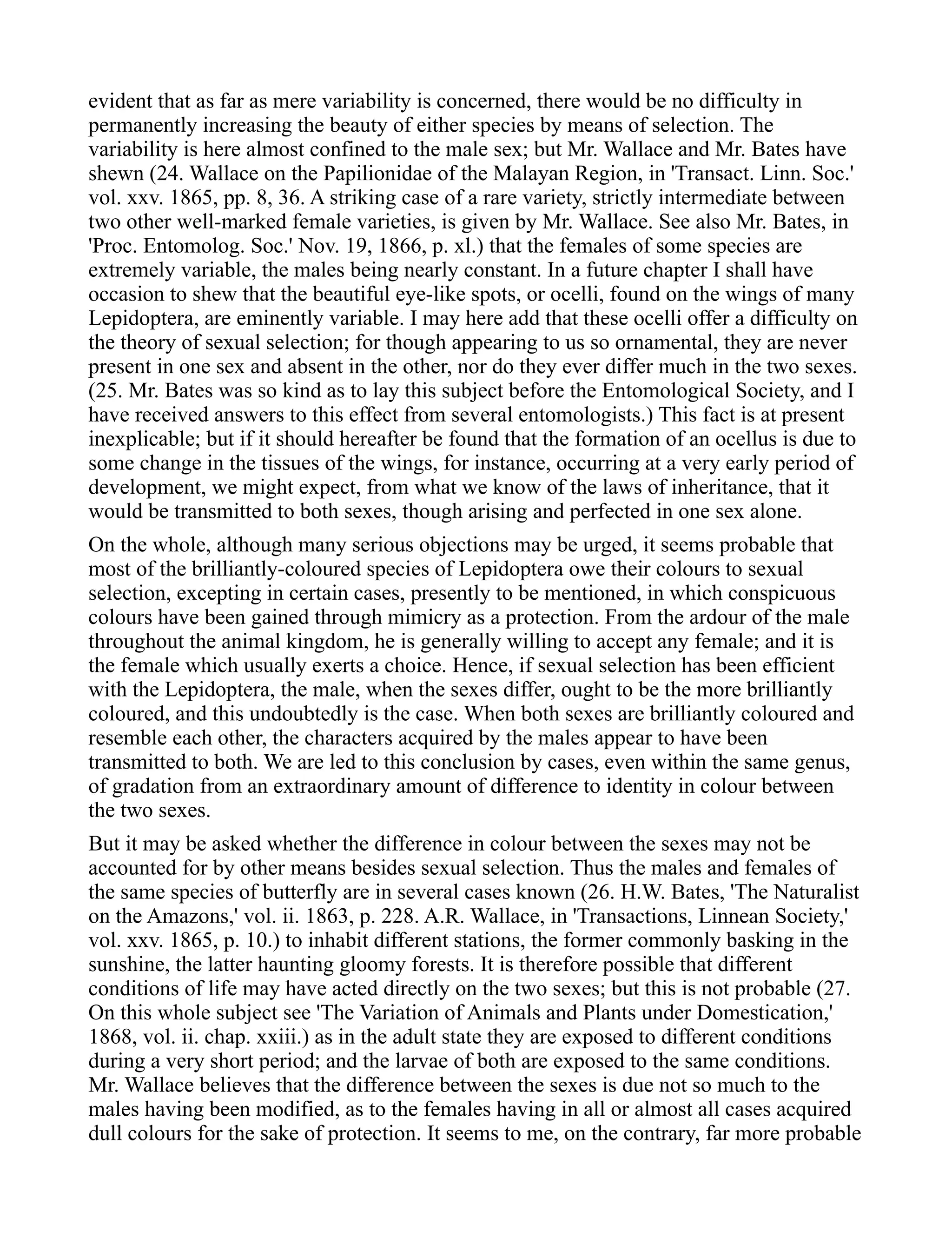 evident that as far as mere variability is concerned, there would be no difficulty in
permanently increasing the beauty of either species by means of selection. The
variability is here almost confined to the male sex; but Mr. Wallace and Mr. Bates have
shewn (24. Wallace on the Papilionidae of the Malayan Region, in 'Transact. Linn. Soc.'
vol. xxv. 1865, pp. 8, 36. A striking case of a rare variety, strictly intermediate between
two other well-marked female varieties, is given by Mr. Wallace. See also Mr. Bates, in
'Proc. Entomolog. Soc.' Nov. 19, 1866, p. xl.) that the females of some species are
extremely variable, the males being nearly constant. In a future chapter I shall have
occasion to shew that the beautiful eye-like spots, or ocelli, found on the wings of many
Lepidoptera, are eminently variable. I may here add that these ocelli offer a difficulty on
the theory of sexual selection; for though appearing to us so ornamental, they are never
present in one sex and absent in the other, nor do they ever differ much in the two sexes.
(25. Mr. Bates was so kind as to lay this subject before the Entomological Society, and I
have received answers to this effect from several entomologists.) This fact is at present
inexplicable; but if it should hereafter be found that the formation of an ocellus is due to
some change in the tissues of the wings, for instance, occurring at a very early period of
development, we might expect, from what we know of the laws of inheritance, that it
would be transmitted to both sexes, though arising and perfected in one sex alone.
On the whole, although many serious objections may be urged, it seems probable that
most of the brilliantly-coloured species of Lepidoptera owe their colours to sexual
selection, excepting in certain cases, presently to be mentioned, in which conspicuous
colours have been gained through mimicry as a protection. From the ardour of the male
throughout the animal kingdom, he is generally willing to accept any female; and it is
the female which usually exerts a choice. Hence, if sexual selection has been efficient
with the Lepidoptera, the male, when the sexes differ, ought to be the more brilliantly
coloured, and this undoubtedly is the case. When both sexes are brilliantly coloured and
resemble each other, the characters acquired by the males appear to have been
transmitted to both. We are led to this conclusion by cases, even within the same genus,
of gradation from an extraordinary amount of difference to identity in colour between
the two sexes.
But it may be asked whether the difference in colour between the sexes may not be
accounted for by other means besides sexual selection. Thus the males and females of
the same species of butterfly are in several cases known (26. H.W. Bates, 'The Naturalist
on the Amazons,' vol. ii. 1863, p. 228. A.R. Wallace, in 'Transactions, Linnean Society,'
vol. xxv. 1865, p. 10.) to inhabit different stations, the former commonly basking in the
sunshine, the latter haunting gloomy forests. It is therefore possible that different
conditions of life may have acted directly on the two sexes; but this is not probable (27.
On this whole subject see 'The Variation of Animals and Plants under Domestication,'
1868, vol. ii. chap. xxiii.) as in the adult state they are exposed to different conditions
during a very short period; and the larvae of both are exposed to the same conditions.
Mr. Wallace believes that the difference between the sexes is due not so much to the
males having been modified, as to the females having in all or almost all cases acquired
dull colours for the sake of protection. It seems to me, on the contrary, far more probable
 