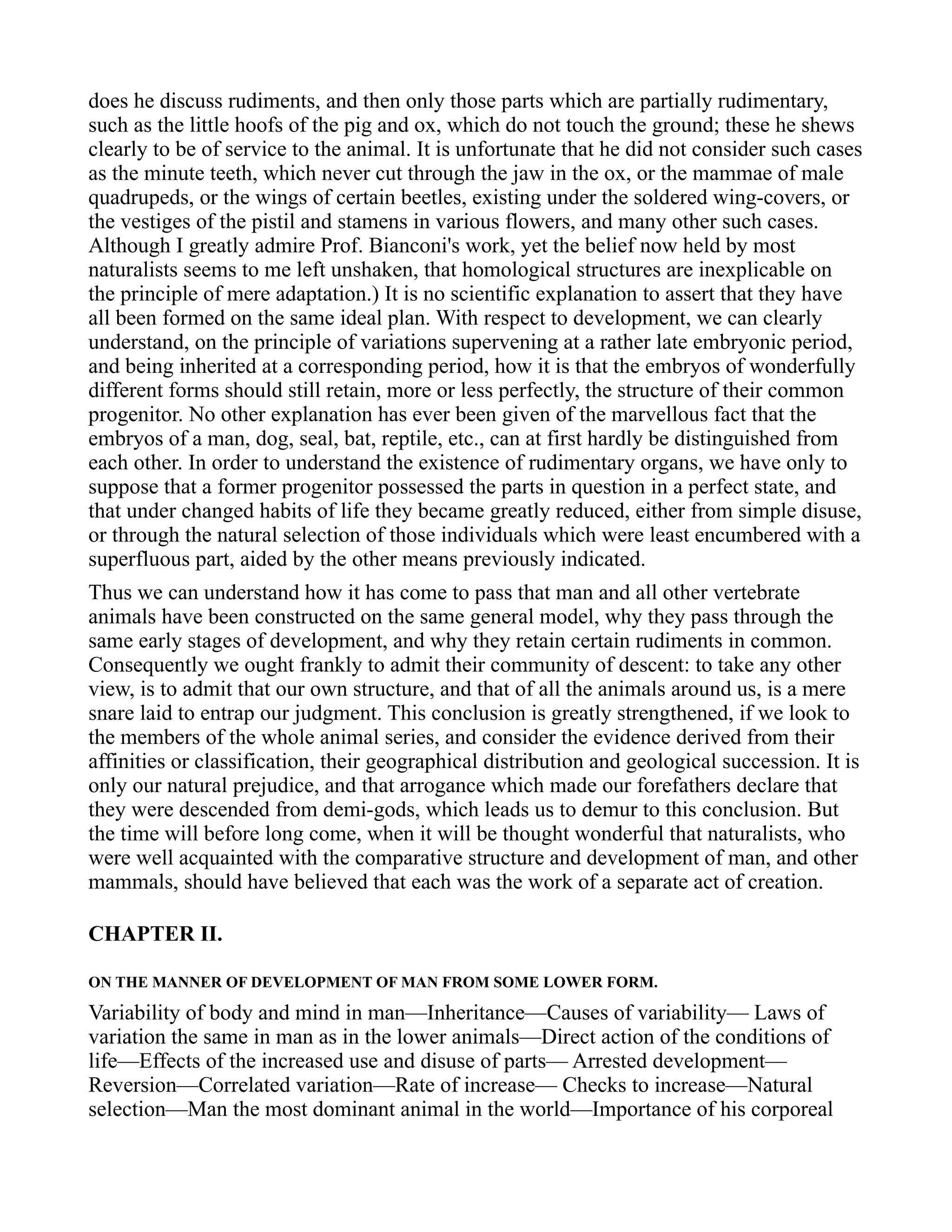 does he discuss rudiments, and then only those parts which are partially rudimentary,
such as the little hoofs of the pig and ox, which do not touch the ground; these he shews
clearly to be of service to the animal. It is unfortunate that he did not consider such cases
as the minute teeth, which never cut through the jaw in the ox, or the mammae of male
quadrupeds, or the wings of certain beetles, existing under the soldered wing-covers, or
the vestiges of the pistil and stamens in various flowers, and many other such cases.
Although I greatly admire Prof. Bianconi's work, yet the belief now held by most
naturalists seems to me left unshaken, that homological structures are inexplicable on
the principle of mere adaptation.) It is no scientific explanation to assert that they have
all been formed on the same ideal plan. With respect to development, we can clearly
understand, on the principle of variations supervening at a rather late embryonic period,
and being inherited at a corresponding period, how it is that the embryos of wonderfully
different forms should still retain, more or less perfectly, the structure of their common
progenitor. No other explanation has ever been given of the marvellous fact that the
embryos of a man, dog, seal, bat, reptile, etc., can at first hardly be distinguished from
each other. In order to understand the existence of rudimentary organs, we have only to
suppose that a former progenitor possessed the parts in question in a perfect state, and
that under changed habits of life they became greatly reduced, either from simple disuse,
or through the natural selection of those individuals which were least encumbered with a
superfluous part, aided by the other means previously indicated.
Thus we can understand how it has come to pass that man and all other vertebrate
animals have been constructed on the same general model, why they pass through the
same early stages of development, and why they retain certain rudiments in common.
Consequently we ought frankly to admit their community of descent: to take any other
view, is to admit that our own structure, and that of all the animals around us, is a mere
snare laid to entrap our judgment. This conclusion is greatly strengthened, if we look to
the members of the whole animal series, and consider the evidence derived from their
affinities or classification, their geographical distribution and geological succession. It is
only our natural prejudice, and that arrogance which made our forefathers declare that
they were descended from demi-gods, which leads us to demur to this conclusion. But
the time will before long come, when it will be thought wonderful that naturalists, who
were well acquainted with the comparative structure and development of man, and other
mammals, should have believed that each was the work of a separate act of creation.
CHAPTER II.
ON THE MANNER OF DEVELOPMENT OF MAN FROM SOME LOWER FORM.
Variability of body and mind in man—Inheritance—Causes of variability— Laws of
variation the same in man as in the lower animals—Direct action of the conditions of
life—Effects of the increased use and disuse of parts— Arrested development—
Reversion—Correlated variation—Rate of increase— Checks to increase—Natural
selection—Man the most dominant animal in the world—Importance of his corporeal
 