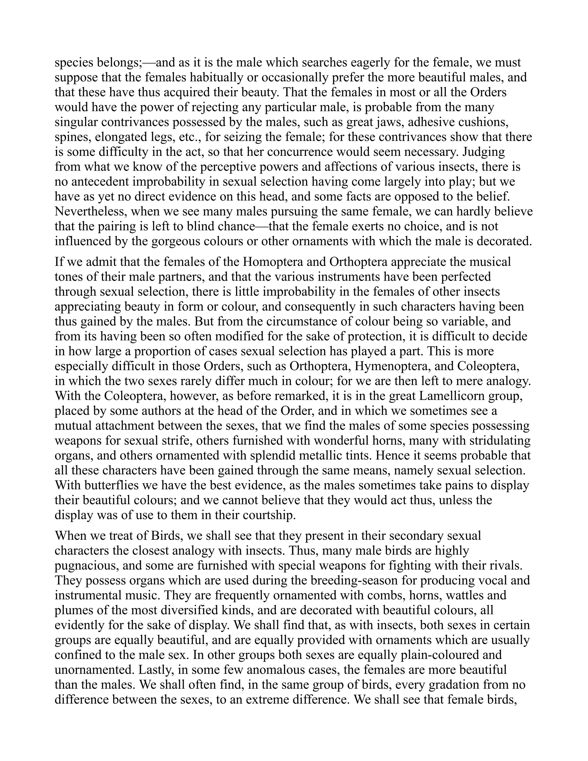 species belongs;—and as it is the male which searches eagerly for the female, we must
suppose that the females habitually or occasionally prefer the more beautiful males, and
that these have thus acquired their beauty. That the females in most or all the Orders
would have the power of rejecting any particular male, is probable from the many
singular contrivances possessed by the males, such as great jaws, adhesive cushions,
spines, elongated legs, etc., for seizing the female; for these contrivances show that there
is some difficulty in the act, so that her concurrence would seem necessary. Judging
from what we know of the perceptive powers and affections of various insects, there is
no antecedent improbability in sexual selection having come largely into play; but we
have as yet no direct evidence on this head, and some facts are opposed to the belief.
Nevertheless, when we see many males pursuing the same female, we can hardly believe
that the pairing is left to blind chance—that the female exerts no choice, and is not
influenced by the gorgeous colours or other ornaments with which the male is decorated.
If we admit that the females of the Homoptera and Orthoptera appreciate the musical
tones of their male partners, and that the various instruments have been perfected
through sexual selection, there is little improbability in the females of other insects
appreciating beauty in form or colour, and consequently in such characters having been
thus gained by the males. But from the circumstance of colour being so variable, and
from its having been so often modified for the sake of protection, it is difficult to decide
in how large a proportion of cases sexual selection has played a part. This is more
especially difficult in those Orders, such as Orthoptera, Hymenoptera, and Coleoptera,
in which the two sexes rarely differ much in colour; for we are then left to mere analogy.
With the Coleoptera, however, as before remarked, it is in the great Lamellicorn group,
placed by some authors at the head of the Order, and in which we sometimes see a
mutual attachment between the sexes, that we find the males of some species possessing
weapons for sexual strife, others furnished with wonderful horns, many with stridulating
organs, and others ornamented with splendid metallic tints. Hence it seems probable that
all these characters have been gained through the same means, namely sexual selection.
With butterflies we have the best evidence, as the males sometimes take pains to display
their beautiful colours; and we cannot believe that they would act thus, unless the
display was of use to them in their courtship.
When we treat of Birds, we shall see that they present in their secondary sexual
characters the closest analogy with insects. Thus, many male birds are highly
pugnacious, and some are furnished with special weapons for fighting with their rivals.
They possess organs which are used during the breeding-season for producing vocal and
instrumental music. They are frequently ornamented with combs, horns, wattles and
plumes of the most diversified kinds, and are decorated with beautiful colours, all
evidently for the sake of display. We shall find that, as with insects, both sexes in certain
groups are equally beautiful, and are equally provided with ornaments which are usually
confined to the male sex. In other groups both sexes are equally plain-coloured and
unornamented. Lastly, in some few anomalous cases, the females are more beautiful
than the males. We shall often find, in the same group of birds, every gradation from no
difference between the sexes, to an extreme difference. We shall see that female birds,
 