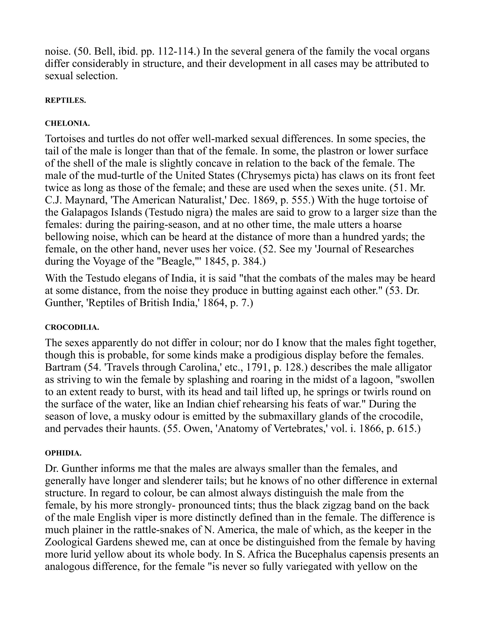 noise. (50. Bell, ibid. pp. 112-114.) In the several genera of the family the vocal organs
differ considerably in structure, and their development in all cases may be attributed to
sexual selection.
REPTILES.
CHELONIA.
Tortoises and turtles do not offer well-marked sexual differences. In some species, the
tail of the male is longer than that of the female. In some, the plastron or lower surface
of the shell of the male is slightly concave in relation to the back of the female. The
male of the mud-turtle of the United States (Chrysemys picta) has claws on its front feet
twice as long as those of the female; and these are used when the sexes unite. (51. Mr.
C.J. Maynard, 'The American Naturalist,' Dec. 1869, p. 555.) With the huge tortoise of
the Galapagos Islands (Testudo nigra) the males are said to grow to a larger size than the
females: during the pairing-season, and at no other time, the male utters a hoarse
bellowing noise, which can be heard at the distance of more than a hundred yards; the
female, on the other hand, never uses her voice. (52. See my 'Journal of Researches
during the Voyage of the "Beagle,"' 1845, p. 384.)
With the Testudo elegans of India, it is said "that the combats of the males may be heard
at some distance, from the noise they produce in butting against each other." (53. Dr.
Gunther, 'Reptiles of British India,' 1864, p. 7.)
CROCODILIA.
The sexes apparently do not differ in colour; nor do I know that the males fight together,
though this is probable, for some kinds make a prodigious display before the females.
Bartram (54. 'Travels through Carolina,' etc., 1791, p. 128.) describes the male alligator
as striving to win the female by splashing and roaring in the midst of a lagoon, "swollen
to an extent ready to burst, with its head and tail lifted up, he springs or twirls round on
the surface of the water, like an Indian chief rehearsing his feats of war." During the
season of love, a musky odour is emitted by the submaxillary glands of the crocodile,
and pervades their haunts. (55. Owen, 'Anatomy of Vertebrates,' vol. i. 1866, p. 615.)
OPHIDIA.
Dr. Gunther informs me that the males are always smaller than the females, and
generally have longer and slenderer tails; but he knows of no other difference in external
structure. In regard to colour, be can almost always distinguish the male from the
female, by his more strongly- pronounced tints; thus the black zigzag band on the back
of the male English viper is more distinctly defined than in the female. The difference is
much plainer in the rattle-snakes of N. America, the male of which, as the keeper in the
Zoological Gardens shewed me, can at once be distinguished from the female by having
more lurid yellow about its whole body. In S. Africa the Bucephalus capensis presents an
analogous difference, for the female "is never so fully variegated with yellow on the
 
