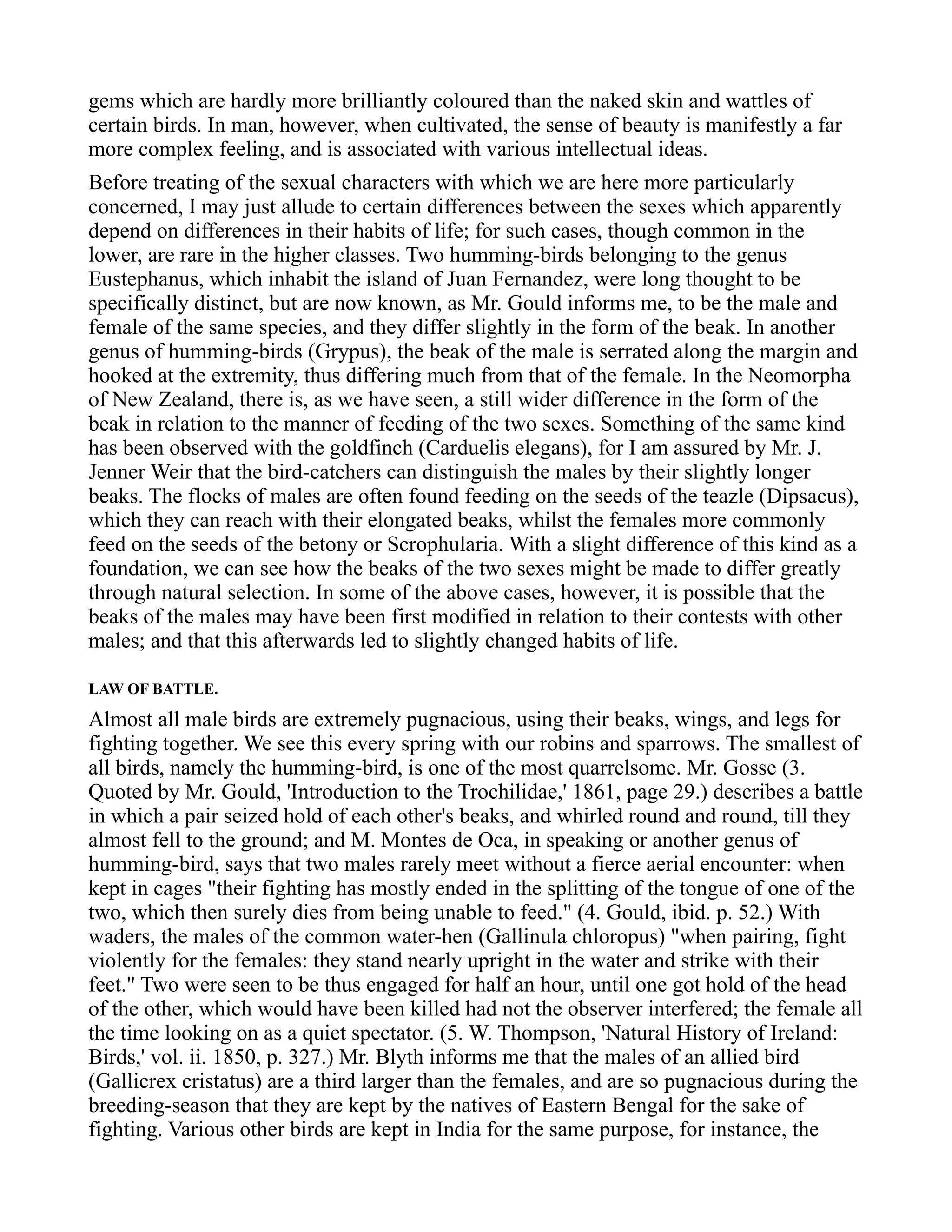 gems which are hardly more brilliantly coloured than the naked skin and wattles of
certain birds. In man, however, when cultivated, the sense of beauty is manifestly a far
more complex feeling, and is associated with various intellectual ideas.
Before treating of the sexual characters with which we are here more particularly
concerned, I may just allude to certain differences between the sexes which apparently
depend on differences in their habits of life; for such cases, though common in the
lower, are rare in the higher classes. Two humming-birds belonging to the genus
Eustephanus, which inhabit the island of Juan Fernandez, were long thought to be
specifically distinct, but are now known, as Mr. Gould informs me, to be the male and
female of the same species, and they differ slightly in the form of the beak. In another
genus of humming-birds (Grypus), the beak of the male is serrated along the margin and
hooked at the extremity, thus differing much from that of the female. In the Neomorpha
of New Zealand, there is, as we have seen, a still wider difference in the form of the
beak in relation to the manner of feeding of the two sexes. Something of the same kind
has been observed with the goldfinch (Carduelis elegans), for I am assured by Mr. J.
Jenner Weir that the bird-catchers can distinguish the males by their slightly longer
beaks. The flocks of males are often found feeding on the seeds of the teazle (Dipsacus),
which they can reach with their elongated beaks, whilst the females more commonly
feed on the seeds of the betony or Scrophularia. With a slight difference of this kind as a
foundation, we can see how the beaks of the two sexes might be made to differ greatly
through natural selection. In some of the above cases, however, it is possible that the
beaks of the males may have been first modified in relation to their contests with other
males; and that this afterwards led to slightly changed habits of life.
LAW OF BATTLE.
Almost all male birds are extremely pugnacious, using their beaks, wings, and legs for
fighting together. We see this every spring with our robins and sparrows. The smallest of
all birds, namely the humming-bird, is one of the most quarrelsome. Mr. Gosse (3.
Quoted by Mr. Gould, 'Introduction to the Trochilidae,' 1861, page 29.) describes a battle
in which a pair seized hold of each other's beaks, and whirled round and round, till they
almost fell to the ground; and M. Montes de Oca, in speaking or another genus of
humming-bird, says that two males rarely meet without a fierce aerial encounter: when
kept in cages "their fighting has mostly ended in the splitting of the tongue of one of the
two, which then surely dies from being unable to feed." (4. Gould, ibid. p. 52.) With
waders, the males of the common water-hen (Gallinula chloropus) "when pairing, fight
violently for the females: they stand nearly upright in the water and strike with their
feet." Two were seen to be thus engaged for half an hour, until one got hold of the head
of the other, which would have been killed had not the observer interfered; the female all
the time looking on as a quiet spectator. (5. W. Thompson, 'Natural History of Ireland:
Birds,' vol. ii. 1850, p. 327.) Mr. Blyth informs me that the males of an allied bird
(Gallicrex cristatus) are a third larger than the females, and are so pugnacious during the
breeding-season that they are kept by the natives of Eastern Bengal for the sake of
fighting. Various other birds are kept in India for the same purpose, for instance, the
 