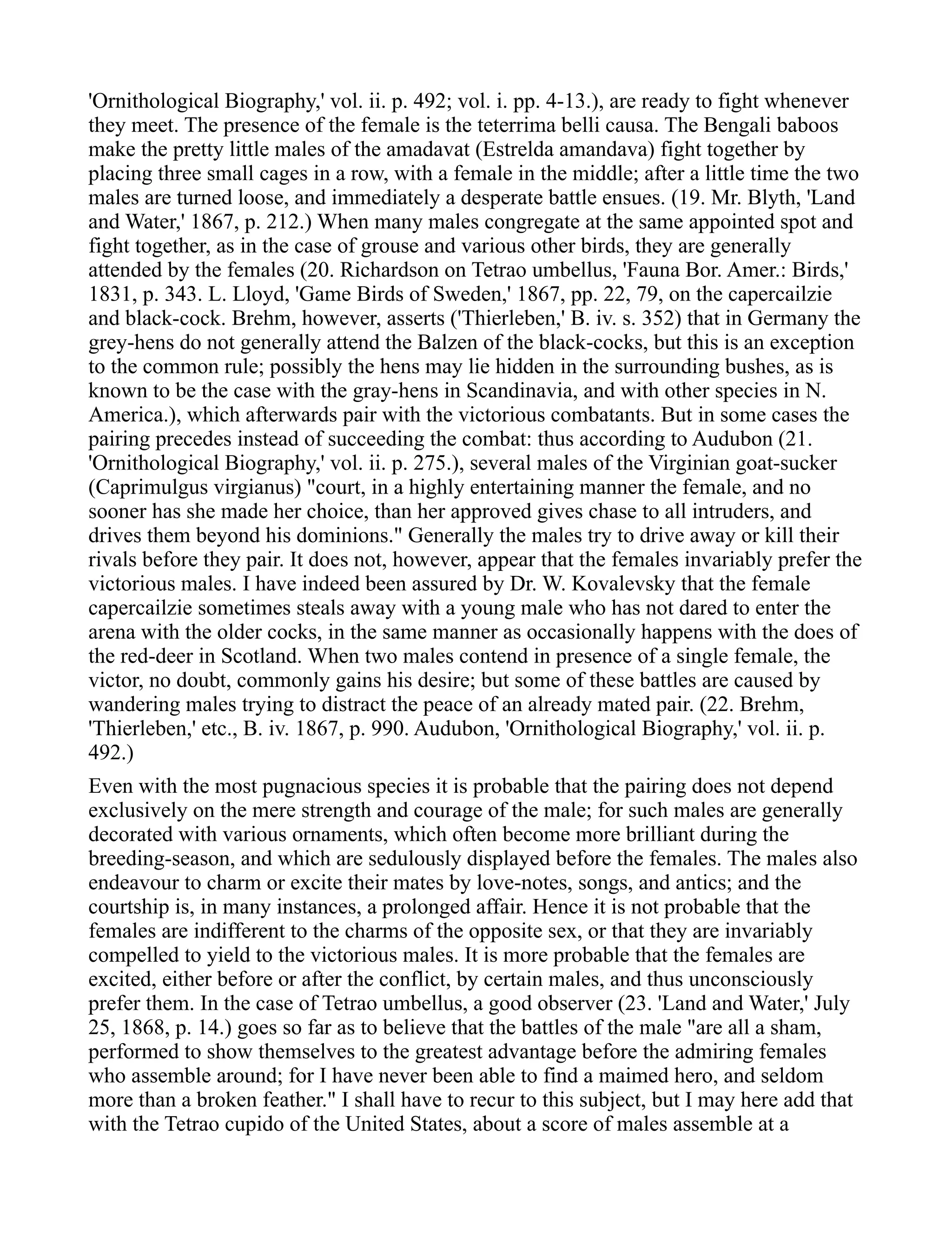 'Ornithological Biography,' vol. ii. p. 492; vol. i. pp. 4-13.), are ready to fight whenever
they meet. The presence of the female is the teterrima belli causa. The Bengali baboos
make the pretty little males of the amadavat (Estrelda amandava) fight together by
placing three small cages in a row, with a female in the middle; after a little time the two
males are turned loose, and immediately a desperate battle ensues. (19. Mr. Blyth, 'Land
and Water,' 1867, p. 212.) When many males congregate at the same appointed spot and
fight together, as in the case of grouse and various other birds, they are generally
attended by the females (20. Richardson on Tetrao umbellus, 'Fauna Bor. Amer.: Birds,'
1831, p. 343. L. Lloyd, 'Game Birds of Sweden,' 1867, pp. 22, 79, on the capercailzie
and black-cock. Brehm, however, asserts ('Thierleben,' B. iv. s. 352) that in Germany the
grey-hens do not generally attend the Balzen of the black-cocks, but this is an exception
to the common rule; possibly the hens may lie hidden in the surrounding bushes, as is
known to be the case with the gray-hens in Scandinavia, and with other species in N.
America.), which afterwards pair with the victorious combatants. But in some cases the
pairing precedes instead of succeeding the combat: thus according to Audubon (21.
'Ornithological Biography,' vol. ii. p. 275.), several males of the Virginian goat-sucker
(Caprimulgus virgianus) "court, in a highly entertaining manner the female, and no
sooner has she made her choice, than her approved gives chase to all intruders, and
drives them beyond his dominions." Generally the males try to drive away or kill their
rivals before they pair. It does not, however, appear that the females invariably prefer the
victorious males. I have indeed been assured by Dr. W. Kovalevsky that the female
capercailzie sometimes steals away with a young male who has not dared to enter the
arena with the older cocks, in the same manner as occasionally happens with the does of
the red-deer in Scotland. When two males contend in presence of a single female, the
victor, no doubt, commonly gains his desire; but some of these battles are caused by
wandering males trying to distract the peace of an already mated pair. (22. Brehm,
'Thierleben,' etc., B. iv. 1867, p. 990. Audubon, 'Ornithological Biography,' vol. ii. p.
492.)
Even with the most pugnacious species it is probable that the pairing does not depend
exclusively on the mere strength and courage of the male; for such males are generally
decorated with various ornaments, which often become more brilliant during the
breeding-season, and which are sedulously displayed before the females. The males also
endeavour to charm or excite their mates by love-notes, songs, and antics; and the
courtship is, in many instances, a prolonged affair. Hence it is not probable that the
females are indifferent to the charms of the opposite sex, or that they are invariably
compelled to yield to the victorious males. It is more probable that the females are
excited, either before or after the conflict, by certain males, and thus unconsciously
prefer them. In the case of Tetrao umbellus, a good observer (23. 'Land and Water,' July
25, 1868, p. 14.) goes so far as to believe that the battles of the male "are all a sham,
performed to show themselves to the greatest advantage before the admiring females
who assemble around; for I have never been able to find a maimed hero, and seldom
more than a broken feather." I shall have to recur to this subject, but I may here add that
with the Tetrao cupido of the United States, about a score of males assemble at a
 