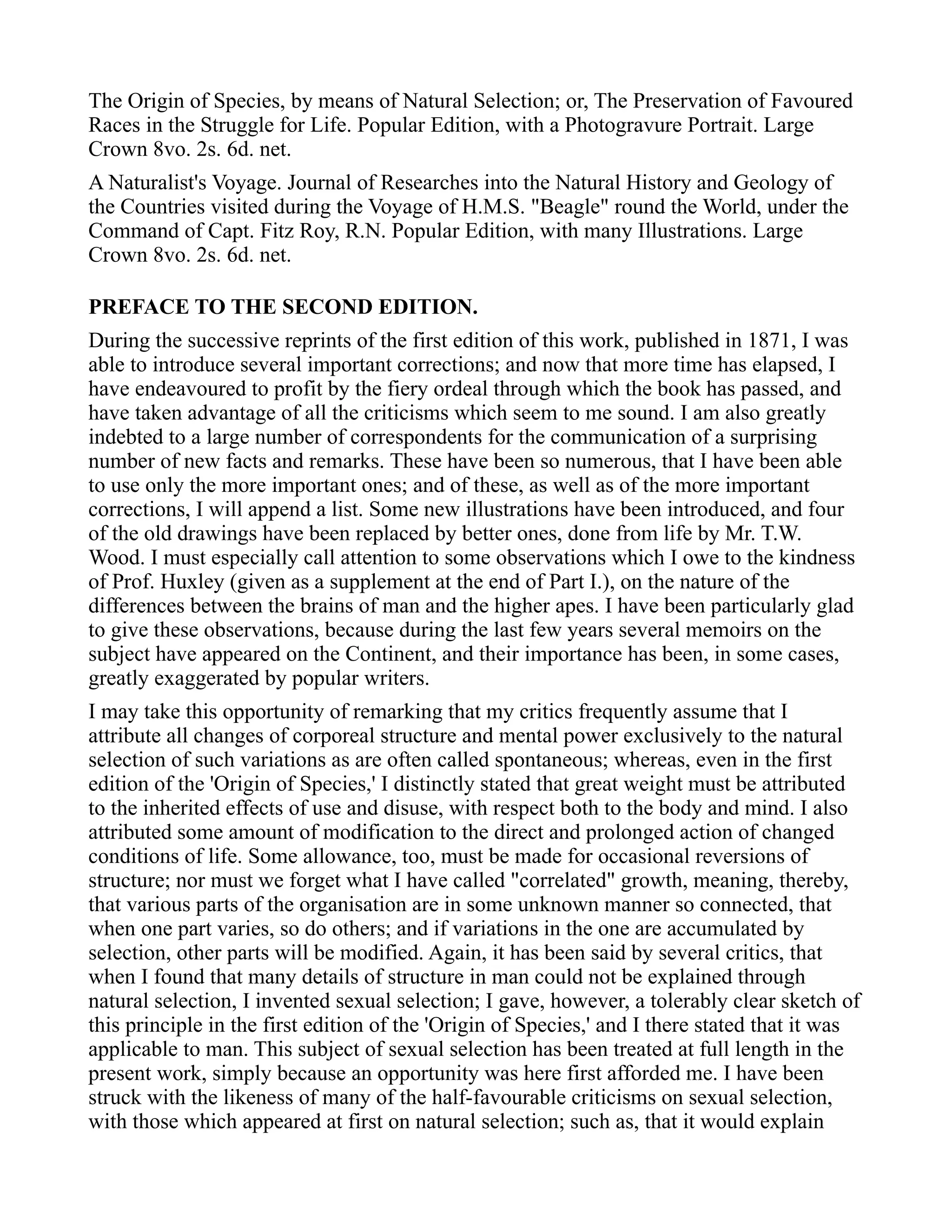 The Origin of Species, by means of Natural Selection; or, The Preservation of Favoured
Races in the Struggle for Life. Popular Edition, with a Photogravure Portrait. Large
Crown 8vo. 2s. 6d. net.
A Naturalist's Voyage. Journal of Researches into the Natural History and Geology of
the Countries visited during the Voyage of H.M.S. "Beagle" round the World, under the
Command of Capt. Fitz Roy, R.N. Popular Edition, with many Illustrations. Large
Crown 8vo. 2s. 6d. net.
PREFACE TO THE SECOND EDITION.
During the successive reprints of the first edition of this work, published in 1871, I was
able to introduce several important corrections; and now that more time has elapsed, I
have endeavoured to profit by the fiery ordeal through which the book has passed, and
have taken advantage of all the criticisms which seem to me sound. I am also greatly
indebted to a large number of correspondents for the communication of a surprising
number of new facts and remarks. These have been so numerous, that I have been able
to use only the more important ones; and of these, as well as of the more important
corrections, I will append a list. Some new illustrations have been introduced, and four
of the old drawings have been replaced by better ones, done from life by Mr. T.W.
Wood. I must especially call attention to some observations which I owe to the kindness
of Prof. Huxley (given as a supplement at the end of Part I.), on the nature of the
differences between the brains of man and the higher apes. I have been particularly glad
to give these observations, because during the last few years several memoirs on the
subject have appeared on the Continent, and their importance has been, in some cases,
greatly exaggerated by popular writers.
I may take this opportunity of remarking that my critics frequently assume that I
attribute all changes of corporeal structure and mental power exclusively to the natural
selection of such variations as are often called spontaneous; whereas, even in the first
edition of the 'Origin of Species,' I distinctly stated that great weight must be attributed
to the inherited effects of use and disuse, with respect both to the body and mind. I also
attributed some amount of modification to the direct and prolonged action of changed
conditions of life. Some allowance, too, must be made for occasional reversions of
structure; nor must we forget what I have called "correlated" growth, meaning, thereby,
that various parts of the organisation are in some unknown manner so connected, that
when one part varies, so do others; and if variations in the one are accumulated by
selection, other parts will be modified. Again, it has been said by several critics, that
when I found that many details of structure in man could not be explained through
natural selection, I invented sexual selection; I gave, however, a tolerably clear sketch of
this principle in the first edition of the 'Origin of Species,' and I there stated that it was
applicable to man. This subject of sexual selection has been treated at full length in the
present work, simply because an opportunity was here first afforded me. I have been
struck with the likeness of many of the half-favourable criticisms on sexual selection,
with those which appeared at first on natural selection; such as, that it would explain
 