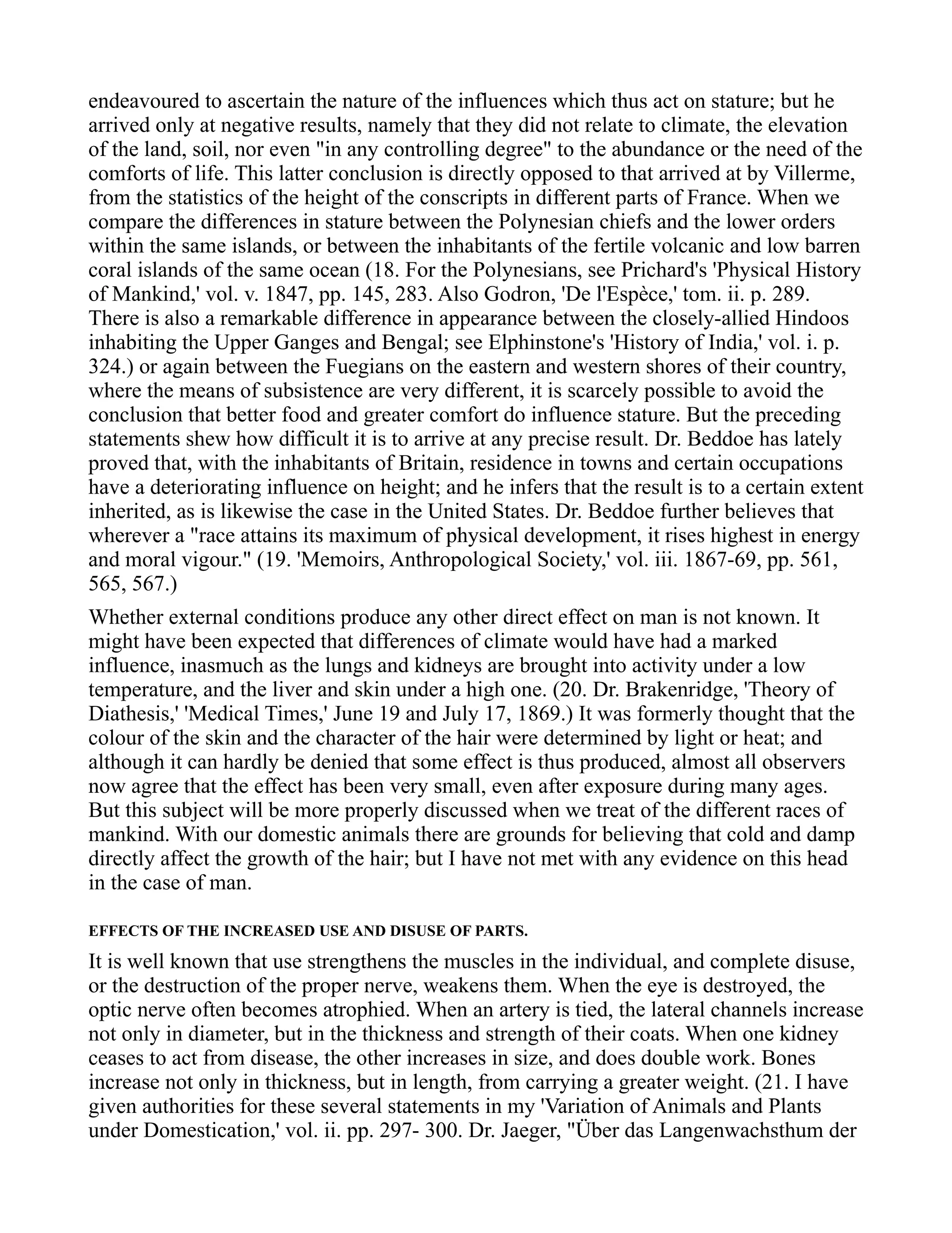 endeavoured to ascertain the nature of the influences which thus act on stature; but he
arrived only at negative results, namely that they did not relate to climate, the elevation
of the land, soil, nor even "in any controlling degree" to the abundance or the need of the
comforts of life. This latter conclusion is directly opposed to that arrived at by Villerme,
from the statistics of the height of the conscripts in different parts of France. When we
compare the differences in stature between the Polynesian chiefs and the lower orders
within the same islands, or between the inhabitants of the fertile volcanic and low barren
coral islands of the same ocean (18. For the Polynesians, see Prichard's 'Physical History
of Mankind,' vol. v. 1847, pp. 145, 283. Also Godron, 'De l'Espèce,' tom. ii. p. 289.
There is also a remarkable difference in appearance between the closely-allied Hindoos
inhabiting the Upper Ganges and Bengal; see Elphinstone's 'History of India,' vol. i. p.
324.) or again between the Fuegians on the eastern and western shores of their country,
where the means of subsistence are very different, it is scarcely possible to avoid the
conclusion that better food and greater comfort do influence stature. But the preceding
statements shew how difficult it is to arrive at any precise result. Dr. Beddoe has lately
proved that, with the inhabitants of Britain, residence in towns and certain occupations
have a deteriorating influence on height; and he infers that the result is to a certain extent
inherited, as is likewise the case in the United States. Dr. Beddoe further believes that
wherever a "race attains its maximum of physical development, it rises highest in energy
and moral vigour." (19. 'Memoirs, Anthropological Society,' vol. iii. 1867-69, pp. 561,
565, 567.)
Whether external conditions produce any other direct effect on man is not known. It
might have been expected that differences of climate would have had a marked
influence, inasmuch as the lungs and kidneys are brought into activity under a low
temperature, and the liver and skin under a high one. (20. Dr. Brakenridge, 'Theory of
Diathesis,' 'Medical Times,' June 19 and July 17, 1869.) It was formerly thought that the
colour of the skin and the character of the hair were determined by light or heat; and
although it can hardly be denied that some effect is thus produced, almost all observers
now agree that the effect has been very small, even after exposure during many ages.
But this subject will be more properly discussed when we treat of the different races of
mankind. With our domestic animals there are grounds for believing that cold and damp
directly affect the growth of the hair; but I have not met with any evidence on this head
in the case of man.
EFFECTS OF THE INCREASED USE AND DISUSE OF PARTS.
It is well known that use strengthens the muscles in the individual, and complete disuse,
or the destruction of the proper nerve, weakens them. When the eye is destroyed, the
optic nerve often becomes atrophied. When an artery is tied, the lateral channels increase
not only in diameter, but in the thickness and strength of their coats. When one kidney
ceases to act from disease, the other increases in size, and does double work. Bones
increase not only in thickness, but in length, from carrying a greater weight. (21. I have
given authorities for these several statements in my 'Variation of Animals and Plants
under Domestication,' vol. ii. pp. 297- 300. Dr. Jaeger, "Über das Langenwachsthum der
 