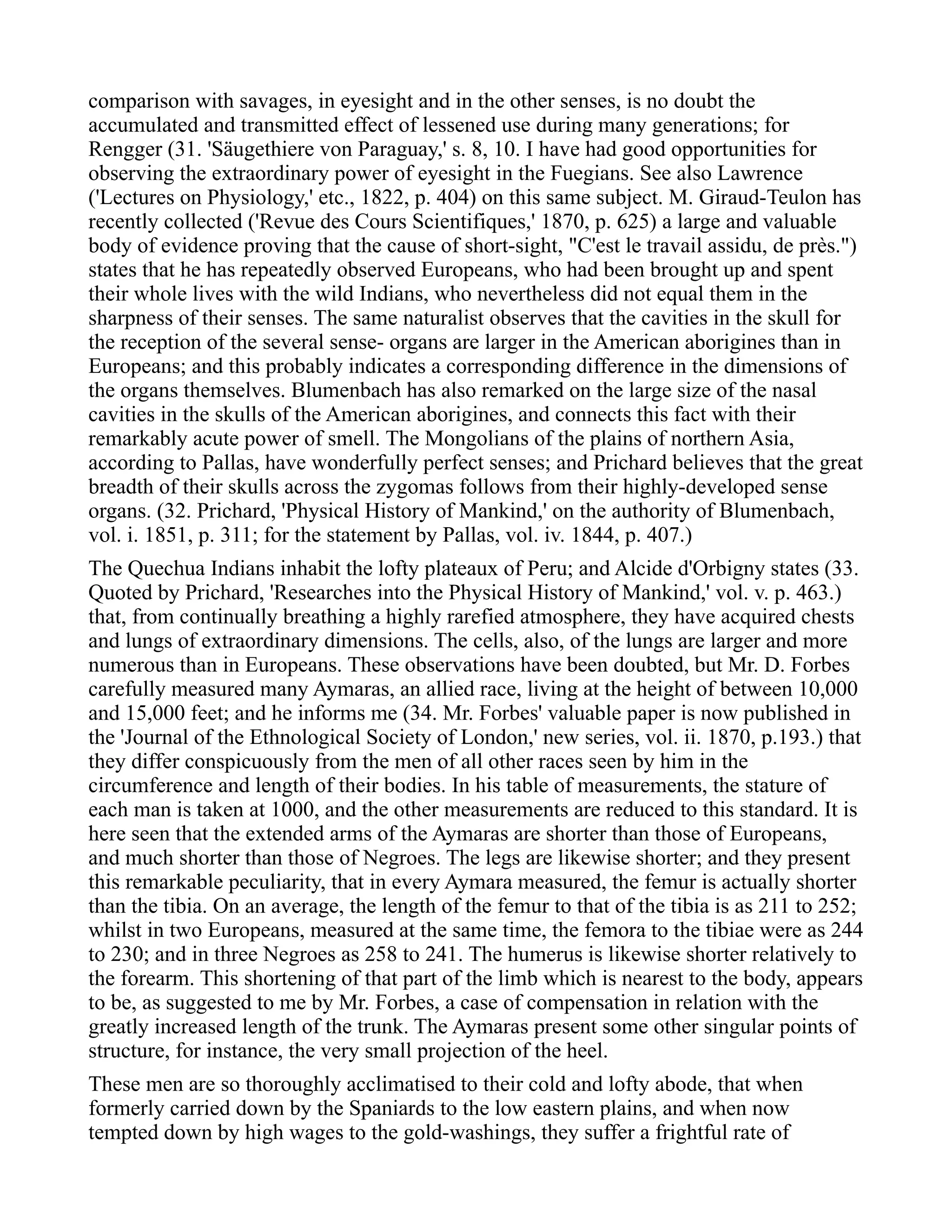 comparison with savages, in eyesight and in the other senses, is no doubt the
accumulated and transmitted effect of lessened use during many generations; for
Rengger (31. 'Säugethiere von Paraguay,' s. 8, 10. I have had good opportunities for
observing the extraordinary power of eyesight in the Fuegians. See also Lawrence
('Lectures on Physiology,' etc., 1822, p. 404) on this same subject. M. Giraud-Teulon has
recently collected ('Revue des Cours Scientifiques,' 1870, p. 625) a large and valuable
body of evidence proving that the cause of short-sight, "C'est le travail assidu, de près.")
states that he has repeatedly observed Europeans, who had been brought up and spent
their whole lives with the wild Indians, who nevertheless did not equal them in the
sharpness of their senses. The same naturalist observes that the cavities in the skull for
the reception of the several sense- organs are larger in the American aborigines than in
Europeans; and this probably indicates a corresponding difference in the dimensions of
the organs themselves. Blumenbach has also remarked on the large size of the nasal
cavities in the skulls of the American aborigines, and connects this fact with their
remarkably acute power of smell. The Mongolians of the plains of northern Asia,
according to Pallas, have wonderfully perfect senses; and Prichard believes that the great
breadth of their skulls across the zygomas follows from their highly-developed sense
organs. (32. Prichard, 'Physical History of Mankind,' on the authority of Blumenbach,
vol. i. 1851, p. 311; for the statement by Pallas, vol. iv. 1844, p. 407.)
The Quechua Indians inhabit the lofty plateaux of Peru; and Alcide d'Orbigny states (33.
Quoted by Prichard, 'Researches into the Physical History of Mankind,' vol. v. p. 463.)
that, from continually breathing a highly rarefied atmosphere, they have acquired chests
and lungs of extraordinary dimensions. The cells, also, of the lungs are larger and more
numerous than in Europeans. These observations have been doubted, but Mr. D. Forbes
carefully measured many Aymaras, an allied race, living at the height of between 10,000
and 15,000 feet; and he informs me (34. Mr. Forbes' valuable paper is now published in
the 'Journal of the Ethnological Society of London,' new series, vol. ii. 1870, p.193.) that
they differ conspicuously from the men of all other races seen by him in the
circumference and length of their bodies. In his table of measurements, the stature of
each man is taken at 1000, and the other measurements are reduced to this standard. It is
here seen that the extended arms of the Aymaras are shorter than those of Europeans,
and much shorter than those of Negroes. The legs are likewise shorter; and they present
this remarkable peculiarity, that in every Aymara measured, the femur is actually shorter
than the tibia. On an average, the length of the femur to that of the tibia is as 211 to 252;
whilst in two Europeans, measured at the same time, the femora to the tibiae were as 244
to 230; and in three Negroes as 258 to 241. The humerus is likewise shorter relatively to
the forearm. This shortening of that part of the limb which is nearest to the body, appears
to be, as suggested to me by Mr. Forbes, a case of compensation in relation with the
greatly increased length of the trunk. The Aymaras present some other singular points of
structure, for instance, the very small projection of the heel.
These men are so thoroughly acclimatised to their cold and lofty abode, that when
formerly carried down by the Spaniards to the low eastern plains, and when now
tempted down by high wages to the gold-washings, they suffer a frightful rate of
 