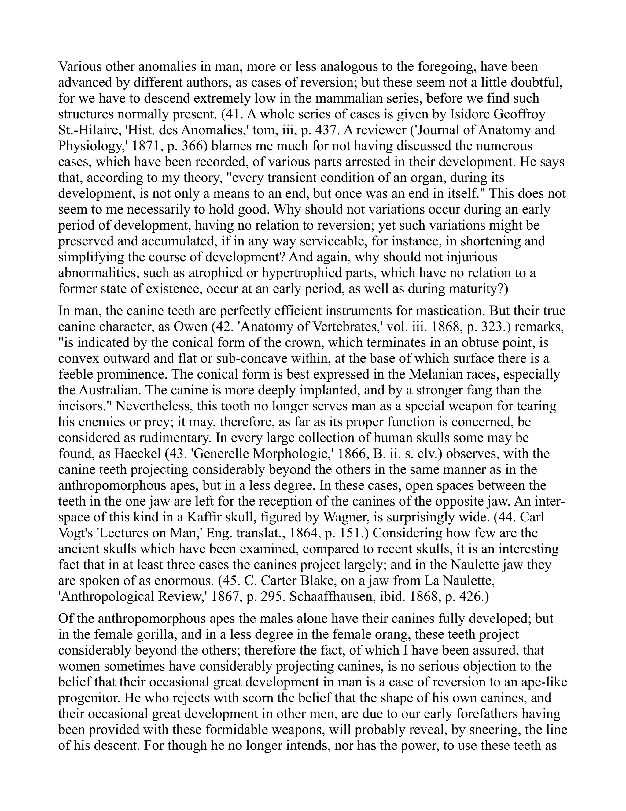 Various other anomalies in man, more or less analogous to the foregoing, have been
advanced by different authors, as cases of reversion; but these seem not a little doubtful,
for we have to descend extremely low in the mammalian series, before we find such
structures normally present. (41. A whole series of cases is given by Isidore Geoffroy
St.-Hilaire, 'Hist. des Anomalies,' tom, iii, p. 437. A reviewer ('Journal of Anatomy and
Physiology,' 1871, p. 366) blames me much for not having discussed the numerous
cases, which have been recorded, of various parts arrested in their development. He says
that, according to my theory, "every transient condition of an organ, during its
development, is not only a means to an end, but once was an end in itself." This does not
seem to me necessarily to hold good. Why should not variations occur during an early
period of development, having no relation to reversion; yet such variations might be
preserved and accumulated, if in any way serviceable, for instance, in shortening and
simplifying the course of development? And again, why should not injurious
abnormalities, such as atrophied or hypertrophied parts, which have no relation to a
former state of existence, occur at an early period, as well as during maturity?)
In man, the canine teeth are perfectly efficient instruments for mastication. But their true
canine character, as Owen (42. 'Anatomy of Vertebrates,' vol. iii. 1868, p. 323.) remarks,
"is indicated by the conical form of the crown, which terminates in an obtuse point, is
convex outward and flat or sub-concave within, at the base of which surface there is a
feeble prominence. The conical form is best expressed in the Melanian races, especially
the Australian. The canine is more deeply implanted, and by a stronger fang than the
incisors." Nevertheless, this tooth no longer serves man as a special weapon for tearing
his enemies or prey; it may, therefore, as far as its proper function is concerned, be
considered as rudimentary. In every large collection of human skulls some may be
found, as Haeckel (43. 'Generelle Morphologie,' 1866, B. ii. s. clv.) observes, with the
canine teeth projecting considerably beyond the others in the same manner as in the
anthropomorphous apes, but in a less degree. In these cases, open spaces between the
teeth in the one jaw are left for the reception of the canines of the opposite jaw. An inter-
space of this kind in a Kaffir skull, figured by Wagner, is surprisingly wide. (44. Carl
Vogt's 'Lectures on Man,' Eng. translat., 1864, p. 151.) Considering how few are the
ancient skulls which have been examined, compared to recent skulls, it is an interesting
fact that in at least three cases the canines project largely; and in the Naulette jaw they
are spoken of as enormous. (45. C. Carter Blake, on a jaw from La Naulette,
'Anthropological Review,' 1867, p. 295. Schaaffhausen, ibid. 1868, p. 426.)
Of the anthropomorphous apes the males alone have their canines fully developed; but
in the female gorilla, and in a less degree in the female orang, these teeth project
considerably beyond the others; therefore the fact, of which I have been assured, that
women sometimes have considerably projecting canines, is no serious objection to the
belief that their occasional great development in man is a case of reversion to an ape-like
progenitor. He who rejects with scorn the belief that the shape of his own canines, and
their occasional great development in other men, are due to our early forefathers having
been provided with these formidable weapons, will probably reveal, by sneering, the line
of his descent. For though he no longer intends, nor has the power, to use these teeth as
 