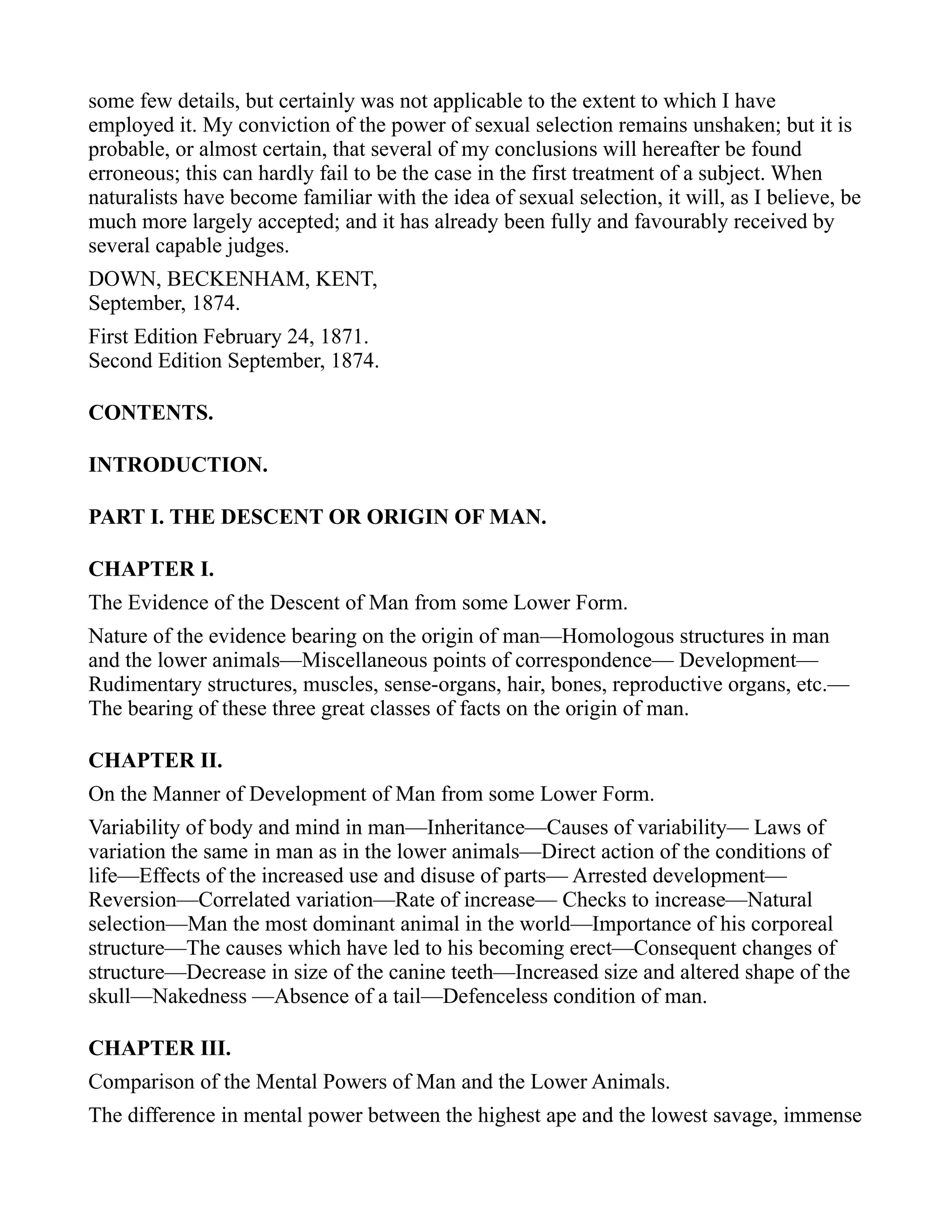 some few details, but certainly was not applicable to the extent to which I have
employed it. My conviction of the power of sexual selection remains unshaken; but it is
probable, or almost certain, that several of my conclusions will hereafter be found
erroneous; this can hardly fail to be the case in the first treatment of a subject. When
naturalists have become familiar with the idea of sexual selection, it will, as I believe, be
much more largely accepted; and it has already been fully and favourably received by
several capable judges.
DOWN, BECKENHAM, KENT,
September, 1874.
First Edition February 24, 1871.
Second Edition September, 1874.
CONTENTS.
INTRODUCTION.
PART I. THE DESCENT OR ORIGIN OF MAN.
CHAPTER I.
The Evidence of the Descent of Man from some Lower Form.
Nature of the evidence bearing on the origin of man—Homologous structures in man
and the lower animals—Miscellaneous points of correspondence— Development—
Rudimentary structures, muscles, sense-organs, hair, bones, reproductive organs, etc.—
The bearing of these three great classes of facts on the origin of man.
CHAPTER II.
On the Manner of Development of Man from some Lower Form.
Variability of body and mind in man—Inheritance—Causes of variability— Laws of
variation the same in man as in the lower animals—Direct action of the conditions of
life—Effects of the increased use and disuse of parts— Arrested development—
Reversion—Correlated variation—Rate of increase— Checks to increase—Natural
selection—Man the most dominant animal in the world—Importance of his corporeal
structure—The causes which have led to his becoming erect—Consequent changes of
structure—Decrease in size of the canine teeth—Increased size and altered shape of the
skull—Nakedness —Absence of a tail—Defenceless condition of man.
CHAPTER III.
Comparison of the Mental Powers of Man and the Lower Animals.
The difference in mental power between the highest ape and the lowest savage, immense
 