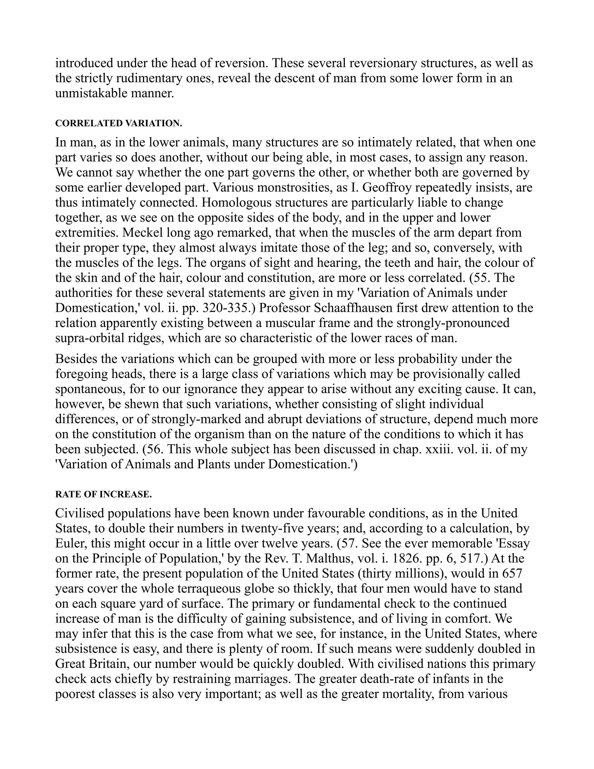 introduced under the head of reversion. These several reversionary structures, as well as
the strictly rudimentary ones, reveal the descent of man from some lower form in an
unmistakable manner.
CORRELATED VARIATION.
In man, as in the lower animals, many structures are so intimately related, that when one
part varies so does another, without our being able, in most cases, to assign any reason.
We cannot say whether the one part governs the other, or whether both are governed by
some earlier developed part. Various monstrosities, as I. Geoffroy repeatedly insists, are
thus intimately connected. Homologous structures are particularly liable to change
together, as we see on the opposite sides of the body, and in the upper and lower
extremities. Meckel long ago remarked, that when the muscles of the arm depart from
their proper type, they almost always imitate those of the leg; and so, conversely, with
the muscles of the legs. The organs of sight and hearing, the teeth and hair, the colour of
the skin and of the hair, colour and constitution, are more or less correlated. (55. The
authorities for these several statements are given in my 'Variation of Animals under
Domestication,' vol. ii. pp. 320-335.) Professor Schaaffhausen first drew attention to the
relation apparently existing between a muscular frame and the strongly-pronounced
supra-orbital ridges, which are so characteristic of the lower races of man.
Besides the variations which can be grouped with more or less probability under the
foregoing heads, there is a large class of variations which may be provisionally called
spontaneous, for to our ignorance they appear to arise without any exciting cause. It can,
however, be shewn that such variations, whether consisting of slight individual
differences, or of strongly-marked and abrupt deviations of structure, depend much more
on the constitution of the organism than on the nature of the conditions to which it has
been subjected. (56. This whole subject has been discussed in chap. xxiii. vol. ii. of my
'Variation of Animals and Plants under Domestication.')
RATE OF INCREASE.
Civilised populations have been known under favourable conditions, as in the United
States, to double their numbers in twenty-five years; and, according to a calculation, by
Euler, this might occur in a little over twelve years. (57. See the ever memorable 'Essay
on the Principle of Population,' by the Rev. T. Malthus, vol. i. 1826. pp. 6, 517.) At the
former rate, the present population of the United States (thirty millions), would in 657
years cover the whole terraqueous globe so thickly, that four men would have to stand
on each square yard of surface. The primary or fundamental check to the continued
increase of man is the difficulty of gaining subsistence, and of living in comfort. We
may infer that this is the case from what we see, for instance, in the United States, where
subsistence is easy, and there is plenty of room. If such means were suddenly doubled in
Great Britain, our number would be quickly doubled. With civilised nations this primary
check acts chiefly by restraining marriages. The greater death-rate of infants in the
poorest classes is also very important; as well as the greater mortality, from various
 