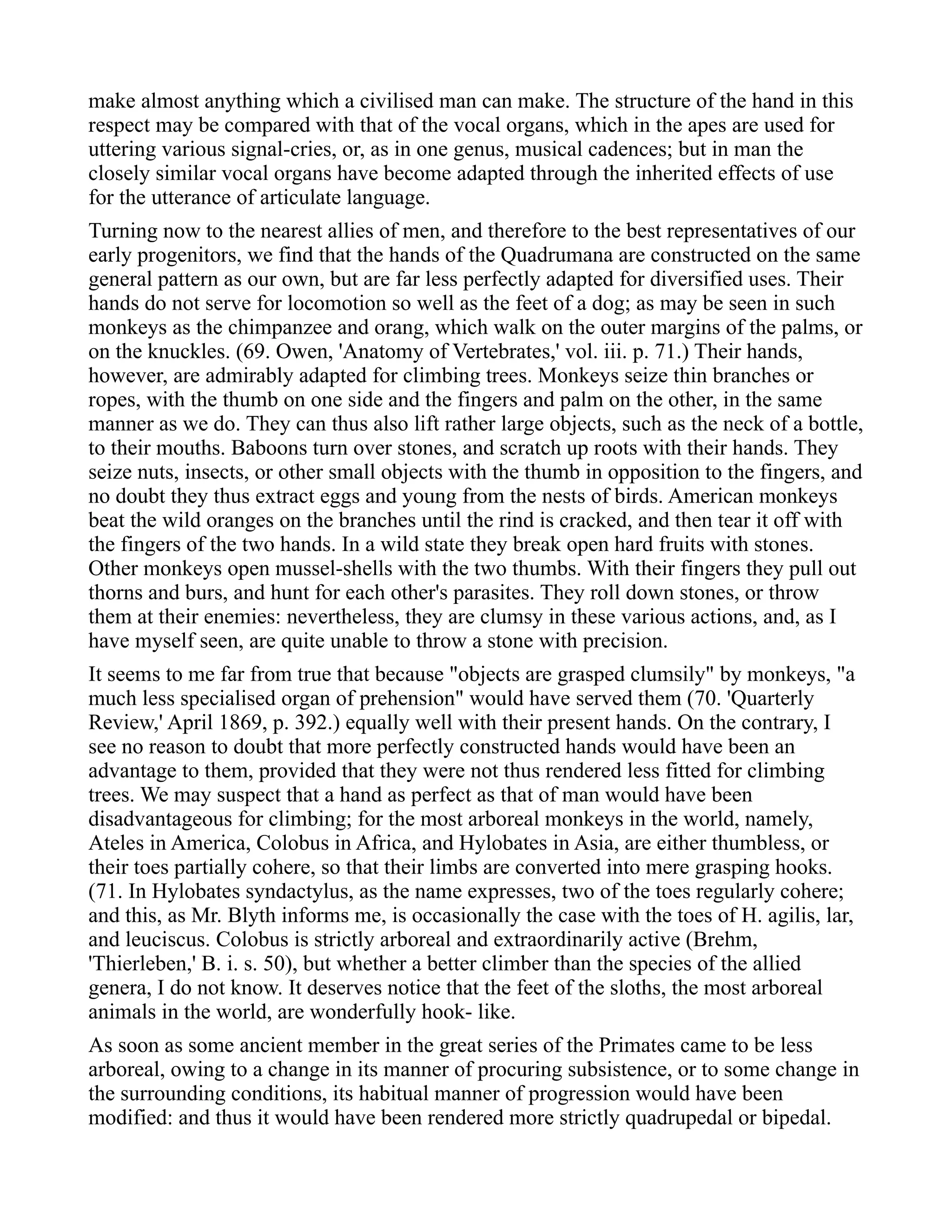 make almost anything which a civilised man can make. The structure of the hand in this
respect may be compared with that of the vocal organs, which in the apes are used for
uttering various signal-cries, or, as in one genus, musical cadences; but in man the
closely similar vocal organs have become adapted through the inherited effects of use
for the utterance of articulate language.
Turning now to the nearest allies of men, and therefore to the best representatives of our
early progenitors, we find that the hands of the Quadrumana are constructed on the same
general pattern as our own, but are far less perfectly adapted for diversified uses. Their
hands do not serve for locomotion so well as the feet of a dog; as may be seen in such
monkeys as the chimpanzee and orang, which walk on the outer margins of the palms, or
on the knuckles. (69. Owen, 'Anatomy of Vertebrates,' vol. iii. p. 71.) Their hands,
however, are admirably adapted for climbing trees. Monkeys seize thin branches or
ropes, with the thumb on one side and the fingers and palm on the other, in the same
manner as we do. They can thus also lift rather large objects, such as the neck of a bottle,
to their mouths. Baboons turn over stones, and scratch up roots with their hands. They
seize nuts, insects, or other small objects with the thumb in opposition to the fingers, and
no doubt they thus extract eggs and young from the nests of birds. American monkeys
beat the wild oranges on the branches until the rind is cracked, and then tear it off with
the fingers of the two hands. In a wild state they break open hard fruits with stones.
Other monkeys open mussel-shells with the two thumbs. With their fingers they pull out
thorns and burs, and hunt for each other's parasites. They roll down stones, or throw
them at their enemies: nevertheless, they are clumsy in these various actions, and, as I
have myself seen, are quite unable to throw a stone with precision.
It seems to me far from true that because "objects are grasped clumsily" by monkeys, "a
much less specialised organ of prehension" would have served them (70. 'Quarterly
Review,' April 1869, p. 392.) equally well with their present hands. On the contrary, I
see no reason to doubt that more perfectly constructed hands would have been an
advantage to them, provided that they were not thus rendered less fitted for climbing
trees. We may suspect that a hand as perfect as that of man would have been
disadvantageous for climbing; for the most arboreal monkeys in the world, namely,
Ateles in America, Colobus in Africa, and Hylobates in Asia, are either thumbless, or
their toes partially cohere, so that their limbs are converted into mere grasping hooks.
(71. In Hylobates syndactylus, as the name expresses, two of the toes regularly cohere;
and this, as Mr. Blyth informs me, is occasionally the case with the toes of H. agilis, lar,
and leuciscus. Colobus is strictly arboreal and extraordinarily active (Brehm,
'Thierleben,' B. i. s. 50), but whether a better climber than the species of the allied
genera, I do not know. It deserves notice that the feet of the sloths, the most arboreal
animals in the world, are wonderfully hook- like.
As soon as some ancient member in the great series of the Primates came to be less
arboreal, owing to a change in its manner of procuring subsistence, or to some change in
the surrounding conditions, its habitual manner of progression would have been
modified: and thus it would have been rendered more strictly quadrupedal or bipedal.
 