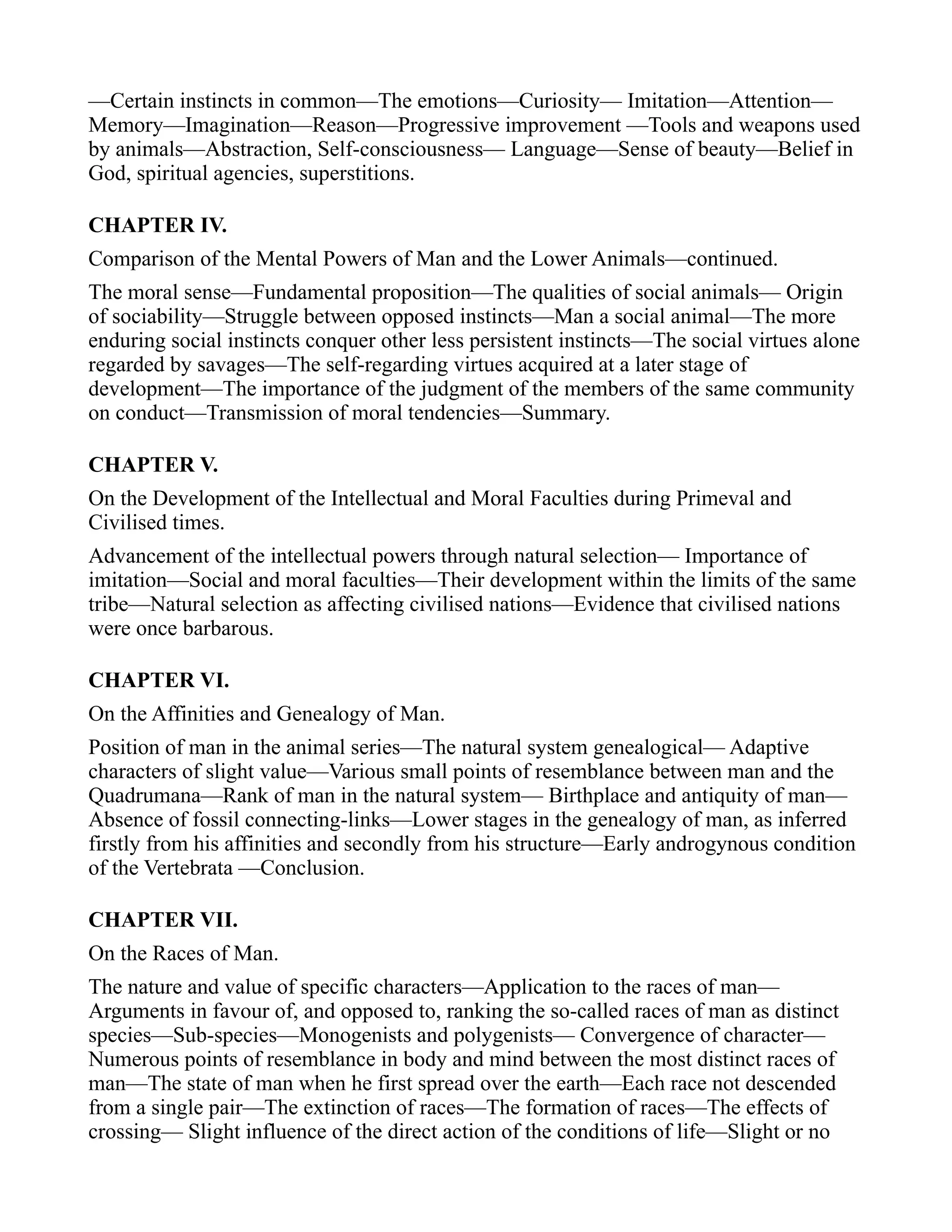 —Certain instincts in common—The emotions—Curiosity— Imitation—Attention—
Memory—Imagination—Reason—Progressive improvement —Tools and weapons used
by animals—Abstraction, Self-consciousness— Language—Sense of beauty—Belief in
God, spiritual agencies, superstitions.
CHAPTER IV.
Comparison of the Mental Powers of Man and the Lower Animals—continued.
The moral sense—Fundamental proposition—The qualities of social animals— Origin
of sociability—Struggle between opposed instincts—Man a social animal—The more
enduring social instincts conquer other less persistent instincts—The social virtues alone
regarded by savages—The self-regarding virtues acquired at a later stage of
development—The importance of the judgment of the members of the same community
on conduct—Transmission of moral tendencies—Summary.
CHAPTER V.
On the Development of the Intellectual and Moral Faculties during Primeval and
Civilised times.
Advancement of the intellectual powers through natural selection— Importance of
imitation—Social and moral faculties—Their development within the limits of the same
tribe—Natural selection as affecting civilised nations—Evidence that civilised nations
were once barbarous.
CHAPTER VI.
On the Affinities and Genealogy of Man.
Position of man in the animal series—The natural system genealogical— Adaptive
characters of slight value—Various small points of resemblance between man and the
Quadrumana—Rank of man in the natural system— Birthplace and antiquity of man—
Absence of fossil connecting-links—Lower stages in the genealogy of man, as inferred
firstly from his affinities and secondly from his structure—Early androgynous condition
of the Vertebrata —Conclusion.
CHAPTER VII.
On the Races of Man.
The nature and value of specific characters—Application to the races of man—
Arguments in favour of, and opposed to, ranking the so-called races of man as distinct
species—Sub-species—Monogenists and polygenists— Convergence of character—
Numerous points of resemblance in body and mind between the most distinct races of
man—The state of man when he first spread over the earth—Each race not descended
from a single pair—The extinction of races—The formation of races—The effects of
crossing— Slight influence of the direct action of the conditions of life—Slight or no
 