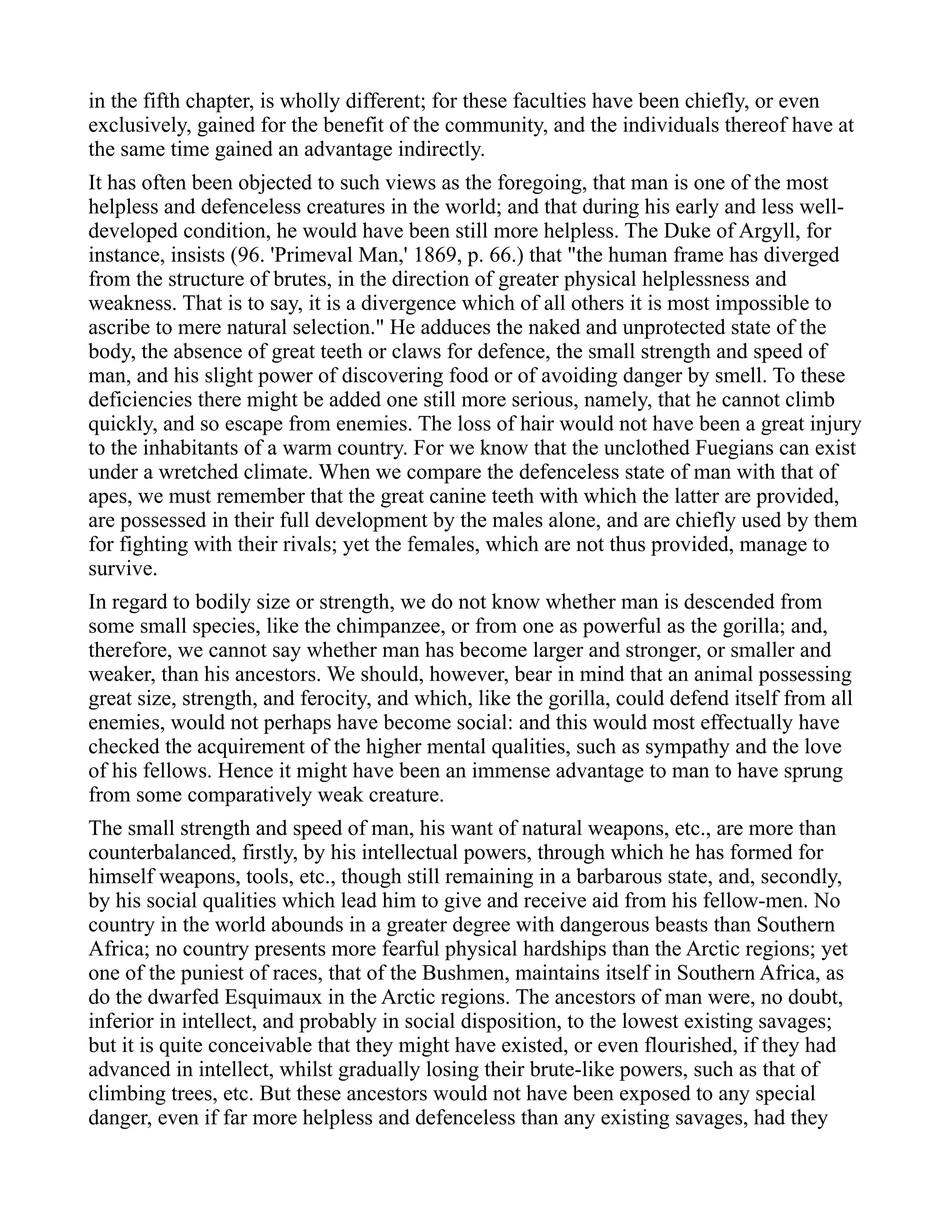 in the fifth chapter, is wholly different; for these faculties have been chiefly, or even
exclusively, gained for the benefit of the community, and the individuals thereof have at
the same time gained an advantage indirectly.
It has often been objected to such views as the foregoing, that man is one of the most
helpless and defenceless creatures in the world; and that during his early and less well-
developed condition, he would have been still more helpless. The Duke of Argyll, for
instance, insists (96. 'Primeval Man,' 1869, p. 66.) that "the human frame has diverged
from the structure of brutes, in the direction of greater physical helplessness and
weakness. That is to say, it is a divergence which of all others it is most impossible to
ascribe to mere natural selection." He adduces the naked and unprotected state of the
body, the absence of great teeth or claws for defence, the small strength and speed of
man, and his slight power of discovering food or of avoiding danger by smell. To these
deficiencies there might be added one still more serious, namely, that he cannot climb
quickly, and so escape from enemies. The loss of hair would not have been a great injury
to the inhabitants of a warm country. For we know that the unclothed Fuegians can exist
under a wretched climate. When we compare the defenceless state of man with that of
apes, we must remember that the great canine teeth with which the latter are provided,
are possessed in their full development by the males alone, and are chiefly used by them
for fighting with their rivals; yet the females, which are not thus provided, manage to
survive.
In regard to bodily size or strength, we do not know whether man is descended from
some small species, like the chimpanzee, or from one as powerful as the gorilla; and,
therefore, we cannot say whether man has become larger and stronger, or smaller and
weaker, than his ancestors. We should, however, bear in mind that an animal possessing
great size, strength, and ferocity, and which, like the gorilla, could defend itself from all
enemies, would not perhaps have become social: and this would most effectually have
checked the acquirement of the higher mental qualities, such as sympathy and the love
of his fellows. Hence it might have been an immense advantage to man to have sprung
from some comparatively weak creature.
The small strength and speed of man, his want of natural weapons, etc., are more than
counterbalanced, firstly, by his intellectual powers, through which he has formed for
himself weapons, tools, etc., though still remaining in a barbarous state, and, secondly,
by his social qualities which lead him to give and receive aid from his fellow-men. No
country in the world abounds in a greater degree with dangerous beasts than Southern
Africa; no country presents more fearful physical hardships than the Arctic regions; yet
one of the puniest of races, that of the Bushmen, maintains itself in Southern Africa, as
do the dwarfed Esquimaux in the Arctic regions. The ancestors of man were, no doubt,
inferior in intellect, and probably in social disposition, to the lowest existing savages;
but it is quite conceivable that they might have existed, or even flourished, if they had
advanced in intellect, whilst gradually losing their brute-like powers, such as that of
climbing trees, etc. But these ancestors would not have been exposed to any special
danger, even if far more helpless and defenceless than any existing savages, had they
 