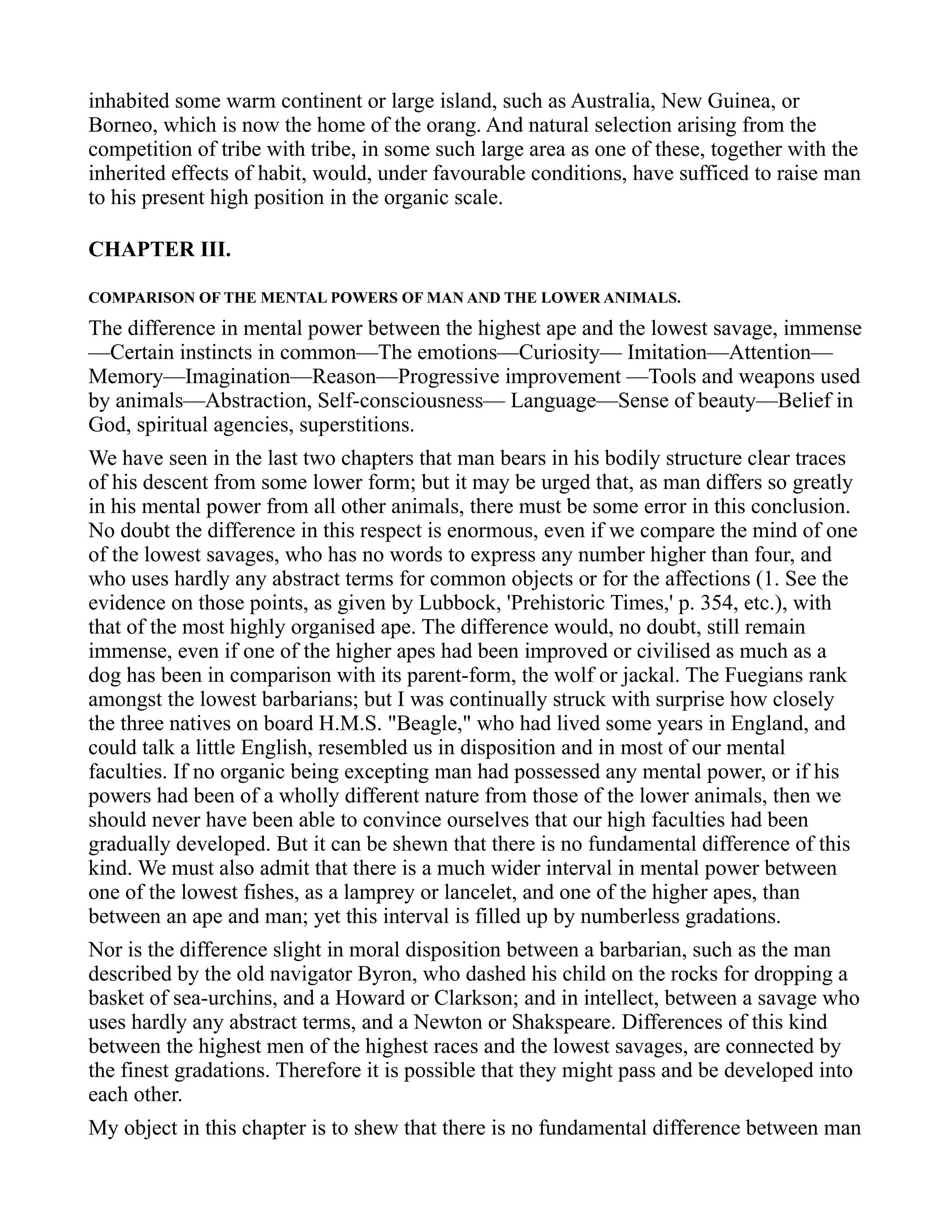 inhabited some warm continent or large island, such as Australia, New Guinea, or
Borneo, which is now the home of the orang. And natural selection arising from the
competition of tribe with tribe, in some such large area as one of these, together with the
inherited effects of habit, would, under favourable conditions, have sufficed to raise man
to his present high position in the organic scale.
CHAPTER III.
COMPARISON OF THE MENTAL POWERS OF MAN AND THE LOWER ANIMALS.
The difference in mental power between the highest ape and the lowest savage, immense
—Certain instincts in common—The emotions—Curiosity— Imitation—Attention—
Memory—Imagination—Reason—Progressive improvement —Tools and weapons used
by animals—Abstraction, Self-consciousness— Language—Sense of beauty—Belief in
God, spiritual agencies, superstitions.
We have seen in the last two chapters that man bears in his bodily structure clear traces
of his descent from some lower form; but it may be urged that, as man differs so greatly
in his mental power from all other animals, there must be some error in this conclusion.
No doubt the difference in this respect is enormous, even if we compare the mind of one
of the lowest savages, who has no words to express any number higher than four, and
who uses hardly any abstract terms for common objects or for the affections (1. See the
evidence on those points, as given by Lubbock, 'Prehistoric Times,' p. 354, etc.), with
that of the most highly organised ape. The difference would, no doubt, still remain
immense, even if one of the higher apes had been improved or civilised as much as a
dog has been in comparison with its parent-form, the wolf or jackal. The Fuegians rank
amongst the lowest barbarians; but I was continually struck with surprise how closely
the three natives on board H.M.S. "Beagle," who had lived some years in England, and
could talk a little English, resembled us in disposition and in most of our mental
faculties. If no organic being excepting man had possessed any mental power, or if his
powers had been of a wholly different nature from those of the lower animals, then we
should never have been able to convince ourselves that our high faculties had been
gradually developed. But it can be shewn that there is no fundamental difference of this
kind. We must also admit that there is a much wider interval in mental power between
one of the lowest fishes, as a lamprey or lancelet, and one of the higher apes, than
between an ape and man; yet this interval is filled up by numberless gradations.
Nor is the difference slight in moral disposition between a barbarian, such as the man
described by the old navigator Byron, who dashed his child on the rocks for dropping a
basket of sea-urchins, and a Howard or Clarkson; and in intellect, between a savage who
uses hardly any abstract terms, and a Newton or Shakspeare. Differences of this kind
between the highest men of the highest races and the lowest savages, are connected by
the finest gradations. Therefore it is possible that they might pass and be developed into
each other.
My object in this chapter is to shew that there is no fundamental difference between man
 