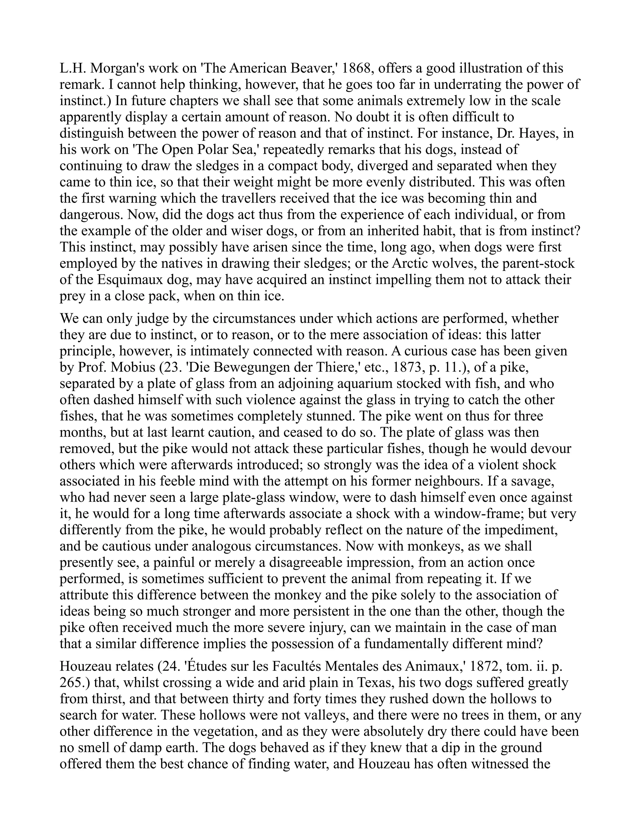 L.H. Morgan's work on 'The American Beaver,' 1868, offers a good illustration of this
remark. I cannot help thinking, however, that he goes too far in underrating the power of
instinct.) In future chapters we shall see that some animals extremely low in the scale
apparently display a certain amount of reason. No doubt it is often difficult to
distinguish between the power of reason and that of instinct. For instance, Dr. Hayes, in
his work on 'The Open Polar Sea,' repeatedly remarks that his dogs, instead of
continuing to draw the sledges in a compact body, diverged and separated when they
came to thin ice, so that their weight might be more evenly distributed. This was often
the first warning which the travellers received that the ice was becoming thin and
dangerous. Now, did the dogs act thus from the experience of each individual, or from
the example of the older and wiser dogs, or from an inherited habit, that is from instinct?
This instinct, may possibly have arisen since the time, long ago, when dogs were first
employed by the natives in drawing their sledges; or the Arctic wolves, the parent-stock
of the Esquimaux dog, may have acquired an instinct impelling them not to attack their
prey in a close pack, when on thin ice.
We can only judge by the circumstances under which actions are performed, whether
they are due to instinct, or to reason, or to the mere association of ideas: this latter
principle, however, is intimately connected with reason. A curious case has been given
by Prof. Mobius (23. 'Die Bewegungen der Thiere,' etc., 1873, p. 11.), of a pike,
separated by a plate of glass from an adjoining aquarium stocked with fish, and who
often dashed himself with such violence against the glass in trying to catch the other
fishes, that he was sometimes completely stunned. The pike went on thus for three
months, but at last learnt caution, and ceased to do so. The plate of glass was then
removed, but the pike would not attack these particular fishes, though he would devour
others which were afterwards introduced; so strongly was the idea of a violent shock
associated in his feeble mind with the attempt on his former neighbours. If a savage,
who had never seen a large plate-glass window, were to dash himself even once against
it, he would for a long time afterwards associate a shock with a window-frame; but very
differently from the pike, he would probably reflect on the nature of the impediment,
and be cautious under analogous circumstances. Now with monkeys, as we shall
presently see, a painful or merely a disagreeable impression, from an action once
performed, is sometimes sufficient to prevent the animal from repeating it. If we
attribute this difference between the monkey and the pike solely to the association of
ideas being so much stronger and more persistent in the one than the other, though the
pike often received much the more severe injury, can we maintain in the case of man
that a similar difference implies the possession of a fundamentally different mind?
Houzeau relates (24. 'Études sur les Facultés Mentales des Animaux,' 1872, tom. ii. p.
265.) that, whilst crossing a wide and arid plain in Texas, his two dogs suffered greatly
from thirst, and that between thirty and forty times they rushed down the hollows to
search for water. These hollows were not valleys, and there were no trees in them, or any
other difference in the vegetation, and as they were absolutely dry there could have been
no smell of damp earth. The dogs behaved as if they knew that a dip in the ground
offered them the best chance of finding water, and Houzeau has often witnessed the
 
