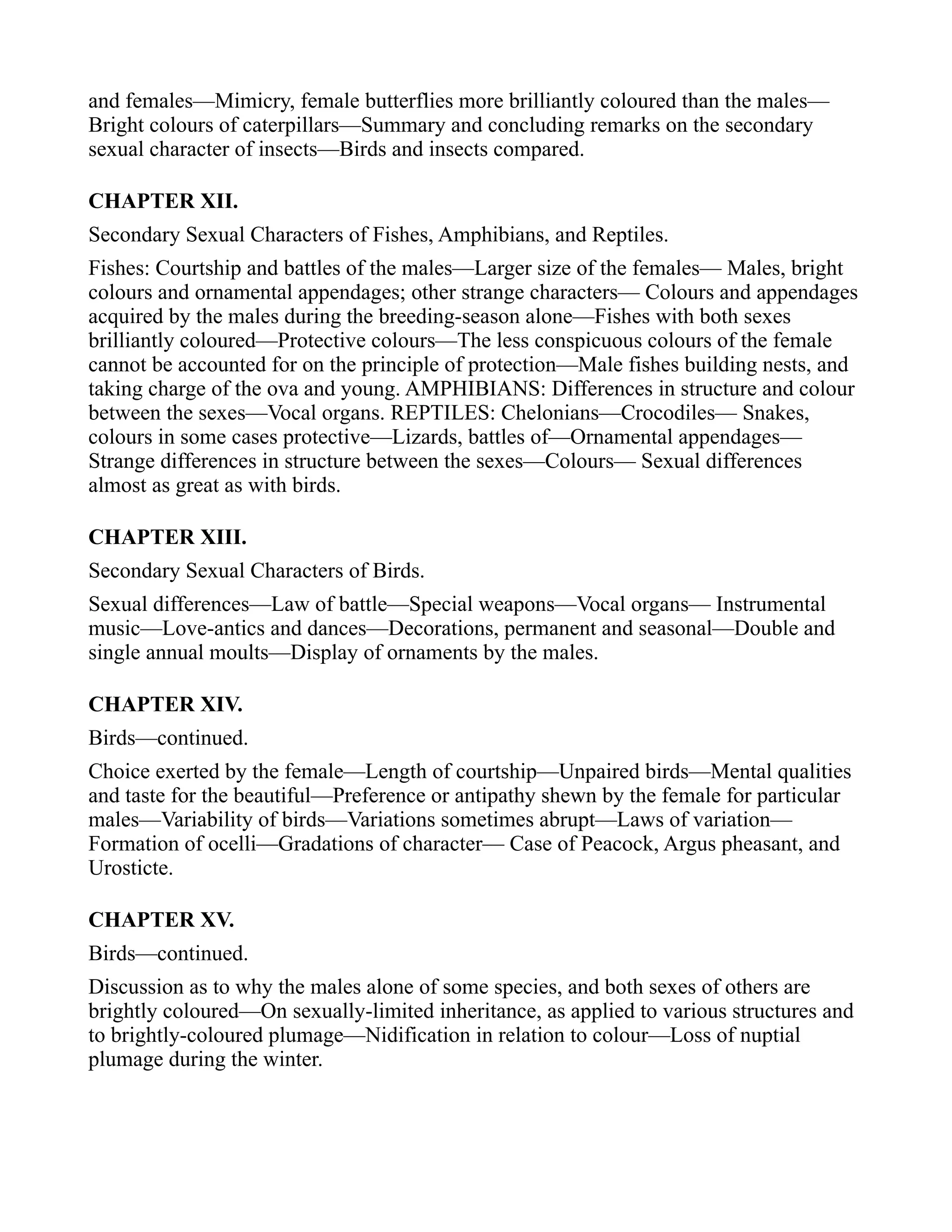 and females—Mimicry, female butterflies more brilliantly coloured than the males—
Bright colours of caterpillars—Summary and concluding remarks on the secondary
sexual character of insects—Birds and insects compared.
CHAPTER XII.
Secondary Sexual Characters of Fishes, Amphibians, and Reptiles.
Fishes: Courtship and battles of the males—Larger size of the females— Males, bright
colours and ornamental appendages; other strange characters— Colours and appendages
acquired by the males during the breeding-season alone—Fishes with both sexes
brilliantly coloured—Protective colours—The less conspicuous colours of the female
cannot be accounted for on the principle of protection—Male fishes building nests, and
taking charge of the ova and young. AMPHIBIANS: Differences in structure and colour
between the sexes—Vocal organs. REPTILES: Chelonians—Crocodiles— Snakes,
colours in some cases protective—Lizards, battles of—Ornamental appendages—
Strange differences in structure between the sexes—Colours— Sexual differences
almost as great as with birds.
CHAPTER XIII.
Secondary Sexual Characters of Birds.
Sexual differences—Law of battle—Special weapons—Vocal organs— Instrumental
music—Love-antics and dances—Decorations, permanent and seasonal—Double and
single annual moults—Display of ornaments by the males.
CHAPTER XIV.
Birds—continued.
Choice exerted by the female—Length of courtship—Unpaired birds—Mental qualities
and taste for the beautiful—Preference or antipathy shewn by the female for particular
males—Variability of birds—Variations sometimes abrupt—Laws of variation—
Formation of ocelli—Gradations of character— Case of Peacock, Argus pheasant, and
Urosticte.
CHAPTER XV.
Birds—continued.
Discussion as to why the males alone of some species, and both sexes of others are
brightly coloured—On sexually-limited inheritance, as applied to various structures and
to brightly-coloured plumage—Nidification in relation to colour—Loss of nuptial
plumage during the winter.
 