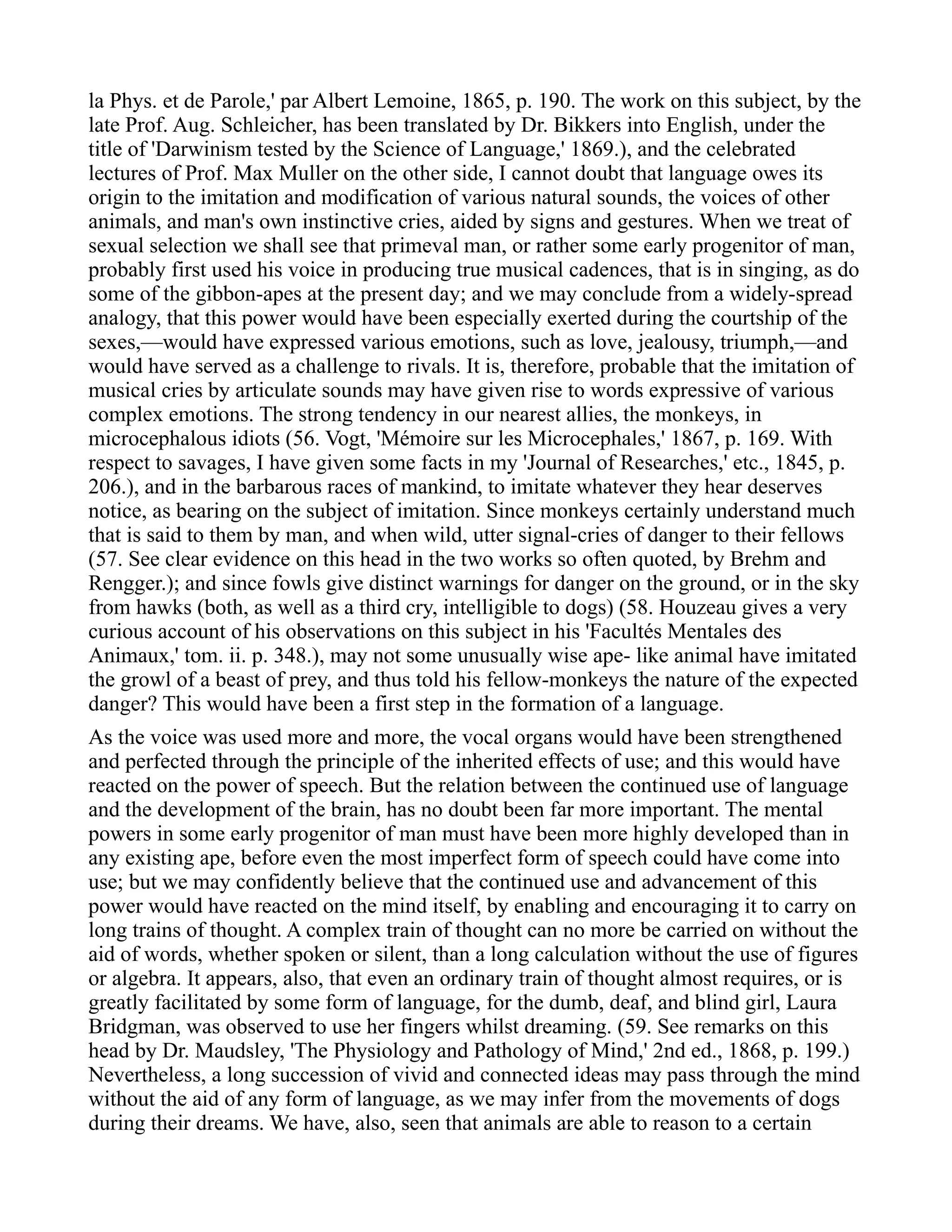 la Phys. et de Parole,' par Albert Lemoine, 1865, p. 190. The work on this subject, by the
late Prof. Aug. Schleicher, has been translated by Dr. Bikkers into English, under the
title of 'Darwinism tested by the Science of Language,' 1869.), and the celebrated
lectures of Prof. Max Muller on the other side, I cannot doubt that language owes its
origin to the imitation and modification of various natural sounds, the voices of other
animals, and man's own instinctive cries, aided by signs and gestures. When we treat of
sexual selection we shall see that primeval man, or rather some early progenitor of man,
probably first used his voice in producing true musical cadences, that is in singing, as do
some of the gibbon-apes at the present day; and we may conclude from a widely-spread
analogy, that this power would have been especially exerted during the courtship of the
sexes,—would have expressed various emotions, such as love, jealousy, triumph,—and
would have served as a challenge to rivals. It is, therefore, probable that the imitation of
musical cries by articulate sounds may have given rise to words expressive of various
complex emotions. The strong tendency in our nearest allies, the monkeys, in
microcephalous idiots (56. Vogt, 'Mémoire sur les Microcephales,' 1867, p. 169. With
respect to savages, I have given some facts in my 'Journal of Researches,' etc., 1845, p.
206.), and in the barbarous races of mankind, to imitate whatever they hear deserves
notice, as bearing on the subject of imitation. Since monkeys certainly understand much
that is said to them by man, and when wild, utter signal-cries of danger to their fellows
(57. See clear evidence on this head in the two works so often quoted, by Brehm and
Rengger.); and since fowls give distinct warnings for danger on the ground, or in the sky
from hawks (both, as well as a third cry, intelligible to dogs) (58. Houzeau gives a very
curious account of his observations on this subject in his 'Facultés Mentales des
Animaux,' tom. ii. p. 348.), may not some unusually wise ape- like animal have imitated
the growl of a beast of prey, and thus told his fellow-monkeys the nature of the expected
danger? This would have been a first step in the formation of a language.
As the voice was used more and more, the vocal organs would have been strengthened
and perfected through the principle of the inherited effects of use; and this would have
reacted on the power of speech. But the relation between the continued use of language
and the development of the brain, has no doubt been far more important. The mental
powers in some early progenitor of man must have been more highly developed than in
any existing ape, before even the most imperfect form of speech could have come into
use; but we may confidently believe that the continued use and advancement of this
power would have reacted on the mind itself, by enabling and encouraging it to carry on
long trains of thought. A complex train of thought can no more be carried on without the
aid of words, whether spoken or silent, than a long calculation without the use of figures
or algebra. It appears, also, that even an ordinary train of thought almost requires, or is
greatly facilitated by some form of language, for the dumb, deaf, and blind girl, Laura
Bridgman, was observed to use her fingers whilst dreaming. (59. See remarks on this
head by Dr. Maudsley, 'The Physiology and Pathology of Mind,' 2nd ed., 1868, p. 199.)
Nevertheless, a long succession of vivid and connected ideas may pass through the mind
without the aid of any form of language, as we may infer from the movements of dogs
during their dreams. We have, also, seen that animals are able to reason to a certain
 