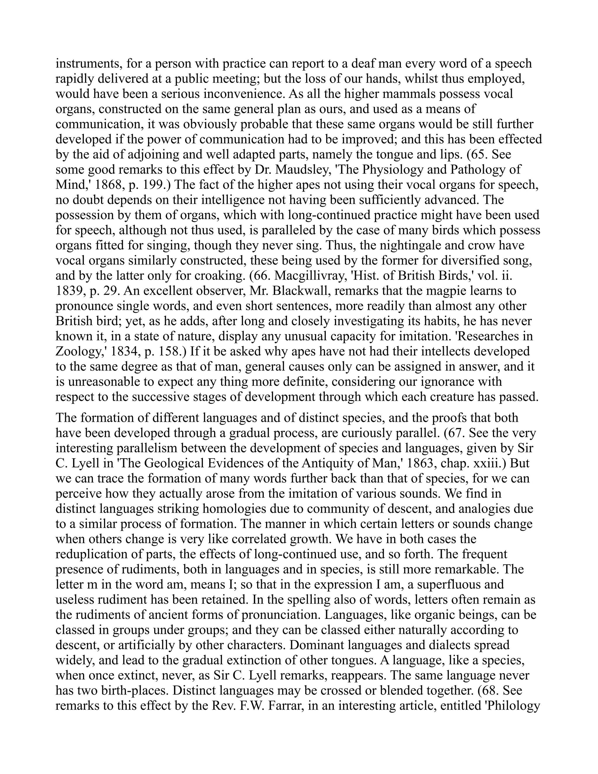 instruments, for a person with practice can report to a deaf man every word of a speech
rapidly delivered at a public meeting; but the loss of our hands, whilst thus employed,
would have been a serious inconvenience. As all the higher mammals possess vocal
organs, constructed on the same general plan as ours, and used as a means of
communication, it was obviously probable that these same organs would be still further
developed if the power of communication had to be improved; and this has been effected
by the aid of adjoining and well adapted parts, namely the tongue and lips. (65. See
some good remarks to this effect by Dr. Maudsley, 'The Physiology and Pathology of
Mind,' 1868, p. 199.) The fact of the higher apes not using their vocal organs for speech,
no doubt depends on their intelligence not having been sufficiently advanced. The
possession by them of organs, which with long-continued practice might have been used
for speech, although not thus used, is paralleled by the case of many birds which possess
organs fitted for singing, though they never sing. Thus, the nightingale and crow have
vocal organs similarly constructed, these being used by the former for diversified song,
and by the latter only for croaking. (66. Macgillivray, 'Hist. of British Birds,' vol. ii.
1839, p. 29. An excellent observer, Mr. Blackwall, remarks that the magpie learns to
pronounce single words, and even short sentences, more readily than almost any other
British bird; yet, as he adds, after long and closely investigating its habits, he has never
known it, in a state of nature, display any unusual capacity for imitation. 'Researches in
Zoology,' 1834, p. 158.) If it be asked why apes have not had their intellects developed
to the same degree as that of man, general causes only can be assigned in answer, and it
is unreasonable to expect any thing more definite, considering our ignorance with
respect to the successive stages of development through which each creature has passed.
The formation of different languages and of distinct species, and the proofs that both
have been developed through a gradual process, are curiously parallel. (67. See the very
interesting parallelism between the development of species and languages, given by Sir
C. Lyell in 'The Geological Evidences of the Antiquity of Man,' 1863, chap. xxiii.) But
we can trace the formation of many words further back than that of species, for we can
perceive how they actually arose from the imitation of various sounds. We find in
distinct languages striking homologies due to community of descent, and analogies due
to a similar process of formation. The manner in which certain letters or sounds change
when others change is very like correlated growth. We have in both cases the
reduplication of parts, the effects of long-continued use, and so forth. The frequent
presence of rudiments, both in languages and in species, is still more remarkable. The
letter m in the word am, means I; so that in the expression I am, a superfluous and
useless rudiment has been retained. In the spelling also of words, letters often remain as
the rudiments of ancient forms of pronunciation. Languages, like organic beings, can be
classed in groups under groups; and they can be classed either naturally according to
descent, or artificially by other characters. Dominant languages and dialects spread
widely, and lead to the gradual extinction of other tongues. A language, like a species,
when once extinct, never, as Sir C. Lyell remarks, reappears. The same language never
has two birth-places. Distinct languages may be crossed or blended together. (68. See
remarks to this effect by the Rev. F.W. Farrar, in an interesting article, entitled 'Philology
 