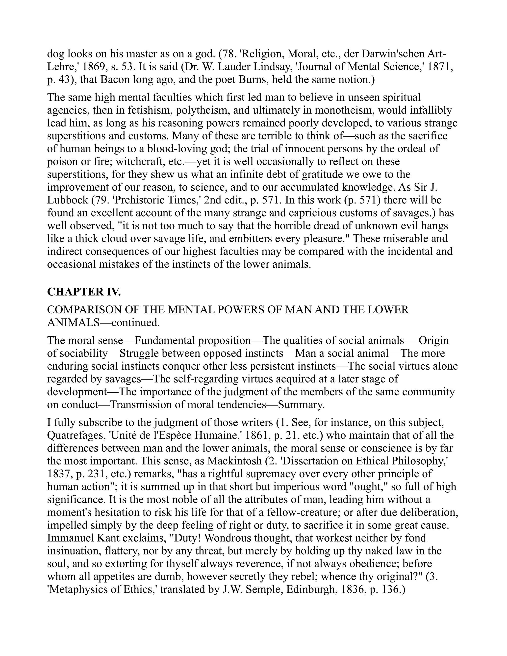 dog looks on his master as on a god. (78. 'Religion, Moral, etc., der Darwin'schen Art-
Lehre,' 1869, s. 53. It is said (Dr. W. Lauder Lindsay, 'Journal of Mental Science,' 1871,
p. 43), that Bacon long ago, and the poet Burns, held the same notion.)
The same high mental faculties which first led man to believe in unseen spiritual
agencies, then in fetishism, polytheism, and ultimately in monotheism, would infallibly
lead him, as long as his reasoning powers remained poorly developed, to various strange
superstitions and customs. Many of these are terrible to think of—such as the sacrifice
of human beings to a blood-loving god; the trial of innocent persons by the ordeal of
poison or fire; witchcraft, etc.—yet it is well occasionally to reflect on these
superstitions, for they shew us what an infinite debt of gratitude we owe to the
improvement of our reason, to science, and to our accumulated knowledge. As Sir J.
Lubbock (79. 'Prehistoric Times,' 2nd edit., p. 571. In this work (p. 571) there will be
found an excellent account of the many strange and capricious customs of savages.) has
well observed, "it is not too much to say that the horrible dread of unknown evil hangs
like a thick cloud over savage life, and embitters every pleasure." These miserable and
indirect consequences of our highest faculties may be compared with the incidental and
occasional mistakes of the instincts of the lower animals.
CHAPTER IV.
COMPARISON OF THE MENTAL POWERS OF MAN AND THE LOWER
ANIMALS—continued.
The moral sense—Fundamental proposition—The qualities of social animals— Origin
of sociability—Struggle between opposed instincts—Man a social animal—The more
enduring social instincts conquer other less persistent instincts—The social virtues alone
regarded by savages—The self-regarding virtues acquired at a later stage of
development—The importance of the judgment of the members of the same community
on conduct—Transmission of moral tendencies—Summary.
I fully subscribe to the judgment of those writers (1. See, for instance, on this subject,
Quatrefages, 'Unité de l'Espèce Humaine,' 1861, p. 21, etc.) who maintain that of all the
differences between man and the lower animals, the moral sense or conscience is by far
the most important. This sense, as Mackintosh (2. 'Dissertation on Ethical Philosophy,'
1837, p. 231, etc.) remarks, "has a rightful supremacy over every other principle of
human action"; it is summed up in that short but imperious word "ought," so full of high
significance. It is the most noble of all the attributes of man, leading him without a
moment's hesitation to risk his life for that of a fellow-creature; or after due deliberation,
impelled simply by the deep feeling of right or duty, to sacrifice it in some great cause.
Immanuel Kant exclaims, "Duty! Wondrous thought, that workest neither by fond
insinuation, flattery, nor by any threat, but merely by holding up thy naked law in the
soul, and so extorting for thyself always reverence, if not always obedience; before
whom all appetites are dumb, however secretly they rebel; whence thy original?" (3.
'Metaphysics of Ethics,' translated by J.W. Semple, Edinburgh, 1836, p. 136.)
 