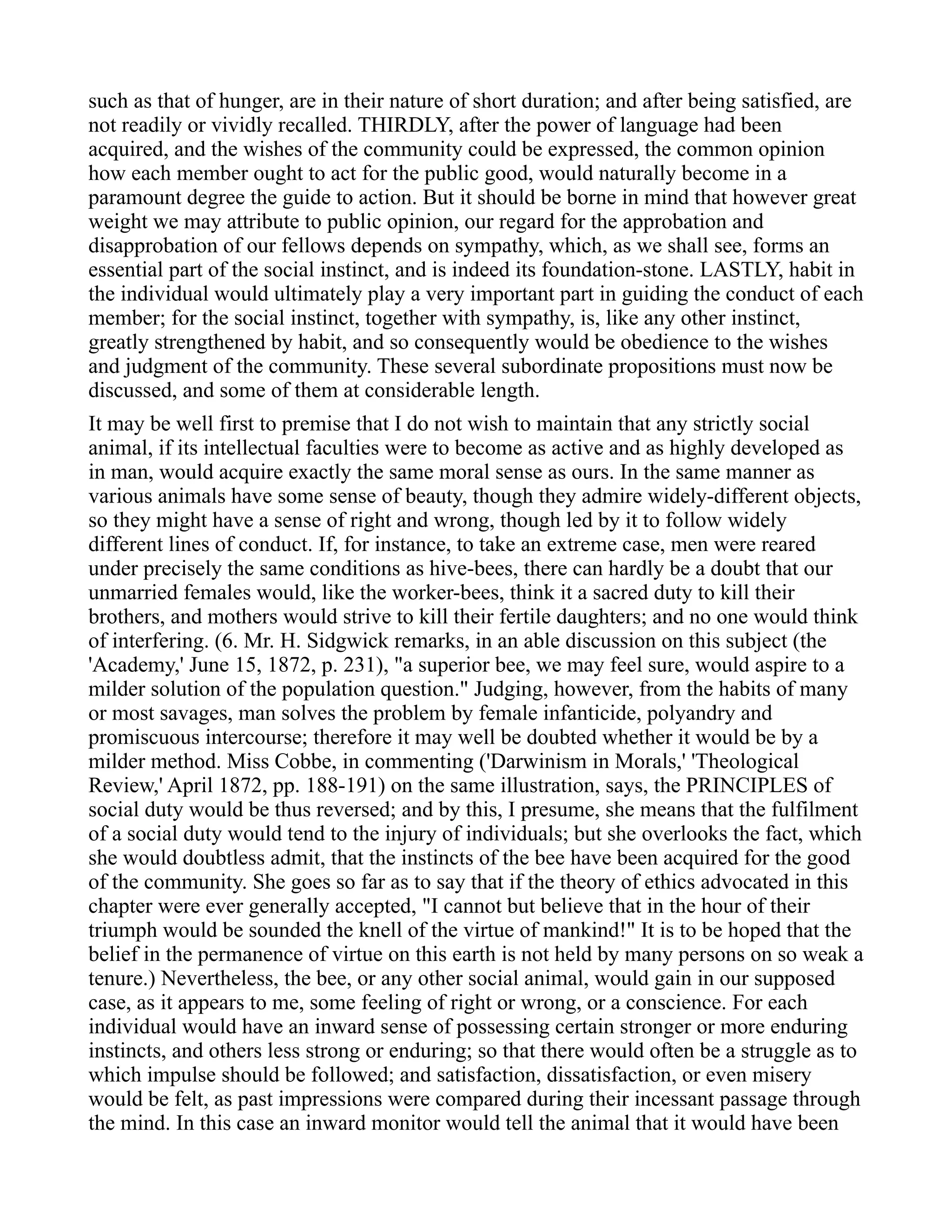 such as that of hunger, are in their nature of short duration; and after being satisfied, are
not readily or vividly recalled. THIRDLY, after the power of language had been
acquired, and the wishes of the community could be expressed, the common opinion
how each member ought to act for the public good, would naturally become in a
paramount degree the guide to action. But it should be borne in mind that however great
weight we may attribute to public opinion, our regard for the approbation and
disapprobation of our fellows depends on sympathy, which, as we shall see, forms an
essential part of the social instinct, and is indeed its foundation-stone. LASTLY, habit in
the individual would ultimately play a very important part in guiding the conduct of each
member; for the social instinct, together with sympathy, is, like any other instinct,
greatly strengthened by habit, and so consequently would be obedience to the wishes
and judgment of the community. These several subordinate propositions must now be
discussed, and some of them at considerable length.
It may be well first to premise that I do not wish to maintain that any strictly social
animal, if its intellectual faculties were to become as active and as highly developed as
in man, would acquire exactly the same moral sense as ours. In the same manner as
various animals have some sense of beauty, though they admire widely-different objects,
so they might have a sense of right and wrong, though led by it to follow widely
different lines of conduct. If, for instance, to take an extreme case, men were reared
under precisely the same conditions as hive-bees, there can hardly be a doubt that our
unmarried females would, like the worker-bees, think it a sacred duty to kill their
brothers, and mothers would strive to kill their fertile daughters; and no one would think
of interfering. (6. Mr. H. Sidgwick remarks, in an able discussion on this subject (the
'Academy,' June 15, 1872, p. 231), "a superior bee, we may feel sure, would aspire to a
milder solution of the population question." Judging, however, from the habits of many
or most savages, man solves the problem by female infanticide, polyandry and
promiscuous intercourse; therefore it may well be doubted whether it would be by a
milder method. Miss Cobbe, in commenting ('Darwinism in Morals,' 'Theological
Review,' April 1872, pp. 188-191) on the same illustration, says, the PRINCIPLES of
social duty would be thus reversed; and by this, I presume, she means that the fulfilment
of a social duty would tend to the injury of individuals; but she overlooks the fact, which
she would doubtless admit, that the instincts of the bee have been acquired for the good
of the community. She goes so far as to say that if the theory of ethics advocated in this
chapter were ever generally accepted, "I cannot but believe that in the hour of their
triumph would be sounded the knell of the virtue of mankind!" It is to be hoped that the
belief in the permanence of virtue on this earth is not held by many persons on so weak a
tenure.) Nevertheless, the bee, or any other social animal, would gain in our supposed
case, as it appears to me, some feeling of right or wrong, or a conscience. For each
individual would have an inward sense of possessing certain stronger or more enduring
instincts, and others less strong or enduring; so that there would often be a struggle as to
which impulse should be followed; and satisfaction, dissatisfaction, or even misery
would be felt, as past impressions were compared during their incessant passage through
the mind. In this case an inward monitor would tell the animal that it would have been
 