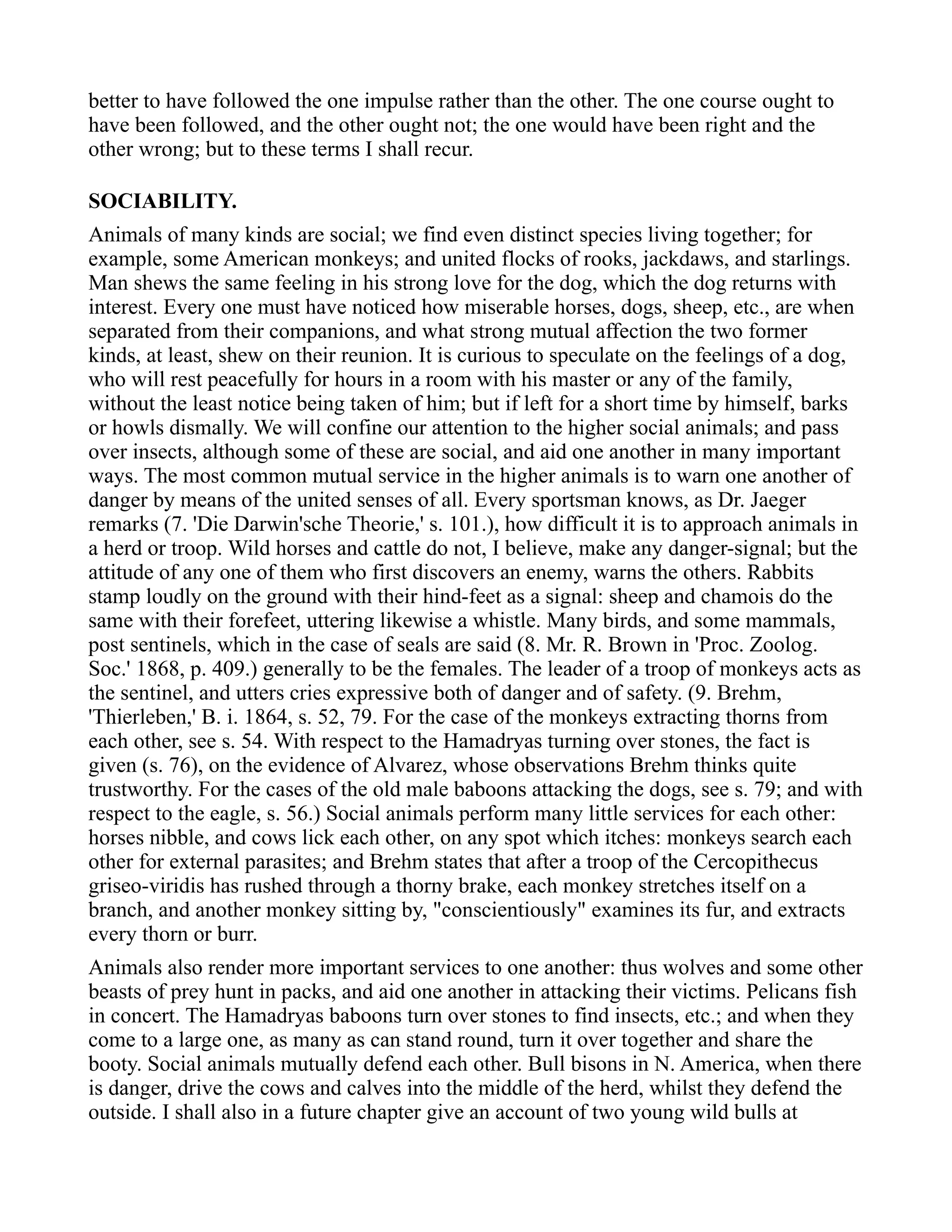 better to have followed the one impulse rather than the other. The one course ought to
have been followed, and the other ought not; the one would have been right and the
other wrong; but to these terms I shall recur.
SOCIABILITY.
Animals of many kinds are social; we find even distinct species living together; for
example, some American monkeys; and united flocks of rooks, jackdaws, and starlings.
Man shews the same feeling in his strong love for the dog, which the dog returns with
interest. Every one must have noticed how miserable horses, dogs, sheep, etc., are when
separated from their companions, and what strong mutual affection the two former
kinds, at least, shew on their reunion. It is curious to speculate on the feelings of a dog,
who will rest peacefully for hours in a room with his master or any of the family,
without the least notice being taken of him; but if left for a short time by himself, barks
or howls dismally. We will confine our attention to the higher social animals; and pass
over insects, although some of these are social, and aid one another in many important
ways. The most common mutual service in the higher animals is to warn one another of
danger by means of the united senses of all. Every sportsman knows, as Dr. Jaeger
remarks (7. 'Die Darwin'sche Theorie,' s. 101.), how difficult it is to approach animals in
a herd or troop. Wild horses and cattle do not, I believe, make any danger-signal; but the
attitude of any one of them who first discovers an enemy, warns the others. Rabbits
stamp loudly on the ground with their hind-feet as a signal: sheep and chamois do the
same with their forefeet, uttering likewise a whistle. Many birds, and some mammals,
post sentinels, which in the case of seals are said (8. Mr. R. Brown in 'Proc. Zoolog.
Soc.' 1868, p. 409.) generally to be the females. The leader of a troop of monkeys acts as
the sentinel, and utters cries expressive both of danger and of safety. (9. Brehm,
'Thierleben,' B. i. 1864, s. 52, 79. For the case of the monkeys extracting thorns from
each other, see s. 54. With respect to the Hamadryas turning over stones, the fact is
given (s. 76), on the evidence of Alvarez, whose observations Brehm thinks quite
trustworthy. For the cases of the old male baboons attacking the dogs, see s. 79; and with
respect to the eagle, s. 56.) Social animals perform many little services for each other:
horses nibble, and cows lick each other, on any spot which itches: monkeys search each
other for external parasites; and Brehm states that after a troop of the Cercopithecus
griseo-viridis has rushed through a thorny brake, each monkey stretches itself on a
branch, and another monkey sitting by, "conscientiously" examines its fur, and extracts
every thorn or burr.
Animals also render more important services to one another: thus wolves and some other
beasts of prey hunt in packs, and aid one another in attacking their victims. Pelicans fish
in concert. The Hamadryas baboons turn over stones to find insects, etc.; and when they
come to a large one, as many as can stand round, turn it over together and share the
booty. Social animals mutually defend each other. Bull bisons in N. America, when there
is danger, drive the cows and calves into the middle of the herd, whilst they defend the
outside. I shall also in a future chapter give an account of two young wild bulls at
 