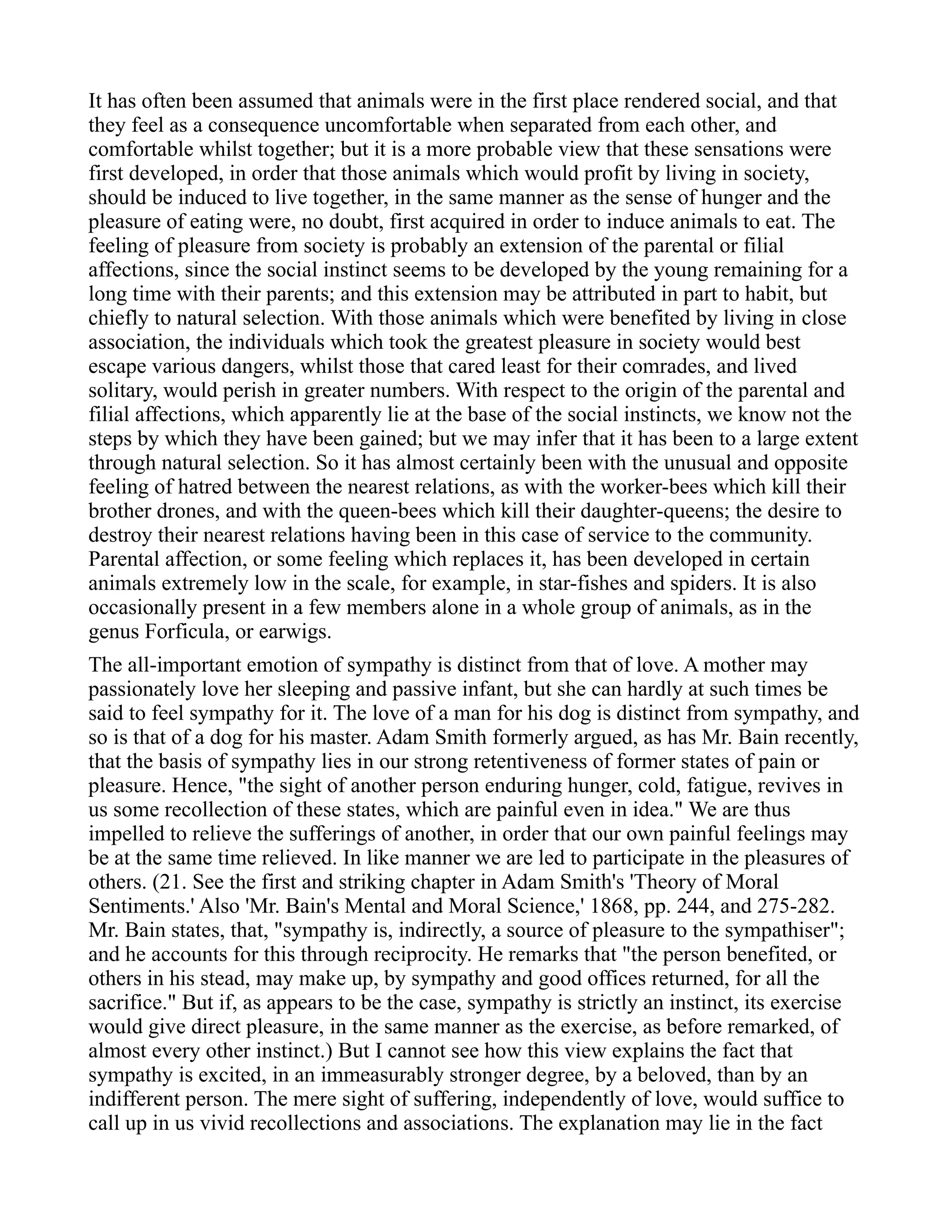 It has often been assumed that animals were in the first place rendered social, and that
they feel as a consequence uncomfortable when separated from each other, and
comfortable whilst together; but it is a more probable view that these sensations were
first developed, in order that those animals which would profit by living in society,
should be induced to live together, in the same manner as the sense of hunger and the
pleasure of eating were, no doubt, first acquired in order to induce animals to eat. The
feeling of pleasure from society is probably an extension of the parental or filial
affections, since the social instinct seems to be developed by the young remaining for a
long time with their parents; and this extension may be attributed in part to habit, but
chiefly to natural selection. With those animals which were benefited by living in close
association, the individuals which took the greatest pleasure in society would best
escape various dangers, whilst those that cared least for their comrades, and lived
solitary, would perish in greater numbers. With respect to the origin of the parental and
filial affections, which apparently lie at the base of the social instincts, we know not the
steps by which they have been gained; but we may infer that it has been to a large extent
through natural selection. So it has almost certainly been with the unusual and opposite
feeling of hatred between the nearest relations, as with the worker-bees which kill their
brother drones, and with the queen-bees which kill their daughter-queens; the desire to
destroy their nearest relations having been in this case of service to the community.
Parental affection, or some feeling which replaces it, has been developed in certain
animals extremely low in the scale, for example, in star-fishes and spiders. It is also
occasionally present in a few members alone in a whole group of animals, as in the
genus Forficula, or earwigs.
The all-important emotion of sympathy is distinct from that of love. A mother may
passionately love her sleeping and passive infant, but she can hardly at such times be
said to feel sympathy for it. The love of a man for his dog is distinct from sympathy, and
so is that of a dog for his master. Adam Smith formerly argued, as has Mr. Bain recently,
that the basis of sympathy lies in our strong retentiveness of former states of pain or
pleasure. Hence, "the sight of another person enduring hunger, cold, fatigue, revives in
us some recollection of these states, which are painful even in idea." We are thus
impelled to relieve the sufferings of another, in order that our own painful feelings may
be at the same time relieved. In like manner we are led to participate in the pleasures of
others. (21. See the first and striking chapter in Adam Smith's 'Theory of Moral
Sentiments.' Also 'Mr. Bain's Mental and Moral Science,' 1868, pp. 244, and 275-282.
Mr. Bain states, that, "sympathy is, indirectly, a source of pleasure to the sympathiser";
and he accounts for this through reciprocity. He remarks that "the person benefited, or
others in his stead, may make up, by sympathy and good offices returned, for all the
sacrifice." But if, as appears to be the case, sympathy is strictly an instinct, its exercise
would give direct pleasure, in the same manner as the exercise, as before remarked, of
almost every other instinct.) But I cannot see how this view explains the fact that
sympathy is excited, in an immeasurably stronger degree, by a beloved, than by an
indifferent person. The mere sight of suffering, independently of love, would suffice to
call up in us vivid recollections and associations. The explanation may lie in the fact
 