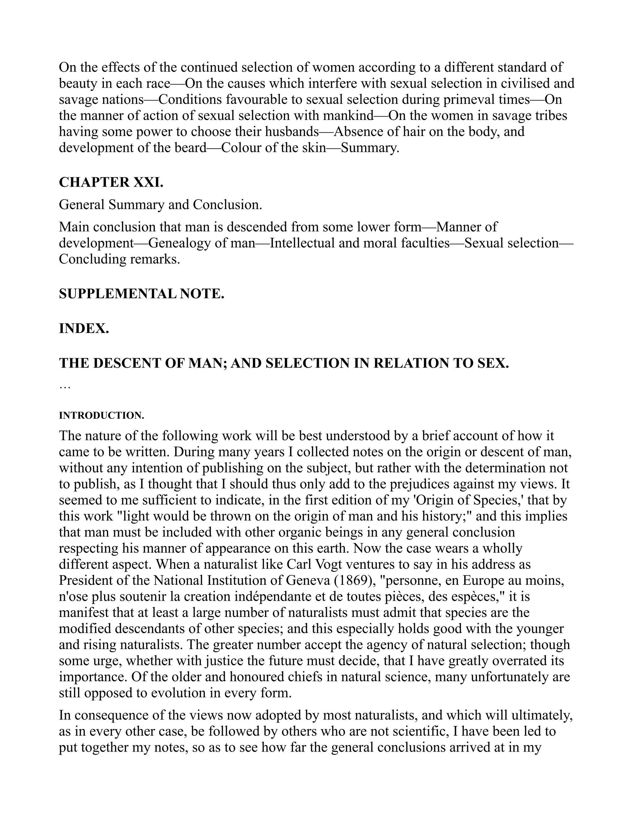 On the effects of the continued selection of women according to a different standard of
beauty in each race—On the causes which interfere with sexual selection in civilised and
savage nations—Conditions favourable to sexual selection during primeval times—On
the manner of action of sexual selection with mankind—On the women in savage tribes
having some power to choose their husbands—Absence of hair on the body, and
development of the beard—Colour of the skin—Summary.
CHAPTER XXI.
General Summary and Conclusion.
Main conclusion that man is descended from some lower form—Manner of
development—Genealogy of man—Intellectual and moral faculties—Sexual selection—
Concluding remarks.
SUPPLEMENTAL NOTE.
INDEX.
THE DESCENT OF MAN; AND SELECTION IN RELATION TO SEX.
…
INTRODUCTION.
The nature of the following work will be best understood by a brief account of how it
came to be written. During many years I collected notes on the origin or descent of man,
without any intention of publishing on the subject, but rather with the determination not
to publish, as I thought that I should thus only add to the prejudices against my views. It
seemed to me sufficient to indicate, in the first edition of my 'Origin of Species,' that by
this work "light would be thrown on the origin of man and his history;" and this implies
that man must be included with other organic beings in any general conclusion
respecting his manner of appearance on this earth. Now the case wears a wholly
different aspect. When a naturalist like Carl Vogt ventures to say in his address as
President of the National Institution of Geneva (1869), "personne, en Europe au moins,
n'ose plus soutenir la creation indépendante et de toutes pièces, des espèces," it is
manifest that at least a large number of naturalists must admit that species are the
modified descendants of other species; and this especially holds good with the younger
and rising naturalists. The greater number accept the agency of natural selection; though
some urge, whether with justice the future must decide, that I have greatly overrated its
importance. Of the older and honoured chiefs in natural science, many unfortunately are
still opposed to evolution in every form.
In consequence of the views now adopted by most naturalists, and which will ultimately,
as in every other case, be followed by others who are not scientific, I have been led to
put together my notes, so as to see how far the general conclusions arrived at in my
 