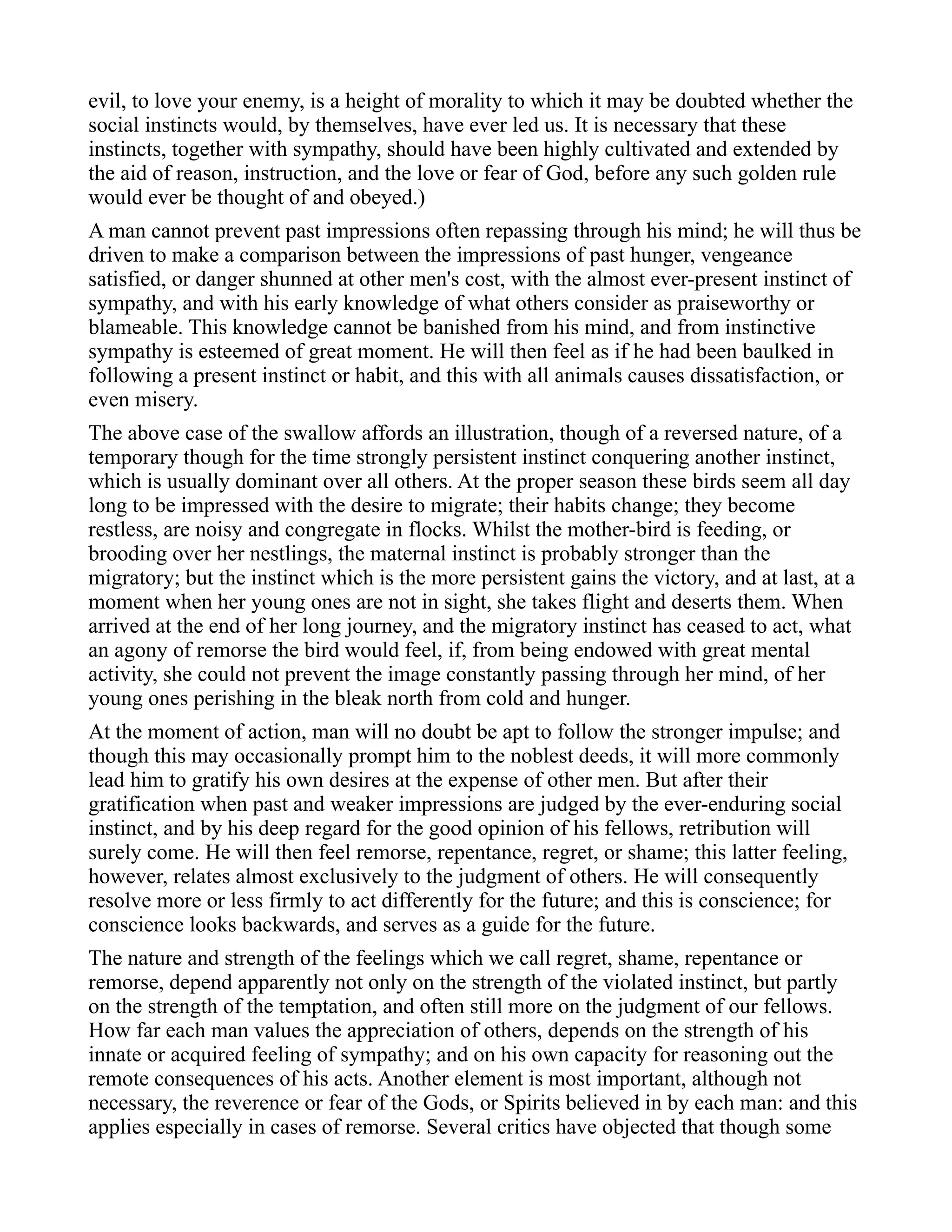 evil, to love your enemy, is a height of morality to which it may be doubted whether the
social instincts would, by themselves, have ever led us. It is necessary that these
instincts, together with sympathy, should have been highly cultivated and extended by
the aid of reason, instruction, and the love or fear of God, before any such golden rule
would ever be thought of and obeyed.)
A man cannot prevent past impressions often repassing through his mind; he will thus be
driven to make a comparison between the impressions of past hunger, vengeance
satisfied, or danger shunned at other men's cost, with the almost ever-present instinct of
sympathy, and with his early knowledge of what others consider as praiseworthy or
blameable. This knowledge cannot be banished from his mind, and from instinctive
sympathy is esteemed of great moment. He will then feel as if he had been baulked in
following a present instinct or habit, and this with all animals causes dissatisfaction, or
even misery.
The above case of the swallow affords an illustration, though of a reversed nature, of a
temporary though for the time strongly persistent instinct conquering another instinct,
which is usually dominant over all others. At the proper season these birds seem all day
long to be impressed with the desire to migrate; their habits change; they become
restless, are noisy and congregate in flocks. Whilst the mother-bird is feeding, or
brooding over her nestlings, the maternal instinct is probably stronger than the
migratory; but the instinct which is the more persistent gains the victory, and at last, at a
moment when her young ones are not in sight, she takes flight and deserts them. When
arrived at the end of her long journey, and the migratory instinct has ceased to act, what
an agony of remorse the bird would feel, if, from being endowed with great mental
activity, she could not prevent the image constantly passing through her mind, of her
young ones perishing in the bleak north from cold and hunger.
At the moment of action, man will no doubt be apt to follow the stronger impulse; and
though this may occasionally prompt him to the noblest deeds, it will more commonly
lead him to gratify his own desires at the expense of other men. But after their
gratification when past and weaker impressions are judged by the ever-enduring social
instinct, and by his deep regard for the good opinion of his fellows, retribution will
surely come. He will then feel remorse, repentance, regret, or shame; this latter feeling,
however, relates almost exclusively to the judgment of others. He will consequently
resolve more or less firmly to act differently for the future; and this is conscience; for
conscience looks backwards, and serves as a guide for the future.
The nature and strength of the feelings which we call regret, shame, repentance or
remorse, depend apparently not only on the strength of the violated instinct, but partly
on the strength of the temptation, and often still more on the judgment of our fellows.
How far each man values the appreciation of others, depends on the strength of his
innate or acquired feeling of sympathy; and on his own capacity for reasoning out the
remote consequences of his acts. Another element is most important, although not
necessary, the reverence or fear of the Gods, or Spirits believed in by each man: and this
applies especially in cases of remorse. Several critics have objected that though some
 