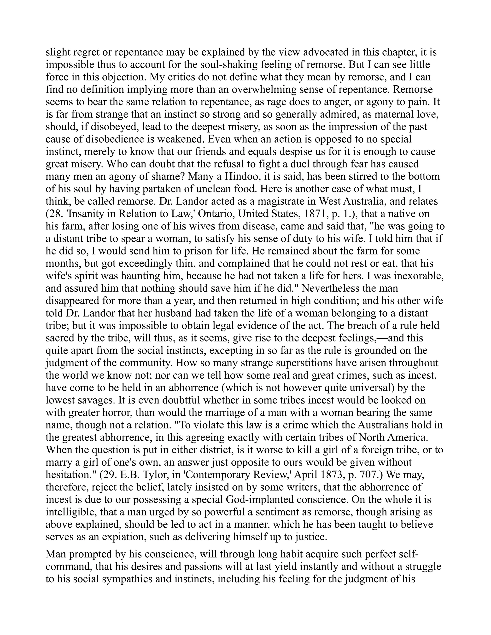 slight regret or repentance may be explained by the view advocated in this chapter, it is
impossible thus to account for the soul-shaking feeling of remorse. But I can see little
force in this objection. My critics do not define what they mean by remorse, and I can
find no definition implying more than an overwhelming sense of repentance. Remorse
seems to bear the same relation to repentance, as rage does to anger, or agony to pain. It
is far from strange that an instinct so strong and so generally admired, as maternal love,
should, if disobeyed, lead to the deepest misery, as soon as the impression of the past
cause of disobedience is weakened. Even when an action is opposed to no special
instinct, merely to know that our friends and equals despise us for it is enough to cause
great misery. Who can doubt that the refusal to fight a duel through fear has caused
many men an agony of shame? Many a Hindoo, it is said, has been stirred to the bottom
of his soul by having partaken of unclean food. Here is another case of what must, I
think, be called remorse. Dr. Landor acted as a magistrate in West Australia, and relates
(28. 'Insanity in Relation to Law,' Ontario, United States, 1871, p. 1.), that a native on
his farm, after losing one of his wives from disease, came and said that, "he was going to
a distant tribe to spear a woman, to satisfy his sense of duty to his wife. I told him that if
he did so, I would send him to prison for life. He remained about the farm for some
months, but got exceedingly thin, and complained that he could not rest or eat, that his
wife's spirit was haunting him, because he had not taken a life for hers. I was inexorable,
and assured him that nothing should save him if he did." Nevertheless the man
disappeared for more than a year, and then returned in high condition; and his other wife
told Dr. Landor that her husband had taken the life of a woman belonging to a distant
tribe; but it was impossible to obtain legal evidence of the act. The breach of a rule held
sacred by the tribe, will thus, as it seems, give rise to the deepest feelings,—and this
quite apart from the social instincts, excepting in so far as the rule is grounded on the
judgment of the community. How so many strange superstitions have arisen throughout
the world we know not; nor can we tell how some real and great crimes, such as incest,
have come to be held in an abhorrence (which is not however quite universal) by the
lowest savages. It is even doubtful whether in some tribes incest would be looked on
with greater horror, than would the marriage of a man with a woman bearing the same
name, though not a relation. "To violate this law is a crime which the Australians hold in
the greatest abhorrence, in this agreeing exactly with certain tribes of North America.
When the question is put in either district, is it worse to kill a girl of a foreign tribe, or to
marry a girl of one's own, an answer just opposite to ours would be given without
hesitation." (29. E.B. Tylor, in 'Contemporary Review,' April 1873, p. 707.) We may,
therefore, reject the belief, lately insisted on by some writers, that the abhorrence of
incest is due to our possessing a special God-implanted conscience. On the whole it is
intelligible, that a man urged by so powerful a sentiment as remorse, though arising as
above explained, should be led to act in a manner, which he has been taught to believe
serves as an expiation, such as delivering himself up to justice.
Man prompted by his conscience, will through long habit acquire such perfect self-
command, that his desires and passions will at last yield instantly and without a struggle
to his social sympathies and instincts, including his feeling for the judgment of his
 