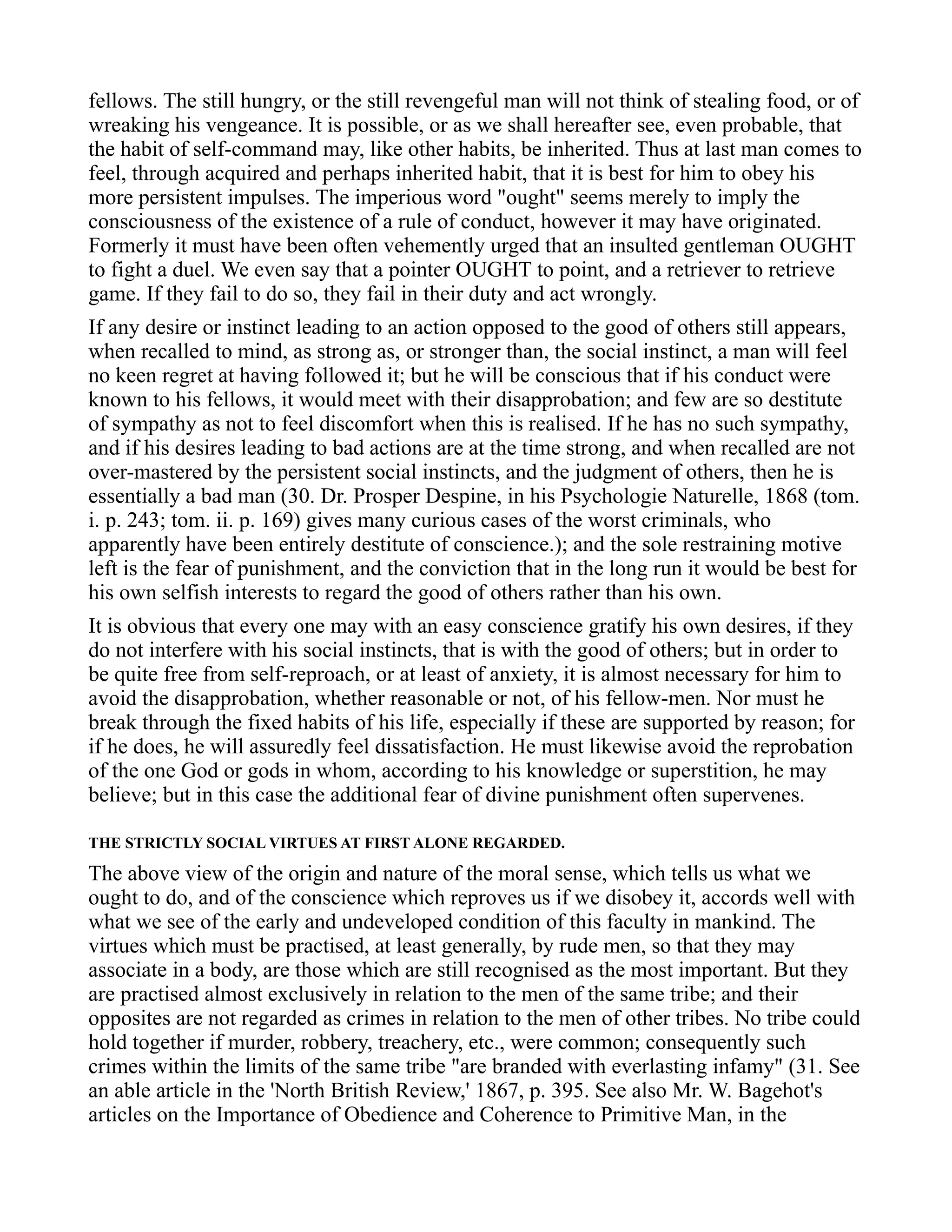 fellows. The still hungry, or the still revengeful man will not think of stealing food, or of
wreaking his vengeance. It is possible, or as we shall hereafter see, even probable, that
the habit of self-command may, like other habits, be inherited. Thus at last man comes to
feel, through acquired and perhaps inherited habit, that it is best for him to obey his
more persistent impulses. The imperious word "ought" seems merely to imply the
consciousness of the existence of a rule of conduct, however it may have originated.
Formerly it must have been often vehemently urged that an insulted gentleman OUGHT
to fight a duel. We even say that a pointer OUGHT to point, and a retriever to retrieve
game. If they fail to do so, they fail in their duty and act wrongly.
If any desire or instinct leading to an action opposed to the good of others still appears,
when recalled to mind, as strong as, or stronger than, the social instinct, a man will feel
no keen regret at having followed it; but he will be conscious that if his conduct were
known to his fellows, it would meet with their disapprobation; and few are so destitute
of sympathy as not to feel discomfort when this is realised. If he has no such sympathy,
and if his desires leading to bad actions are at the time strong, and when recalled are not
over-mastered by the persistent social instincts, and the judgment of others, then he is
essentially a bad man (30. Dr. Prosper Despine, in his Psychologie Naturelle, 1868 (tom.
i. p. 243; tom. ii. p. 169) gives many curious cases of the worst criminals, who
apparently have been entirely destitute of conscience.); and the sole restraining motive
left is the fear of punishment, and the conviction that in the long run it would be best for
his own selfish interests to regard the good of others rather than his own.
It is obvious that every one may with an easy conscience gratify his own desires, if they
do not interfere with his social instincts, that is with the good of others; but in order to
be quite free from self-reproach, or at least of anxiety, it is almost necessary for him to
avoid the disapprobation, whether reasonable or not, of his fellow-men. Nor must he
break through the fixed habits of his life, especially if these are supported by reason; for
if he does, he will assuredly feel dissatisfaction. He must likewise avoid the reprobation
of the one God or gods in whom, according to his knowledge or superstition, he may
believe; but in this case the additional fear of divine punishment often supervenes.
THE STRICTLY SOCIAL VIRTUES AT FIRST ALONE REGARDED.
The above view of the origin and nature of the moral sense, which tells us what we
ought to do, and of the conscience which reproves us if we disobey it, accords well with
what we see of the early and undeveloped condition of this faculty in mankind. The
virtues which must be practised, at least generally, by rude men, so that they may
associate in a body, are those which are still recognised as the most important. But they
are practised almost exclusively in relation to the men of the same tribe; and their
opposites are not regarded as crimes in relation to the men of other tribes. No tribe could
hold together if murder, robbery, treachery, etc., were common; consequently such
crimes within the limits of the same tribe "are branded with everlasting infamy" (31. See
an able article in the 'North British Review,' 1867, p. 395. See also Mr. W. Bagehot's
articles on the Importance of Obedience and Coherence to Primitive Man, in the
 