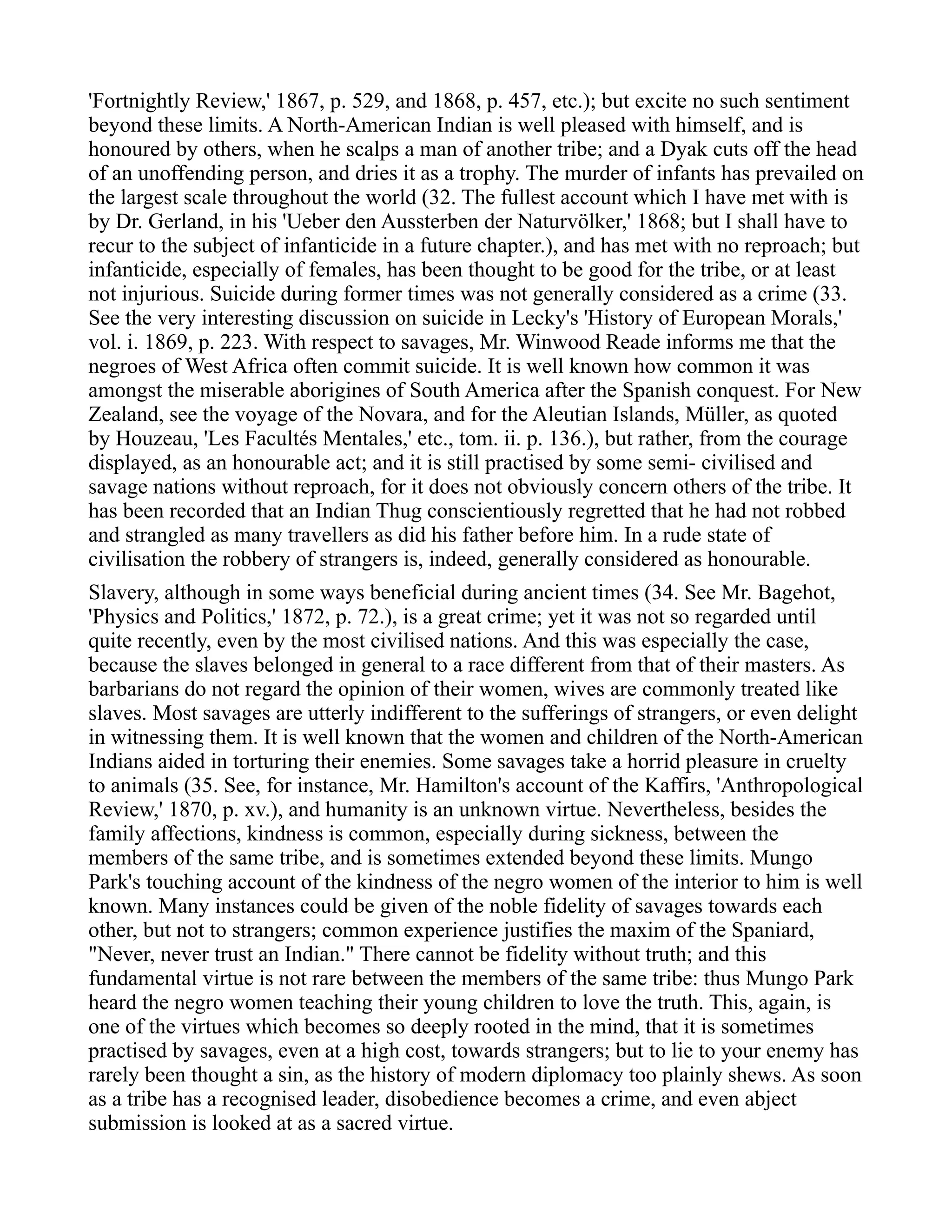 'Fortnightly Review,' 1867, p. 529, and 1868, p. 457, etc.); but excite no such sentiment
beyond these limits. A North-American Indian is well pleased with himself, and is
honoured by others, when he scalps a man of another tribe; and a Dyak cuts off the head
of an unoffending person, and dries it as a trophy. The murder of infants has prevailed on
the largest scale throughout the world (32. The fullest account which I have met with is
by Dr. Gerland, in his 'Ueber den Aussterben der Naturvölker,' 1868; but I shall have to
recur to the subject of infanticide in a future chapter.), and has met with no reproach; but
infanticide, especially of females, has been thought to be good for the tribe, or at least
not injurious. Suicide during former times was not generally considered as a crime (33.
See the very interesting discussion on suicide in Lecky's 'History of European Morals,'
vol. i. 1869, p. 223. With respect to savages, Mr. Winwood Reade informs me that the
negroes of West Africa often commit suicide. It is well known how common it was
amongst the miserable aborigines of South America after the Spanish conquest. For New
Zealand, see the voyage of the Novara, and for the Aleutian Islands, Müller, as quoted
by Houzeau, 'Les Facultés Mentales,' etc., tom. ii. p. 136.), but rather, from the courage
displayed, as an honourable act; and it is still practised by some semi- civilised and
savage nations without reproach, for it does not obviously concern others of the tribe. It
has been recorded that an Indian Thug conscientiously regretted that he had not robbed
and strangled as many travellers as did his father before him. In a rude state of
civilisation the robbery of strangers is, indeed, generally considered as honourable.
Slavery, although in some ways beneficial during ancient times (34. See Mr. Bagehot,
'Physics and Politics,' 1872, p. 72.), is a great crime; yet it was not so regarded until
quite recently, even by the most civilised nations. And this was especially the case,
because the slaves belonged in general to a race different from that of their masters. As
barbarians do not regard the opinion of their women, wives are commonly treated like
slaves. Most savages are utterly indifferent to the sufferings of strangers, or even delight
in witnessing them. It is well known that the women and children of the North-American
Indians aided in torturing their enemies. Some savages take a horrid pleasure in cruelty
to animals (35. See, for instance, Mr. Hamilton's account of the Kaffirs, 'Anthropological
Review,' 1870, p. xv.), and humanity is an unknown virtue. Nevertheless, besides the
family affections, kindness is common, especially during sickness, between the
members of the same tribe, and is sometimes extended beyond these limits. Mungo
Park's touching account of the kindness of the negro women of the interior to him is well
known. Many instances could be given of the noble fidelity of savages towards each
other, but not to strangers; common experience justifies the maxim of the Spaniard,
"Never, never trust an Indian." There cannot be fidelity without truth; and this
fundamental virtue is not rare between the members of the same tribe: thus Mungo Park
heard the negro women teaching their young children to love the truth. This, again, is
one of the virtues which becomes so deeply rooted in the mind, that it is sometimes
practised by savages, even at a high cost, towards strangers; but to lie to your enemy has
rarely been thought a sin, as the history of modern diplomacy too plainly shews. As soon
as a tribe has a recognised leader, disobedience becomes a crime, and even abject
submission is looked at as a sacred virtue.
 