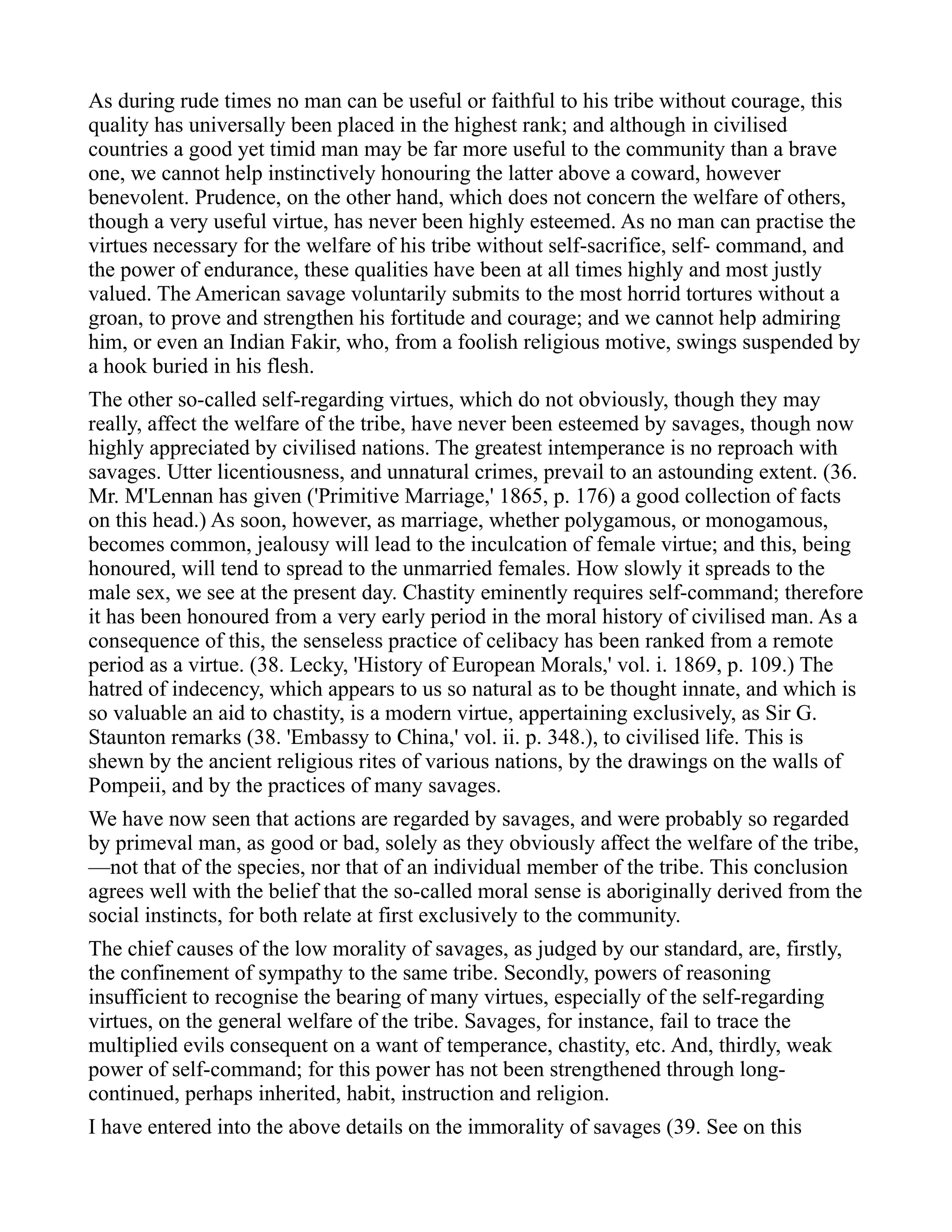 As during rude times no man can be useful or faithful to his tribe without courage, this
quality has universally been placed in the highest rank; and although in civilised
countries a good yet timid man may be far more useful to the community than a brave
one, we cannot help instinctively honouring the latter above a coward, however
benevolent. Prudence, on the other hand, which does not concern the welfare of others,
though a very useful virtue, has never been highly esteemed. As no man can practise the
virtues necessary for the welfare of his tribe without self-sacrifice, self- command, and
the power of endurance, these qualities have been at all times highly and most justly
valued. The American savage voluntarily submits to the most horrid tortures without a
groan, to prove and strengthen his fortitude and courage; and we cannot help admiring
him, or even an Indian Fakir, who, from a foolish religious motive, swings suspended by
a hook buried in his flesh.
The other so-called self-regarding virtues, which do not obviously, though they may
really, affect the welfare of the tribe, have never been esteemed by savages, though now
highly appreciated by civilised nations. The greatest intemperance is no reproach with
savages. Utter licentiousness, and unnatural crimes, prevail to an astounding extent. (36.
Mr. M'Lennan has given ('Primitive Marriage,' 1865, p. 176) a good collection of facts
on this head.) As soon, however, as marriage, whether polygamous, or monogamous,
becomes common, jealousy will lead to the inculcation of female virtue; and this, being
honoured, will tend to spread to the unmarried females. How slowly it spreads to the
male sex, we see at the present day. Chastity eminently requires self-command; therefore
it has been honoured from a very early period in the moral history of civilised man. As a
consequence of this, the senseless practice of celibacy has been ranked from a remote
period as a virtue. (38. Lecky, 'History of European Morals,' vol. i. 1869, p. 109.) The
hatred of indecency, which appears to us so natural as to be thought innate, and which is
so valuable an aid to chastity, is a modern virtue, appertaining exclusively, as Sir G.
Staunton remarks (38. 'Embassy to China,' vol. ii. p. 348.), to civilised life. This is
shewn by the ancient religious rites of various nations, by the drawings on the walls of
Pompeii, and by the practices of many savages.
We have now seen that actions are regarded by savages, and were probably so regarded
by primeval man, as good or bad, solely as they obviously affect the welfare of the tribe,
—not that of the species, nor that of an individual member of the tribe. This conclusion
agrees well with the belief that the so-called moral sense is aboriginally derived from the
social instincts, for both relate at first exclusively to the community.
The chief causes of the low morality of savages, as judged by our standard, are, firstly,
the confinement of sympathy to the same tribe. Secondly, powers of reasoning
insufficient to recognise the bearing of many virtues, especially of the self-regarding
virtues, on the general welfare of the tribe. Savages, for instance, fail to trace the
multiplied evils consequent on a want of temperance, chastity, etc. And, thirdly, weak
power of self-command; for this power has not been strengthened through long-
continued, perhaps inherited, habit, instruction and religion.
I have entered into the above details on the immorality of savages (39. See on this
 