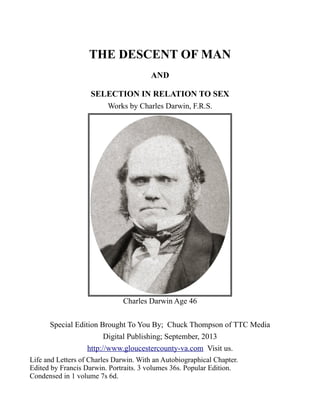 THE DESCENT OF MAN
AND
SELECTION IN RELATION TO SEX
Works by Charles Darwin, F.R.S.
Charles Darwin Age 46
Special Edition Brought To You By; Chuck Thompson of TTC Media
Digital Publishing; September, 2013
http://www.gloucestercounty-va.com Visit us.
Life and Letters of Charles Darwin. With an Autobiographical Chapter.
Edited by Francis Darwin. Portraits. 3 volumes 36s. Popular Edition.
Condensed in 1 volume 7s 6d.
 