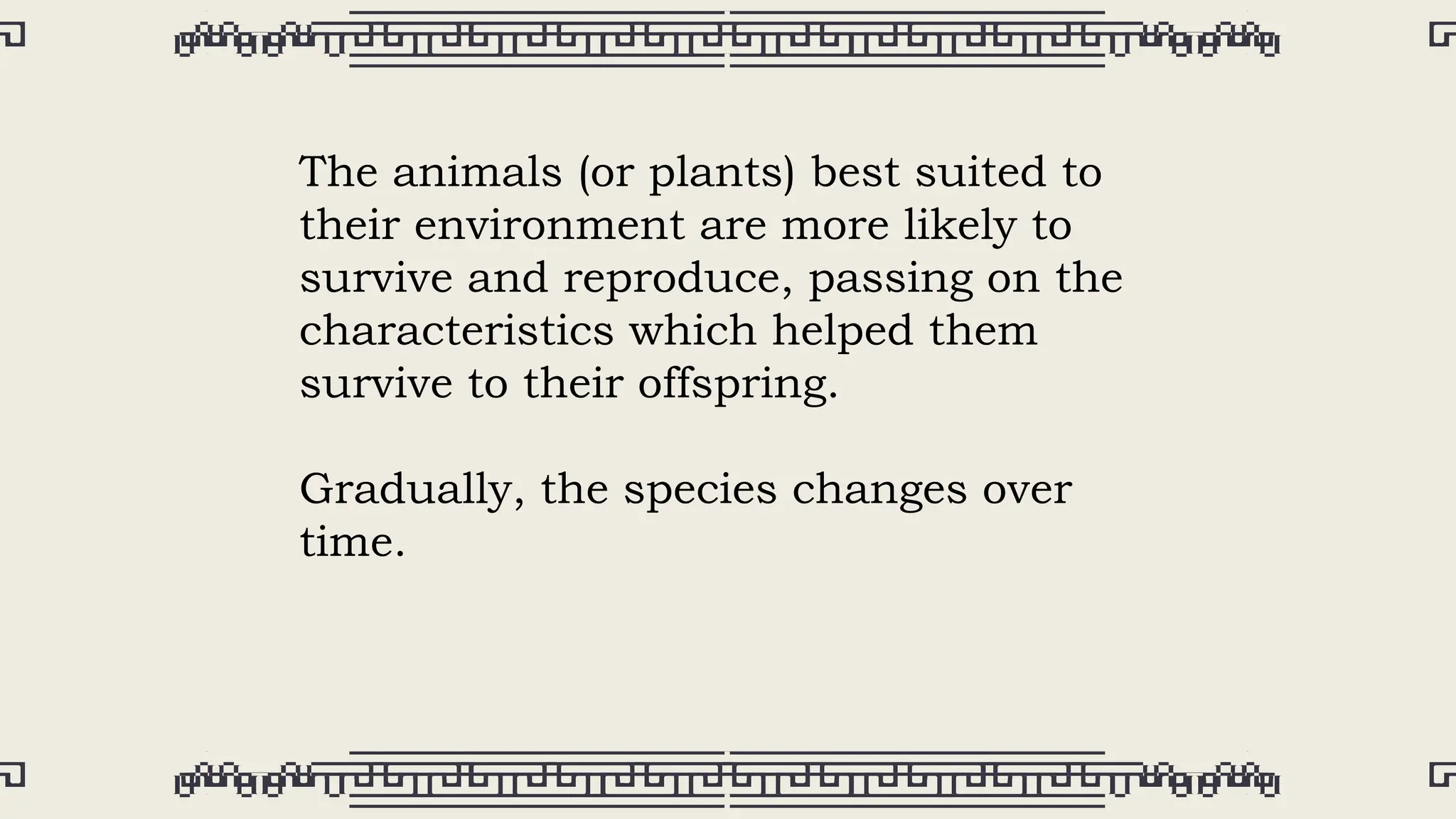 The animals (or plants) best suited to
their environment are more likely to
survive and reproduce, passing on the
characteristics which helped them
survive to their offspring.
Gradually, the species changes over
time.
 
