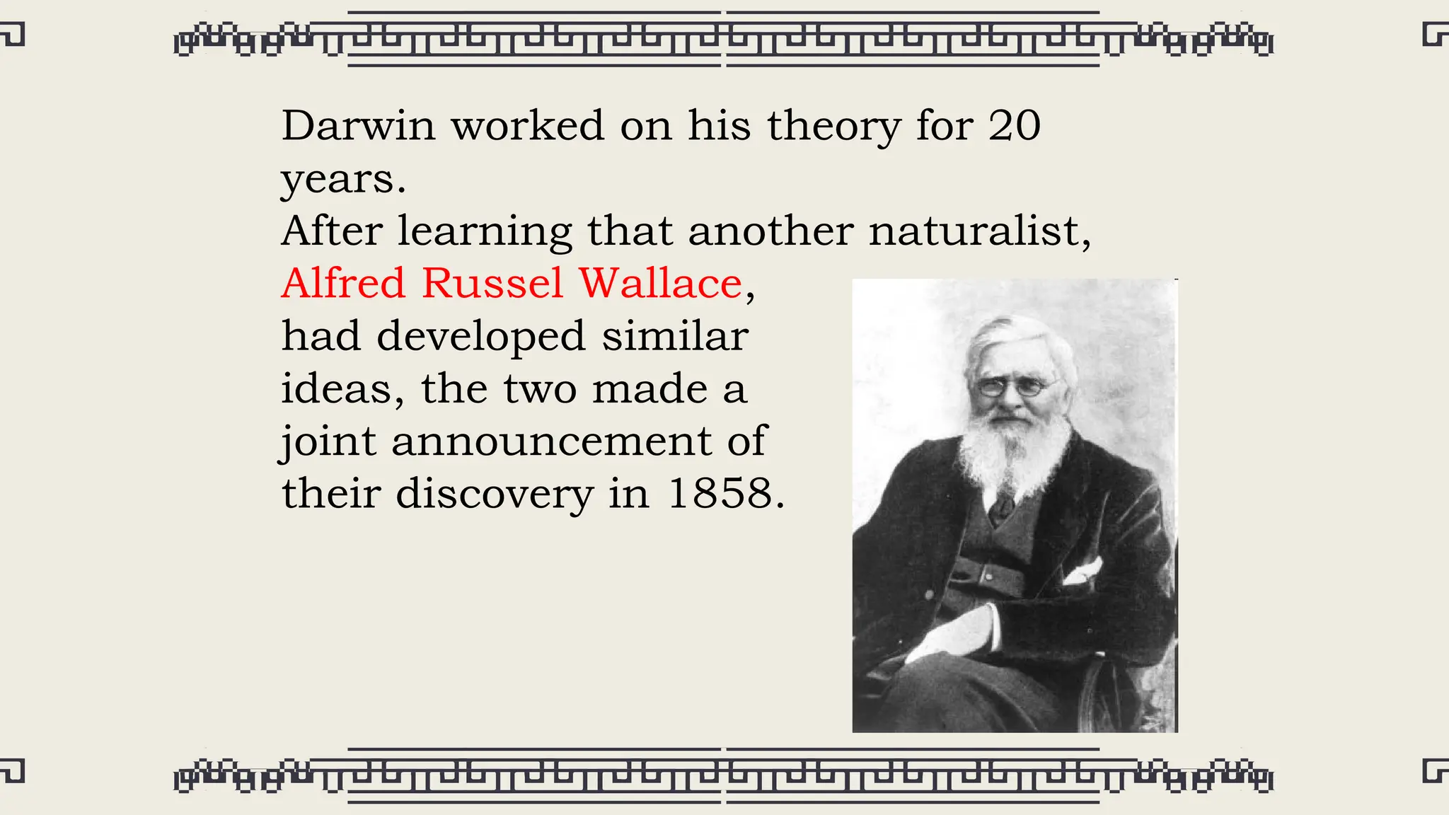 Darwin worked on his theory for 20
years.
After learning that another naturalist,
Alfred Russel Wallace,
had developed similar
ideas, the two made a
joint announcement of
their discovery in 1858.
 