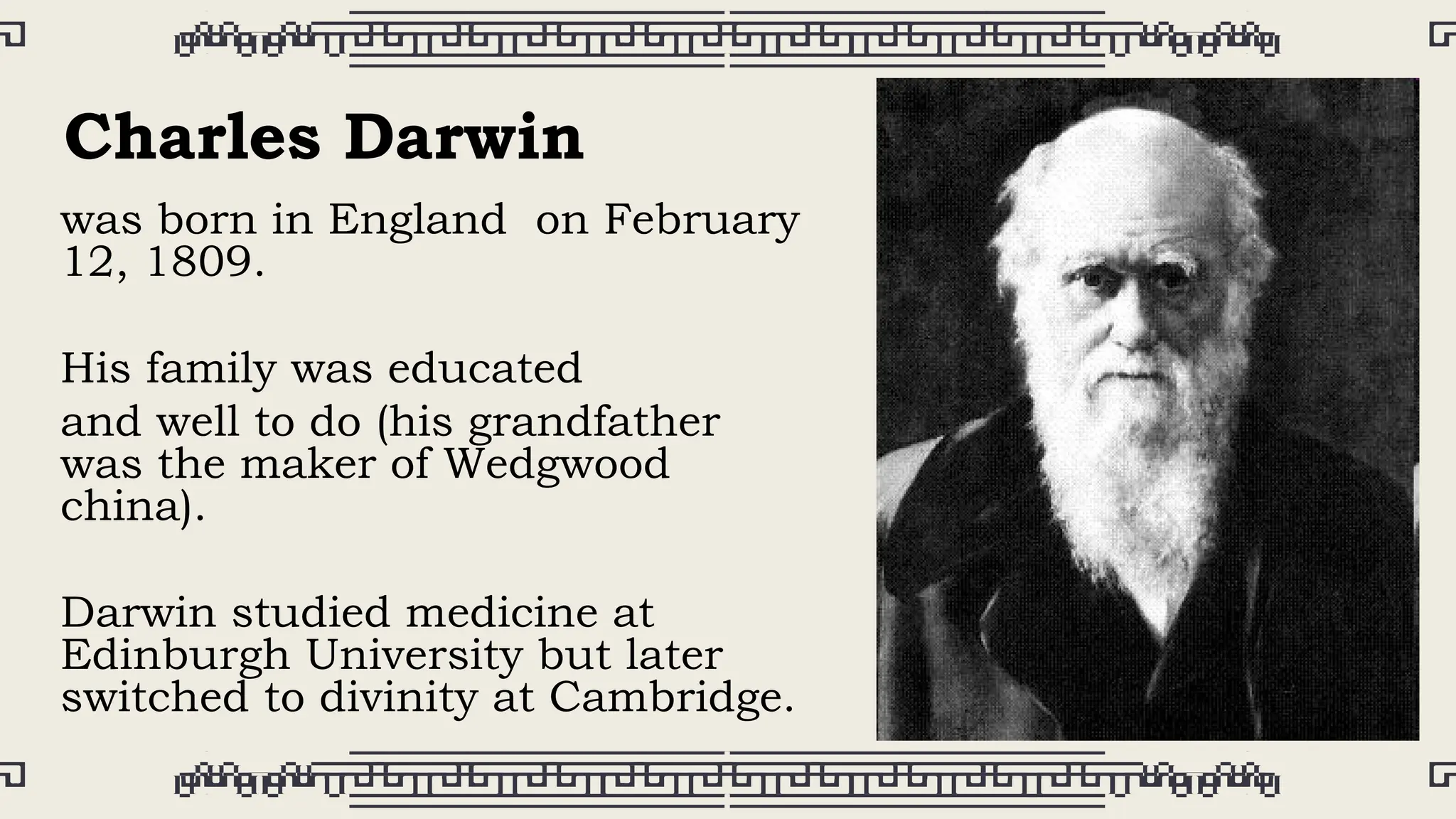 was born in England on February
12, 1809.
His family was educated
and well to do (his grandfather
was the maker of Wedgwood
china).
Darwin studied medicine at
Edinburgh University but later
switched to divinity at Cambridge.
Charles Darwin
 