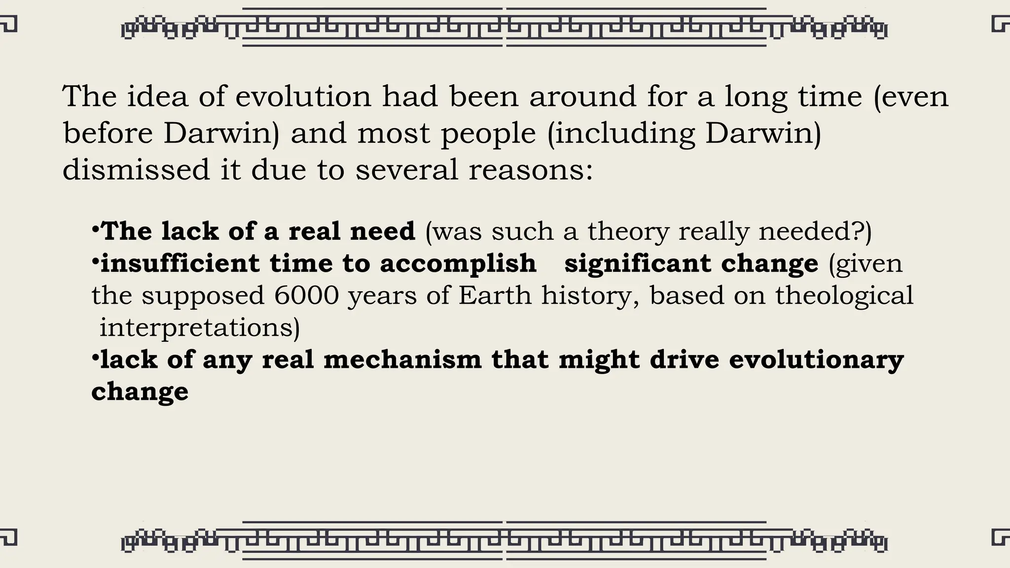 The idea of evolution had been around for a long time (even
before Darwin) and most people (including Darwin)
dismissed it due to several reasons:
•The lack of a real need (was such a theory really needed?)
•insufficient time to accomplish significant change (given
the supposed 6000 years of Earth history, based on theological
interpretations)
•lack of any real mechanism that might drive evolutionary
change
 